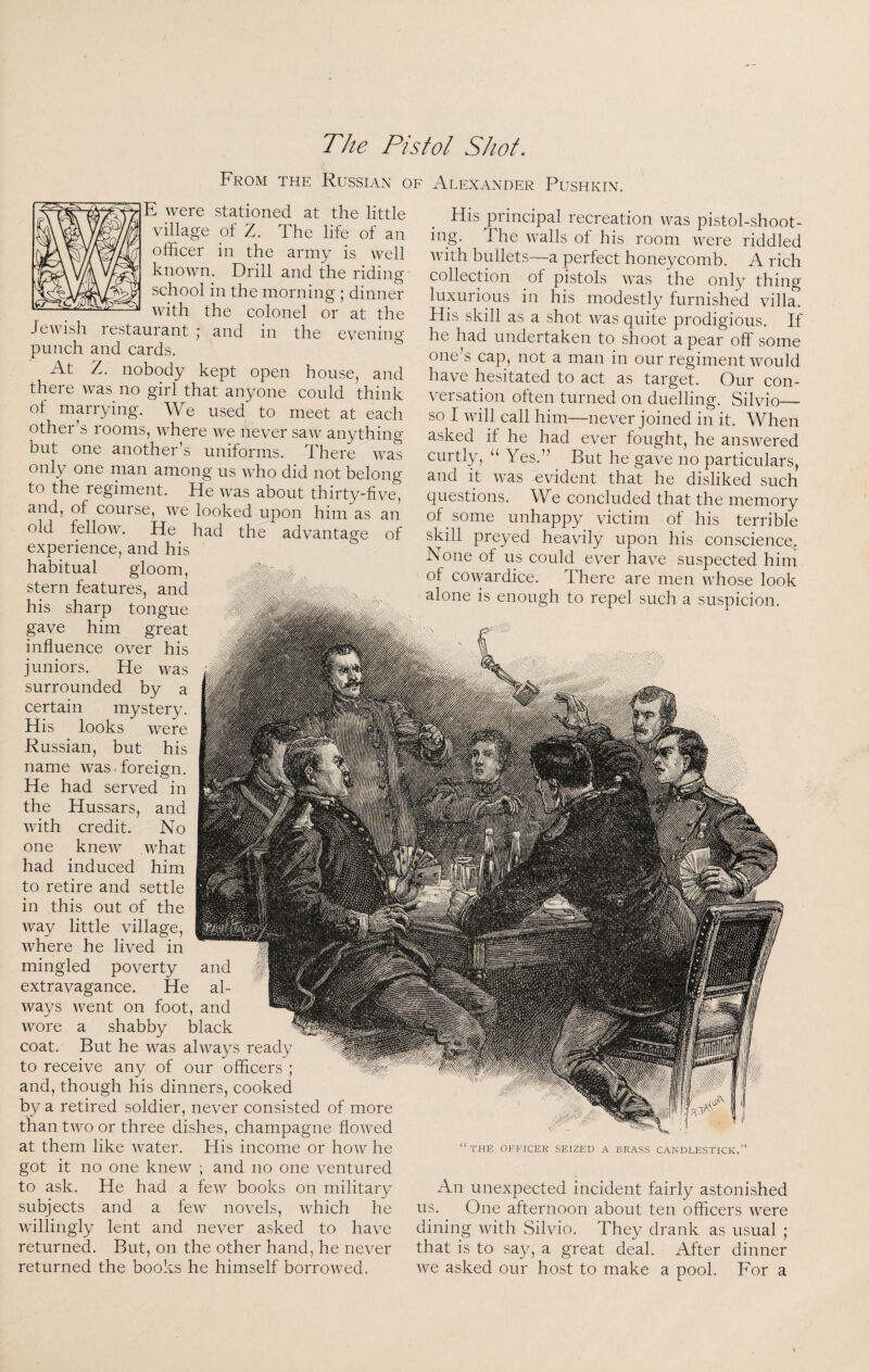 The Pistol Shot. From the Russian of Alexander Pushkin. E were stationed at the little village of Z. The life of an officer in the army is well known. Drill and the riding school in the morning ; dinner with the colonel or at the JcAvish lestaurant j and in the evening punch and cards. At Z. nobody kept open house, and there Avas no girl that anyone could think ol marrying. We used to meet at each other’s rooms, Avhere Ave never saAv anything but one another’s uniforms. There Avas only one man among us aaTo did not belong to the regiment. He Avas about thirty-five, and, of course, aa^c looked upon him as an old felloAv. He had the advantage of experience, and his habitual gloom, stern features, and his sharp tongue gave him great influence over his juniors. He Avas surrounded by a certain mystery. His looks were Russian, but his name was.foreign. He had served in the Hussars, and Avith credit. No one kncAv Avhat had induced him to retire and settle in this out of the Avay little village, Avhere he lived in mingled poverty and extravagance. He al- Avays Avent on foot, and Avore a shabby black coat. But he was ahvays ready to receive any of our officers ; and, though his dinners, cooked by a retired soldier, never consisted of more than tAvo or three dishes, champagne floAAxd at them like Avater. His income or hoAv he got it no one kncAV ; and no one ventured to ask. He had a fcAV books on military subjects and a fcAv novels, Avhich he AAnllingly lent and never asked to have returned. But, on the other hand, he never returned the books he himself borroAved. His principal recreation Avas pistol-shoot¬ ing. The Avails of his room Avere riddled Avith bullets—a perfect honeycomb. A rich collection of pistols AA-as the only thing luxurious in his modestly furnished villa. His skill as a shot Avas quite prodigious. If he had undertaken to shoot a pear off some one’s cap, not a man in our regiment Avould have hesitated to act as target. Our con¬ versation often turned on duelling. Silvio— so I Avill call him—never joined in it. When asked if he had ever fought, he ansAvered curtly, “ Yes.” ^ But he gave no particulars, and it Avas evident that he disliked such questions. \Ye concluded that the memory of some unhappy victim of his terrible skill preyed heavily upon his conscience. None of us could ever have suspected him of coAvardice. There are men AAffose look alone is enough to repel such a suspicion. “the officer seized a brass candlestick.” An unexpected incident fairly astonished us. One afternoon about ten officers AA^ere dining Avith Silvio. They drank as usual ; that is to say, a great deal. After dinner Ave asked our host to make a pool. For a