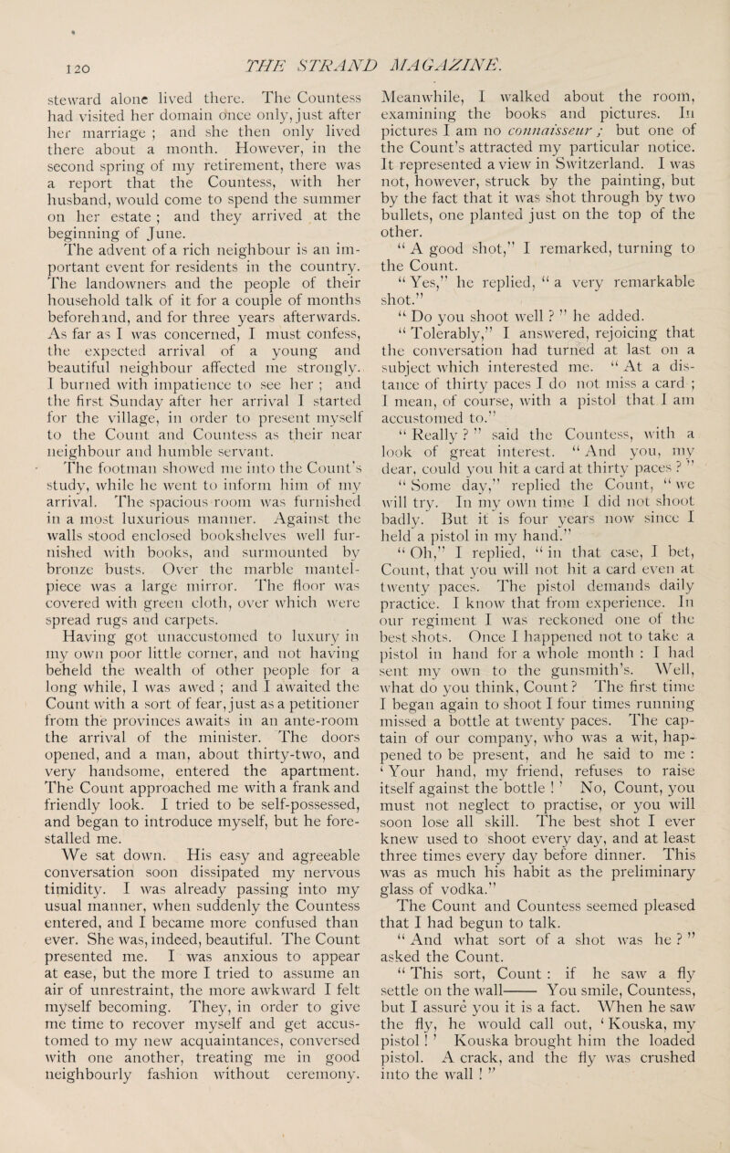 steward alone lived there. The Countess had visited her domain once only, just after her marriage ; and she then only lived there about a month. However, in the second spring of my retirement, there was a report that the Countess, with her husband, would come to spend the summer on her estate ; and they arrived at the beginning of June. The advent of a rich neighbour is an im¬ portant event for residents in the country. The landowners and the people of their household talk of it for a couple of months beforehand, and for three years afterwards. As far as I was concerned, I must confess, the expected arrival of a young and beautiful neighbour affected me strongly. 1 burned with impatience to see her ; and the first vSunday after her arrival I started for the village, in order to present myself to the Count and Countess as their near neighbour and humble servant. The footman showed me into the Count’s study, while he went to inform him of my arrival. The spacious room was furnished in a most luxurious manner. Against the walls .stood enclosed bookshelves well fur¬ nished with books, and surmounted by bronze busts. Over the marble mantel¬ piece was a large mirror. The floor was covered with green cloth, over which were spread rugs and carpets. Having got unaccustomed to luxury in my own poor little corner, and not having beheld the wealth of other people for a long while, I was awed ; and I awaited the Count with a sort of fear, just as a petitioner from the provinces awaits in an ante-room the arrival of the minister. The doors opened, and a man, about thirty-two, and very handsome, entered the apartment. The Count approached me with a frank and friendly look. I tried to be self-possessed, and began to introduce myself, but he fore¬ stalled me. We sat down. His easy and agreeable conversation soon dissipated my nervous timidity. I was already passing into my usual manner, when suddenly the Countess entered, and I became more confused than ever. She was, indeed, beautiful. The Count presented me. I was anxious to appear at ease, but the more I tried to assume an air of unrestraint, the more awkward I felt myself becoming. They, in order to give me time to recover myself and get accus¬ tomed to my new acquaintances, conversed with one another, treating me in good neighbourly fashion without ceremony. Meanwhile, 1 walked about the room, examining the books and pictures. In pictures I am no connaisseur ; but one of the Count’s attracted my particular notice. It represented a view in vSwitzerland. I was not, however, struck by the painting, but by the fact that it Avas shot through by two bullets, one planted just on the top of the other. “ A good shot,” I remarked, turning to the Count. “Yes,” he replied, “a very remarkable shot.” “ Do you shoot well ? ” he added. “ Tolerably,” I answered, rejoicing that the conversation had turned at last on a subject which interested me. “ At a dis¬ tance of thirty paces I do not miss a card ; I mean, of course, with a pistol that I am accustomed to.” “ Really ? ” said the Countess, with a look of great interest. “ And you, my dear, could you hit a card at thirty paces ? ” “ Some day,” replied the Count, “ we will try. In my own time I did not shoot badly. But it is four years now since I held a pistol in my hand.” “ Oh,” I replied, “ in that case, I bet. Count, that you will not hit a card even at twenty paces. The pistol demands daily practice. I know that from experience. In our regiment I Avas reckoned one of the best shots. Once I happened not to take a pistol in hand for a Avhole month : I had sent my OAvn to the gunsmith’s. Well, Avhat do you think. Count? The first time I began again to shoot I four times running missed a bottle at tAventy paces. The cap¬ tain of our company, aaRo AA^as a Avit, hap¬ pened to be present, and he said to me : ‘ Your hand, my friend, refuses to raise itself against the bottle ! ’ No, Count, you must not neglect to practise, or you Avill soon lose all skill. The best shot I ever kneAv used to shoot every day, and at least three times every day before dinner. This was as much his habit as the preliminary glass of vodka.” The Count and Countess seemed pleased that I had begun to talk. “ And Avhat sort of a shot Avas he ? ” asked the Count. “ This sort. Count : if he saAv a fly settle on the Avail- You smile. Countess, but I assure you it is a fact. When he saAV the fly, he AAmuld call out, ‘ Kouska, my pistol! ’ Kouska brought him the loaded pistol. A crack, and the fly Avas crushed into the Avail !
