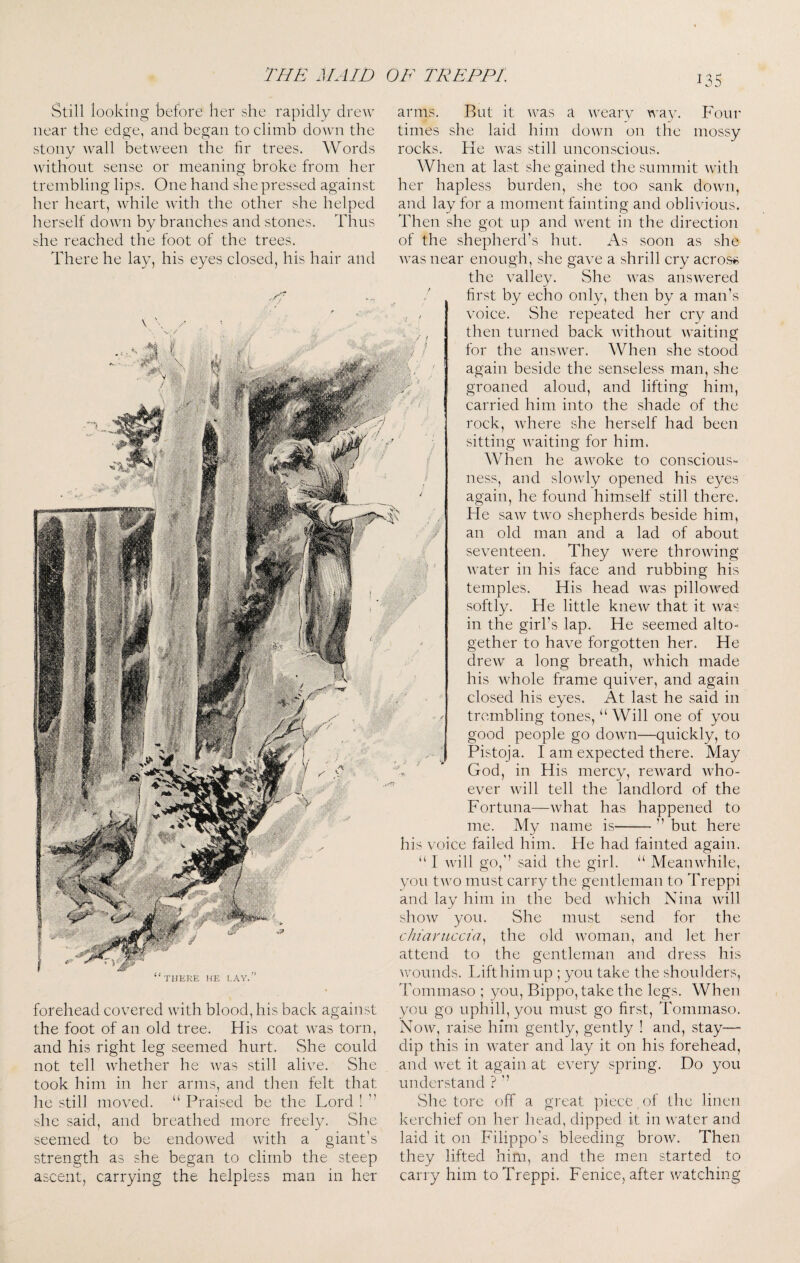 Still looking before her she rapidly drew near the edge, and began to climb down the stony wall betvreen the fir trees. Words without sense or meaning broke from her trembling lips. One hand she pressed against her heart, while with the other she helped herself down by branches and stones. Thus she reached the foot of the trees. There he lay, his eyes closed, his hair and Four e mossy arms. But it was a weary way. times she laid him doAvn on th rocks. He was still unconscious. When at last she gained the summit with her hapless burden, she too sank down, and lay for a moment fainting and obliyious. Then she got up and went in the direction of the shepherdfs hut. As soon as she was near enough, she gaye a shrill cry across the yalley. She was answered first by echo only, then by a man’s yoice. She repeated her cry and then turned back without waiting for the ansAver. When she stood again beside the senseless man, she aloud, and lifting him, groaned carried him into the shade of the rock, Avhere she herself had been sitting waiting for him. When he awoke to conscious¬ ness, and slowly opened his eyes again, he found himself still there. He saAv two shepherds beside him, an old man and a lad of about seyenteen. They Avere throAving AA'ater in his face and rubbing his temples. His head Avas pilloAyed softly. He little kneAv that it Avas in the girl’s lap. He seemed alto¬ gether to haye forgotten her. He dreAV a long breath, AAdiich made his Avhole frame quiyer, and again closed his eyes. At last he said in trembling tones, “ Will one of you good people go doAAUi—quickly, to Pistoja. I am expected there. May God, in His mercy, rcAvard aaFo- eyer Avill tell the landlord of the Fortuna—Avhat has happened to me. My name is- but here THERE HE LAY. forehead coyered AAuth blood, his back against the foot of an old tree. His coat Avas torn, and his right leg seemed hurt. She could not tell Avhether he Avas still aliye. She took him in her arms, and then felt that he still moA^ed. “ Praised be the Lord ! she said, and breathed more freely. She seemed to be endoAved Avith a giant’s strength as she began to climb the steep ascent, carrying the helpless man in her his yoice failed him. He had fainted again. I AAnll go,’’ said the girl. “ MeanAAFile, you tAAm must carry the gentleman to Treppi and lay him in the bed AAdiich Nina Avill shoAV you. She must send for the chiavuccia^ the old Avoman, and let her attend to the gentleman and dress his AAmunds. Lifthimup ; you take the shoulders, Tommaso ; you, Bippo, take the legs. When you go uphill, you must go first, Tommaso. Noav, raise him gently, gently ! and, stay—- dip this in AA^ater and lay it on his forehead, and Avet it again at e\xry spring. Do you understand ? ’’ She tore off a great piece of the linen kerchief on her head, dipped it in AA^ater and laid it on Filippo’s bleeding broAV. Then they lifted him, and the men started to carry him to Treppi. Fenice, after Avatching