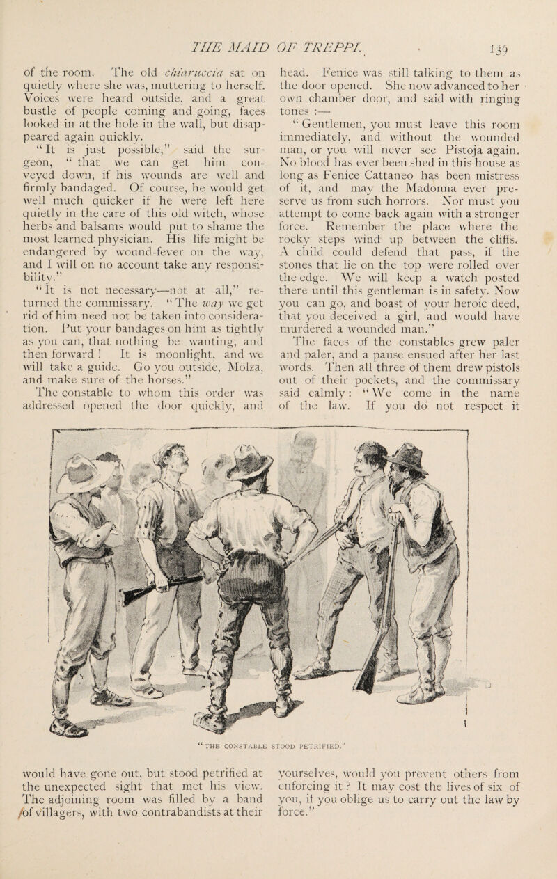 of the foonl. The old chiaruccia sat on quietly where she was, muttering to herself. Voices were heard outside, and a great bustle of people coming and going, faces looked in at the hole in the wall, but disap¬ peared again quickly. “It is just possible,” said the sur¬ geon, “ that we can get him con¬ veyed down, if his wounds are well and firmly bandaged. Of course, he would get well much quicker if he were left here quietly in the care of this old witch, whose herbs and balsams would put to shame the most learned physician. His life might be endangered by Avound-fever on the Avay, and I Avill on no account take any responsi¬ bility.” “It is not necessary—not at all,” re¬ turned the commissary. “ The way Ave get rid of him need not be taken into considera¬ tion. Put your bandages on him as tightly as you can, that nothing be Avanting, and then forAvard ! It is moonlight, and Ave Avill take a guide. Go you outside, Molza, and make sure of the horses.” The constable to Avhom this order Avas addressed opened the door quickly, and head. Fenice Avas still talking to them as the door opened. She noAv advanced to her OAvn chamber door, and said with ringing tones :—• “ Gentlemen, you must leave this room immediately, and Avithout the Avounded man, or you Avill never see Pistoja again. No blood has ever been shed in this house as long as Fenice Cattaneo has been mistress of it, and may the Madonna ever pre¬ serve us from such horrors. Nor must you attempt to come back again Avith a stronger force. Remember the place Avhere the rocky steps Avind up betAveen the cliffs. A child could defend that pass, if the stones that lie on the top Avere rolled over the edge. We Avill keep a AA^atch posted there until this gentleman is in safety. Noav you can go, and boast of your heroic deed, that you deceived a girl, and Avould have murdered a Abounded man.” The faces of the constables grcAv paler and paler, and a pause ensued after her last Avords. Then all three of them drcAV pistols out of their pockets, and the commissary said calmly: “We come in the name of the laAV. If you do not respect it would have gone out, but stood petrified at the unexpected sight that met his vieAv. The adjoining room Avas filled by a band /of villagers, Avith tAVO contrabandists at their yourselves, Avould you prevent others from enforcing it ? It may cost the lives of six of you, it you oblige us to carry out the laAvby force.”