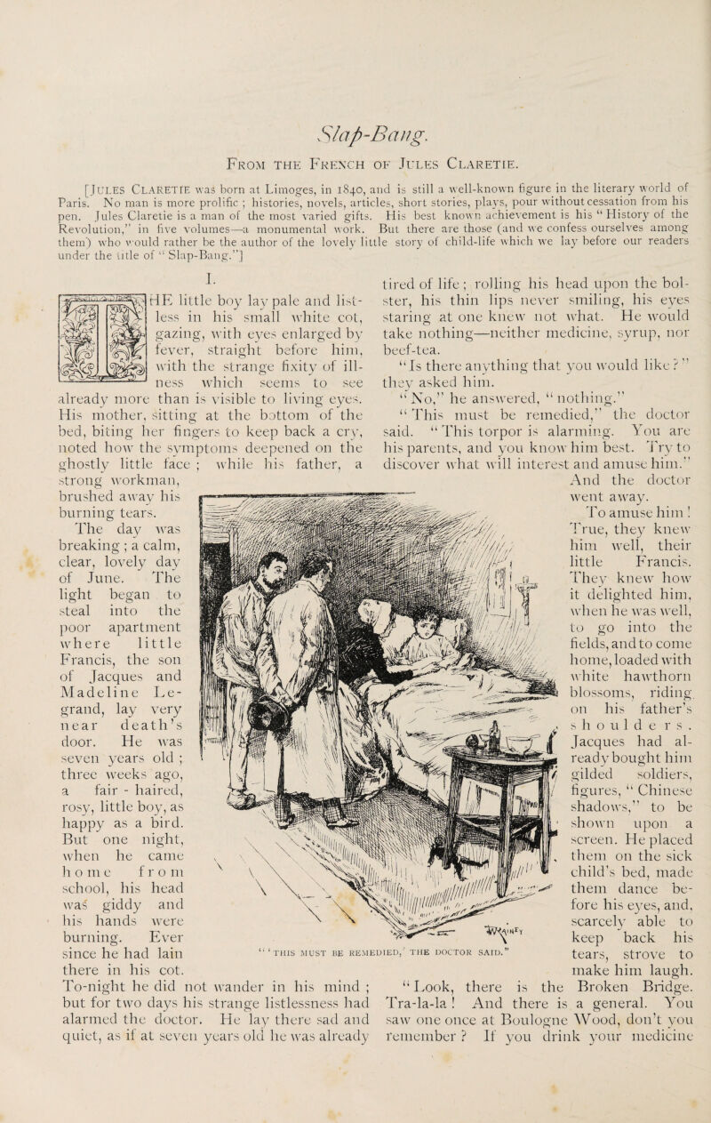 Slap-Bang. From the Frpzxch of Jules Claretie. [Jules Claretie was bom at Limoges, in 1840, and is still a well-known figure in the literary world of Paris. No man is more prolific ; histories, novels, articles, short stories, plays, pour without cessation from his pen. Jules Claretie is a man of the most varied gifts. His best known achievement is his “ History of the Revolution,” in five volumes—-a monumental work. But there are those (and we confess ourselves among themj who would rather be the author of the lovely little story of child-life which we lay before our readers under the title of “ Slap-Bang.”] 1. less in his small tvhite cot, gazing, with eyes enlarged by fever, straight before him, with the strange fixity of ill¬ ness whicli seems to see already more than is visible to living eyes. His mother, sitting at the bottom of the bed, biting her fingers to keep back a cry, noted how the symptoms deepened on the ghostly little face ; while his father, a strong tired of life ; rolling his head upon the bol¬ ster, his thin lips ne\^er smiling, his eyes at one knew not what. He would staring take nothing—neither medicine, 5yrup nor workman, brushed away his burning tears. The day Avas breaking ; a calm, clear, lovely day of June. The light began to steal into the poor apartment where little Francis, the son of Jacques and Madeline I. e - grand, lay very near death’s door. He Avas seven years old ; three weeks ago, a fair - haired, rosy, little boy, as happy as a bird. But one night, when he came h o m e fro m school, his head was giddy his hands burninor. beef-tea. “Is there anything that you Avould like ?  they asked him. “No,’’ he ansAvered, “nothing.’’ “ This must be remedied,” the doctor said. “ This torpor is alarming. You are his parents, and you knoAv him best. J'ry to discover Avhat Avill interest and amuse him.” And the doctor Avent aAvay. To amuse him ! True, they knew him Avell, their little Francis. They kneAv hoAv it delighted him, Avhen he Avas Avell, to go into the fields, and to come home, loaded Avith Avhite haAAThorn blossoms, riding, on his father’s s h o u 1 d e r s . Jacques had al¬ ready bought him gilded soldiers, figures, “ Chinese shadoAvs,” to be shown upon a screen. He placed them on the sick child’s bed, made them dance be¬ fore his eyes, and, scarcely able to keep back his THIS .MUST BE REMEDIED,' THE DOCTOR SAID. and Avere Ever since he had lain there in his cot. To-night he did not AA^ander in his mind ; “ I.ook, there is the Broken but for tAvo days his strange listlessness had Tra-la-la ! And there is a general. You alarmed the doctor. He lay there sad and saAV one once at Boulogne Wood, don’t you quiet, as if at seven years old he Avas already remember? If you drink your medicine tears, strove to make him laugh. Bridge.