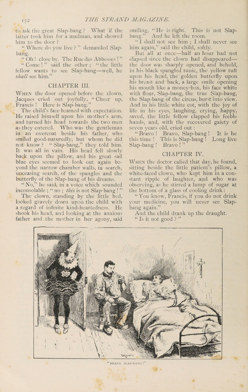 1 ^2 to ask the great Slap-bang ? What if the latter took him for a madman, and showed him to the door ? “ Where do you live ? ” demanded Slap- bang. “ Oh ! close by. The Rue des Abbesses ! ” “ Come ! ” said the other ; “ the little fellow wants to see Slap-bang—well, he shall see him.” CHAPTER III. When the door opened before the clown, Jacques cried out joyfully, “ Cheer up, Francis ! Here is Slap-bang.” The child’s face beamed with expectation. He raised himself upon his mother’s arm, and turned his head towards the two men as they entered. Who was the gentleman in an overcoat beside his father, who smiled good-naturedly, but whom he did not know ? “ Slap-bang,” they told him. It was all in vain. His head fell slowly back upon the pillow, and his great sad blue eyes seemed to look out again be¬ yond the narrow chamber walls, in search, unceasing search, of the spangles and the butterfly of the Slap-bang of his dreams. “No,” he said, in a voice which sounded inconsolable ; “no ; this is not Slap-bang ! ” The clown, standing by the little bed, looked gravely down upon the child with a regard of infinite kind-heartedness. He shook his head, and looking at the anxious father and the mother in her agony, said smiling, “ He is right. This is not Slap- bang.” And he left the room. “ I shall not see him ; I shall never see him again,” said the child, softly. But all at once—half an hour had not elapsed since the clown had disappeared— the door was sharply opened, and behold, in his black spangled tunic, the yellow tuft upon his head, the golden butterfly upon his breast and back, a large smile opening his mouth like a money-box, his face white with flour. Slap-bang, the true Siap-bang, the Slap-bang of the circus, burst into view. And in his little white cot, with the joy of life in his eyes, laughing, crying, happy, saved, the little fellow clapped his feeble hands, and, with the recovered gaiety of seven years old, cried out : “ Bravo ! Bravo, Slap-bang ! It is he this time ! This is Slap-bang ! Long live Slap-bang ! Bravo ! ” CHAPTER IV. When the doctor called that day, he found, sitting beside the little patient’s pillow, a white-faced clown, who kept him in a con¬ stant ripple of laughter, and who was observing, as he stirred a lump of sugar at the bottom of a glass of cooling drink: “You know, Francis, if you do not drink your medicine, you will never see Slap- bang again.” And the child drank up the draught. “ Is it not good ? ” » V “ BRAVO SLAP-BANG !