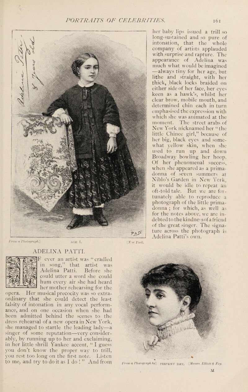 her baby bps issued a trill so long-sustained and so pure of intonation, that the whole company of artists applauded with surprise and rapture. The appearance of Adelina was much what would be imap'ined o —always tiny for her age, but lithe and straight, with her thick, black locks braided on either side of her face, her eyes keen as a hawk’s, whilst her clear brow, mobile mouth, and determined chin each in turn emphasised the expression with ^vhich she was animated at the moment. The street arabs of New York nicknamed her ‘The little Chinee girl,” because of her big, black eyes and some¬ what yellow skin, ’when she used to run up and down Broadway bowling her hoop. Of her phenomenal success, when she appeared as a prima- donna of seven summers at Xiblo’s (xardei'i in New York, it would be idle to repeat an oft-told tale. Rut we are for¬ tunately able to leproduce a photograph of the little prima- donna ; for which, as well as for the notes above, w'e are in¬ debted to the kindne^ sof a friend of the great singer. The signa¬ ture across the photograph is Adelina Patti’s o\vn. I'rmn (( AGE 8. ADELINA PAT'IT. F ever an artist was “ cradled in song,” that artist was Adelina Patti. Before she could utter a word she could hum every air she had heard her mother rehearsing for the opera. Her musical precocity was so extra¬ ordinary that she could detect the least lalsity of intonation in any vocal perform¬ ance, and on one occasion wTen she had been admitted behind the scenes to the dress rehearsal of a new opera in New York, she managed to startle the leading lady—a singer of some reputation—very consider¬ ably, by running up to her and exclaiming, in her little shrill Yankee accent, ‘‘ I guess you don’t know the proper way to trill, you rest too long on the first note. Listen to me^ and try to do it as I do 1 ” And from [X-?r York. (■'riiiii (X hij] PRESENT YUiolt <S' Fi'ii. DAY.