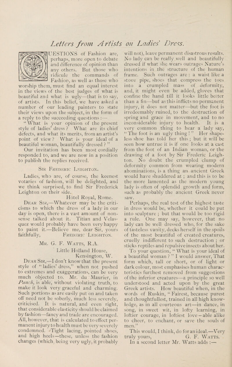 UESTIONS of Fashion are, perhaps, more open to debate and difference of opinion than any others. But those who ridicule the commands of Fashion, as well as those who worship them, must find an equal interest in the views of the best judges of what is beautiful and what is ugly—that is to sa.y, of artists. In this belief, we have asked a number of our leading painters to state their views upon the subject, in the form of a reply to the succeeding questions : — “ What is your opinion of the present style of ladies’ dress ? What are its chief defects, and what its merits, from an artist’s point of view ? What is your ideal of a beautiful woman, beautifully dressed ? ” Our invitation has been most cordially responded to, and we are now in a position to publish the replies received. Sir Frederic Leighton. Ladies, who are, of course, the keenest votaries of fashion, will be delighted, and we think surprised, to find Sir Frederick Leighton on their side. Hotel Royal, Rome. Dear Sir,—Whatever may be the criti¬ cisms to which the dress of a lady in our day is open, there is a vast amount of non¬ sense talked about it. Titian and Velas¬ quez would probably have been very happy to paint it.—Believe me, dear Sir, yours faithfully, Frederic Leighton. Mr. G. F. Watts, R.A. Little Holland House, Pvensington, W. Dear Sir,—I don’t know that the present style of “ ladies’dress,” when not pushed to extremes and exaggerations, can be very much objected to. Mr. du Maurier, in Punchy is able, without violating truth, to make it look very graceful and charming. Such portions as are easily put on and taken off need not be soberly, much less severely, criticised. It is natural, and even right, that considerable elasticity should be claimed by fashion—fancy and trade are encouraged. All, however, that is calculated to effect per¬ manent injury to health must be very severely condemned. Tight lacing, pointed shoes, and high heels—these, unless the fashion changes (which, being very ugly, it probably will not), leave permanent disastrous results. No lady can be really well and beautifully dressed if what she wears outrages Nature’s intentions in the structure of the human frame. Such outrages are : a waist like a stove pipe, shoes that compress the toes into a crumpled mass of deformity, and, it might even be added, gloves that confine the hand till it looks little better than a fin—but as this inflicts no permanent injury, it does not matter—but the foot is irredeemably ruined, to the destruction of spring and grace in movement, and to no inconsiderable injury to health. It is a very common thing to hear a lady say, “ The foot is an ugly thing ! ” Her shape¬ less shoe has told her this ; but it will be seen how untrue it is if one looks at a cast from the foot of an Indian woman, or the drawing of a foot by Sir Frederic Leigh¬ ton. No doubt the crumpled clump of deformity common from wearing modern abominations, is a thing an ancient Greek would have shuddered at ; and this is to be the more lamented as the modern young lady is often of splendid growth and form, such as probably the ancient Greek never saw. Perhaps, the real test of the highest taste in dress would be, whether it could be put into sculpture ; but that would be too rigid a rule. One may say, however, that no lady can be well dressed Avho, for the sake of tasteless vanity, decks herself in the spoils of the most beautiful of created creatures, cruelly indifferent to such destruction ; or sticks reptiles and repulsive insects about her. To your question, “ What is your ideal of a beautiful woman ? ” I would ansAver, That form Avhich, tall or short, or of light or dark colour, most emphasises human charac¬ teristics furthest removed from suggestions of the inferior creatures—a principle so Avell understood and acted upon by the great Greek artists. Hoav beautiful Avhen, in the Avords of Ruskin, “ Fairest, because purest and thoughtfullest, trained in all high knoAV- ledge, as in all courteous art—in dance, in song, in SAveet AAut, in lofty learning, in loftier courage, in loftiest love— able alike to cheer, to enchant, or save the souls of men.” This Avould, I think, do for an ideal.—Very truly yours, G. F. WWtts. In a second letter Mr. Watts adds ;—>