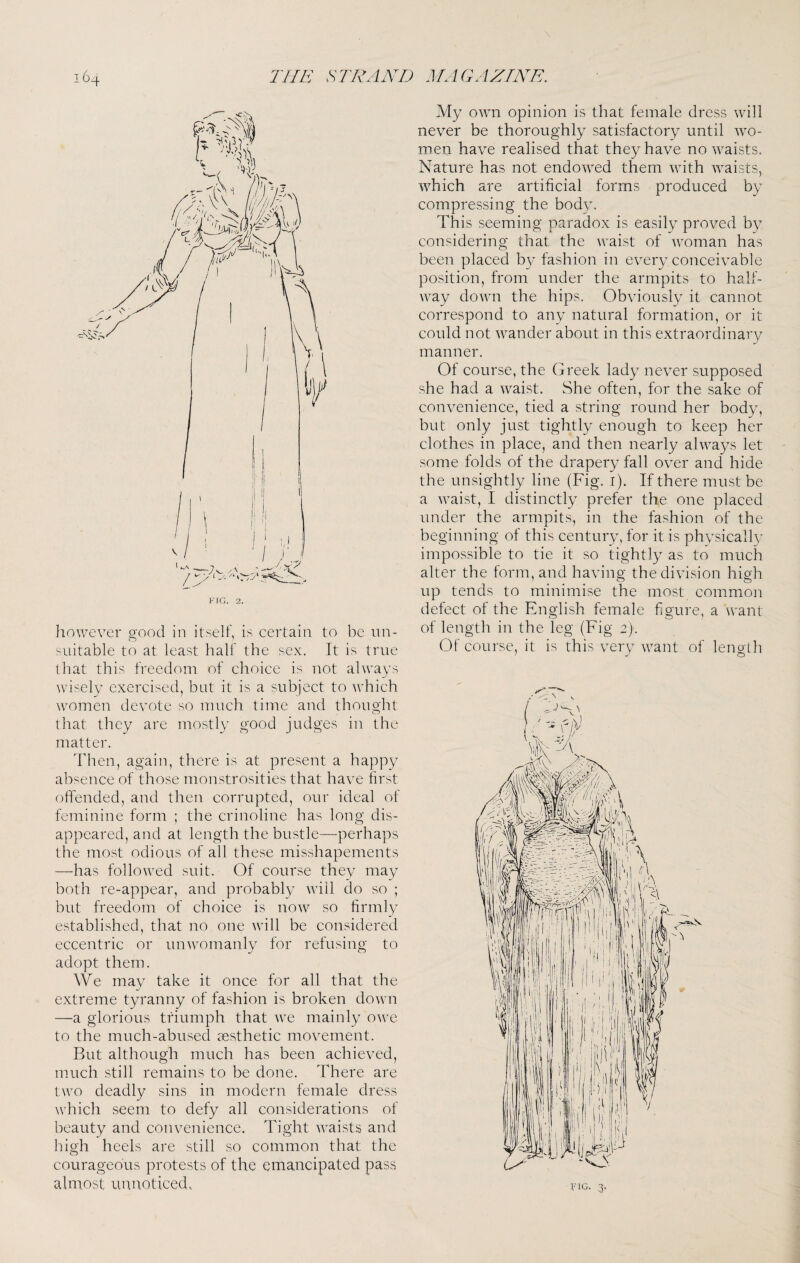 liowever good in itself, is certain to be un¬ suitable to at least half the sex. It is true that this freedom of choice is not always wisely exercised, but it is a subject to which women devote so much time and thought that they are mostly good judges in the matter. Then, again, there is at present a happy absence of those monstrosities that have first offended, and then corrupted, our ideal of feminine form ; the crinoline has long dis¬ appeared, and at length the bustle—perhaps the most odious of all these misshapements —has followed suit. Of course they may both re-appear, and probably will do so ; but freedom of choice is now so firmly established, that no one will be considered eccentric or unwomanly for refusing to adopt them. We may take it once for all that the extreme tyranny of fashion is broken down —a glorious triumph that we mainly owe to the much-abused aesthetic movement. But although much has been achieved, much still remains to be done. There are two deadly sins in modern female dress which seem to defy all considerations of beauty and convenience. Tight waists and high heels are still so common that the courageous protests of the emancipated pass almost unnoticed. My own opinion is that female dress will never be thoroughly satisfactory until wo¬ men have realised that they have no waists. Nature has not endowed them with waists, which are artificial forms produced by compressing the body. This seeming paradox is easily proved by considering that the waist of woman has been placed by fashion in every conceivable position, from under the armpits to half¬ way down the hips. Obviously it cannot correspond to any natural formation, or it could not wander about in this extraordinary manner. Of course, the Greek lady never supposed she had a waist. She often, for the sake of convenience, tied a string round her body, but only just tightly enough to keep her clothes in place, and then nearly always let some folds of the drapery fall over and hide the unsightly line (Fig. i). If there must be a waist, I distinctly prefer the one placed under the armpits, in the fashion of the beginning of this century, for it is physically impossible to tie it so tightly as to much alter the form, and having the division high up tends to minimise the most common defect of the English female figure, a want of length in the leg (Fig 2). Of course, it is this very want of lenglh
