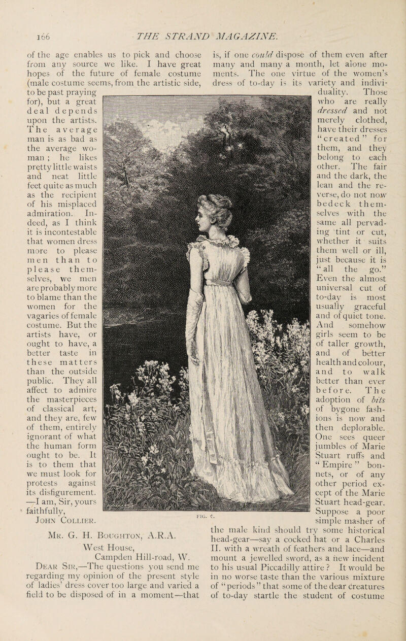 of the age enables us to pick and choose from any source we like. I have great hopes of the future of female costume (male costume seems, from the artistic side, to be past praying for), but a great deal depends upon the artists. The average man is as bad as the average wo¬ man ; he likes pretty little waists and neat little feet quite as much as the recipient of his misplaced admiration. In¬ deed, as I think it is incontestable that women dress more to please men than to please t h e m- selves, we men are probably more to blame than the women for the vagaries of female costume. But the artists have, or ought to have, a better taste in these matters than the outside public. They all affect to admire the masterpieces of classical art, and they are, few of them, entirely ignorant of what the human form ought to be. It is to them that we must look for protests against its disfigurement. —I am. Sir, yours faithfully, lOHN CoLLIKR. Mk. G. H. Boughton, A.R.A, West House, Campden Hill-road, W. Dear Sir,—The questions you send me regarding my opinion of the present style of ladies’ dress cover too large and varied a field to be disposed of in a moment—that is, if one could dispose of them even after many and many a month, let alone mo¬ ments. The one virtue of the women’s dress of to-day is its variety and indivi¬ duality. Those who are really dressed and not merely clothed, have their dresses “created ” for them, and they belong to each other. The fair and the dark, the lean and the re¬ verse, do not now bedeck them¬ selves with the same all pervad¬ ing tint or cut, whether it suits them well or ill, just because it is “ all the go.” Even the almost universal cut of to-day is most usually graceful and of quiet tone. And somehow girls seem to be of taller growth, and of better health and colour, and to a 1 k better than ever before. The adoption of hits of bygone fash¬ ions is now and then deplorable. One sees queer jumbles of Marie Stuart ruffs and “ Empire ” bon¬ nets, or of any other period ex¬ cept of the Marie Stuart head-gear. Suppose a poor simple masher of the male kind should try some historical head-gear—say a cocked hat or a Charles H. with a wreath of feathers and lace—and mount a jewelled sword, as a hew incident to his usual Piccadilly attire ? It would be in no worse taste than the various mixture of “periods ” that some of the dear creatures of to-day startle the student of costume