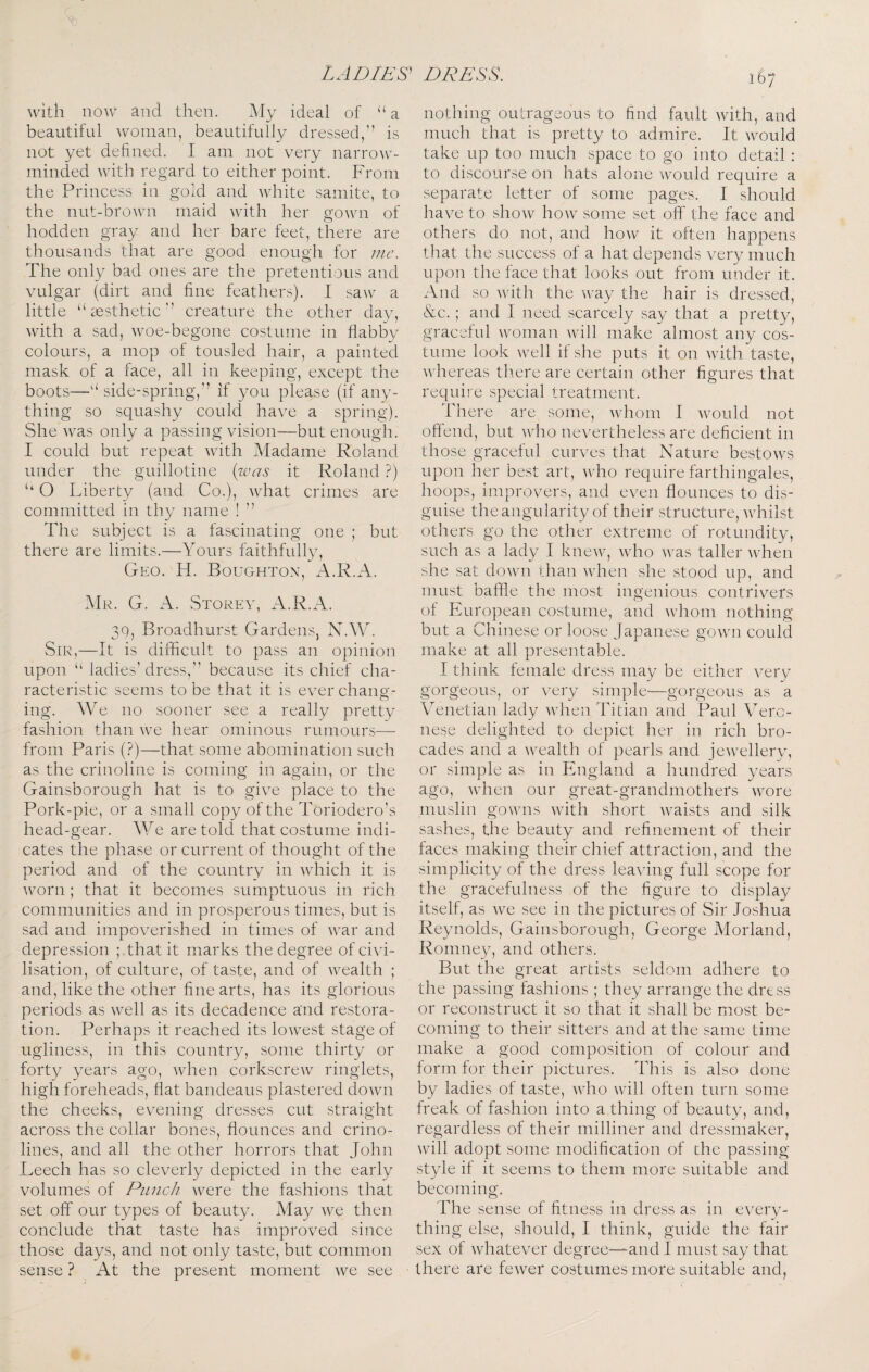 with now and then. iMy ideal of “ a beautiful woman, beautifully dressed,” is not yet defined. I am not very narrow¬ minded with regard to either point. From the Princess in gold and white samite, to the nut-brown maid with her gown of hodden gray and her bare feet, there are thousands that are good enough for me. The only bad ones are the pretentious and vulgar (dirt and fine feathers). I saw a little ‘Aesthetic” creature the other day, wfith a sad, woe-begone costume in flabby colours, a mop of tousled hair, a painted mask of a face, all in keeping, except the boots—side-spring,” if you please (if any¬ thing so squashy could have a spring). She was only a passing vision—but enough. I could but repeat with Madame Roland under the guillotine {ivas it Roland ?) ‘‘ O Liberty (and Co.), what crimes are committed in thy name ! ” The subject is a fascinating one ; but there are limits.—Yours faithfully, Geo. H. Boughton, xA.R.A. Mr. G. a. Storev, A.R.A. 30, Broadhurst Gardens, N.W. Sir,—It is difficult to pass an opinion upon “ ladies’ dress,” because its chief cha¬ racteristic seems to be that it is evercliaiip'- o ing. We no sooner see a really pretty fashion than we hear ominous rumours— from Paris (?)—that some abomination such as the crinoline is coming in again, or the Gainsborough hat is to give place to the Pork-pie, or a small copy of the Toriodero’s head-gear. A¥e are told that costume indi¬ cates the phase or current of thought of the period and of the country in which it is worn ; that it becomes sumptuous in rich communities and in prosperous times, but is sad and impoverished in times of war and depression ; that it marks the degree of civi¬ lisation, of culture, of taste, and of wealth ; and, like the other fine arts, has its glorious periods as well as its decadence and restora¬ tion. Perhaps it reached its lowest stage of ugliness, in this country, some thirty or forty years ago, when corkscrew ringlets, high foreheads, flat bandeaus plastered down the cheeks, evening dresses cut straight across the collar bones, flounces and crino¬ lines, and all the other horrors that John Leech has so cleverly depicted in the early volumes of Punch were the fashions that set off our types of beauty. May we then conclude that taste has improved since those days, and not only taste, but common sense ? At the present moment we see 167 nothing outrageous to find fault with, and much that is pretty to admire. It would take up too much space to go into detail; to discourse on hats alone would require a separate letter of some pages. I should have to show how some set off the face and others do not, and how it often happens that the success of a hat depends very much upon the face that looks out from under it. And so with the way the hair is dressed, &c.; and I need scarcely say that a pretty, graceful woman wfill make almost any cos¬ tume look well if she puts it on with taste, whereas tliere are certain other figures that require special treatment. There are some, whom I would not offend, but who nevertheless are deficient in those graceful curves that Nature bestows upon her best art, ^vdlo require farthingales, hoops, improvers, and even flounces to dis¬ guise the angularity of their structure, Avhilst others go the other extreme of rotundity, such as a lady I knew, Avho was taller Avhen she sat doAvn than when she stood up, and must baffle the most ingenious contrivers of European costume, and Avhom nothing but a Chinese or loose Japanese gOAvn could make at all presentable. I think female dress may be either very gorgeous, or very simple—gorgeous as a Venetian lady Avhen Titian and Paul Vero¬ nese delighted to depict her in rich bro¬ cades and a wealth of pearls and jewellery, or simple as in England a hundred years ago, Avhen our great-grandmothers w^ore muslin gowns with short waists and silk sashes, the beauty and refinement of their faces making their chief attraction, and the simplicity of the dress leaving full scope for the gracefulness of the figure to display itself, as we see in the pictures of Sir Joshua Reynolds, Gainsborough, George Morland, Romne3q and others. But the great artists seldom adhere to the passing fashions ; they arrange the dress or reconstruct it so that it shall be most be¬ coming to their sitters and at the same time make a good composition of colour and form for their pictures. This is also done by ladies of taste, who will often turn some freak of fashion into a thing of beauty, and, regardless of their milliner and dressmaker, will adopt some modification of the passing style if it seems to them more suitable and becoming. The sense of fitness in dress as in every¬ thing else, should, I think, guide the fair sex of whatever degree—and I must say that there are fewer costumes more suitable and,