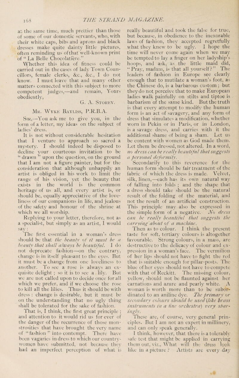at the same time, much prettier than those of some of our domestic servants, Avho, Avith their Avhite caps, bibs and aprons and black dresses make quite dainty little pictures, often reminding us of that Avell-knoAvn print of “ La Belle Chocolatiere.” AVhether this idea of fitness could be carried out in the cases of lady ToAvn Coun¬ cillors, female clerks, &c., &c., I do not knoAV. I must leave that and many other matters connected Avitli this subject to more competent judges,—and remain. Yours obediently, G. A. Storey. Mr. Wyke Bayliss, P.R.B.A. Sir,—“You ask me to give you, in the form of a letter, my ideas on the subject of ladies’ dress. It is not Avithout considerable hesitation that I A^enture to approach so sacred a mystery. I should indeed be disposed to decline your courteous invitation to be “ draAATi ” upon the question, on the ground that I am not a figure painter, but for the consideration that although unhappily an artist is obliged in his AA^ork to limit the range of his vision, yet the beauty that exists in the Avorld is the common heritage of us all, and every artist is, or should be, equally appreciative of the love¬ liness of our companions in life, and jealous of the safety and honour of the shrine at Avhich Ave all Avorship. Replying to your letter, therefore, not as a specialist, but simply as an artist, 1 Avould say : The first essential in a Avomairs dress should be that the beautv of it must he a heaiitv that shall always be beautiful. I do not deprecate fashion—on the contrary, cliange is in itself pleasant to the eyes. But it must be a change from one loveliness to another. To see a rose is abvays an ex¬ quisite delight ; so it is to see a lily. But we are not called upon to decide once for all Avhich Ave prefer, and if Ave choose the rose to kill all the lilies. Thus it should be Avith dress : change is desirable, but it must be on the understanding that no ugly thing shall be tolerated for the sake of fashion. That is, I think, the first great principle ; and attention to it Avould rid us for ever of the danger of the recurrence of those mon¬ strosities that have brought the very name of “fashion ” into contempt. There ha\'e been A/agaries in dress to Avhich our country- Avomen have submitted, not because they had an imperfect perception of AAdiat is really beautiful and took the false for true, but because, in obedieirce to the inexorable laAvs of fashion, they accepted regretfully Avhat they kncAV to be ugly. 1 hope the time Avill never come again AAdien Ave may be tempted to lay a finger on her ladyship’s hoops, and ask, as the little maid did, “ Pray, madam, is that all yourself?” The leaders of fashion in Europe see clearly enough that to mutilate a Avoman’s foot, as the Chinese do, is a barbarous custom ; but they do not perceive that to make European ladies walk painfully on stilts and tiptoe is barbarism of the same kind. But the truth is that every attempt to modify the human form is an act of saA^agery, and any form of dress that simulates a modification, Avhether Avorn in Pekin or in Paris, or in London, is a saA^age dress, and carries AA’ith it the additional shame of being a sham. Let us be content Avith Avomen as God made them. Let them be dressed, not altered. In a Avord, no dress can be really beautiful that suggests a personal deformity. Secondarily to this reverence for the human form should be fair treatment of the fabric of Avhich the dress is made. VeL^et, silk, linen,—each has its OAvn natural AA^ay of falling into folds ; and the shape that a dress should take should be the natural result of the folding of the material, and not the result of an artificial construction. This principle may also be expressed in the simple form of a negative. No dress can he really beautiful that suggests the carrying about of a machine. Then as to colour. I think the present taste for soft, tertiary colours is altogether favourable. Strong colours, in a mass, are destructive to the delicacy of colour and ex¬ pression in a Avoman’s face. The A'ermilioii of her lips should not have to fight the red that is suitable enough for pillar-posts. The blue of her eyes should uothaA’e to compete AATth that of Reckitt. The missing colour, yelloAv, should not be flaunted against her carnations and azure and pearly Avhite. A Avoinan is Avorth more than to be subor¬ dinated to an aniline dye. The primary or secondary colours should be used {like brass instruments in a fine orchestra) very sbar- ingly. These are, of course, A^ery general prin¬ ciples. But I am not an expert in millinery, and can only speak generally. I think, hoAveA^er, that there is a tolerably safe test that might be applied in carrying them out, viz., ^Vhat Avnill the dress look like in a picture ? Artists are every day