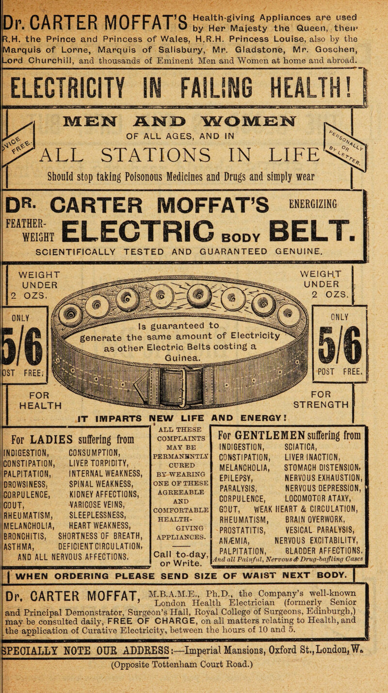 Rn PA RTF R MOFFAT^Q H^alth-giving Appliances are used L/1 ■ wMri I £.11 lYI V/r r M I O by Her Majesty the Queen, then* ^.H. the Prince and Princess of Wales, H.R.H. Princess Louise, also by the Vlarquis of Lome, Marquis of Salisbury, Mr. Gladstone, Mr. Goschen, »ord Churchill, and thousands of Eminent Men and Women at home and abroad. ELECTRICITY FAILING HEALTH! 2BBBBC OF ALL AGES, AND IN ALL STATIONS IN LIFE Should stop taking Poisonous Medicines and Drugs and simply wear DR- CARTER MOFFAT’S FEATHER- WEIGHT I BODY SCIENTIFICALLY TESTED AND GUARANTEED GENUINE. For LADIES suffering from INDIGESTION, CONSUMPTION, ICONSTIPATION, Ipalpitation, ^DROWSINESS, CORPULENCE, GOUT, (RHEUMATISM, ■MELANCHOLIA, BRONCHITIS, ASTHMA, LIVER TORPIDITY, INTERNAL WEAKNESS, SPINAL WEAKNESS, KIDNEY AFFECTIONS, ■VARICOSE VEINS, SLEEPLESSNESS, HEART WEAKNESS, SHORTNESS OF BREATH, DEFICIENT CIRCULATION, AND ALL NERVOUS AFFECTIONS. ALL THESE COMPLAINTS MAY BE PEEMANBNTL? CURED BY WEARING ONE OF THESE AGREEABLE AND COMFORTABLE HEALTH¬ GIVING APPLIANCES. Call to-day, or Write. For GENTLEMEN suffering from INDIGESTION, SCIATICA, COI^STIPATION, LIVER INACTION, MELANCHOLIA, STOMACH DISTENSION, EPILEPSY, NERVOUS EXHAUSTION, PARALYSIS, NERVOUS DEPRESSION, CORPULENCE, LOCOMOTOR ATAXY, GOUT, WEAK HEART & CIRCULATION, RHEUMATISM, BRAIN OVERWORK, 'PROSTATITIS, VESICAL PARALYSIS, AN/EMIA, NERVOUS EXCITABILITY, PALPITATION, BLADDER AFFECTIONS. And all Painful, Nervous Drug-bafling Cases I WHEN ORDERING PLEASE SEND SIZE OF WAIST MEXT BODyTI nr P.ARTFR MOFFAT M.B.A.M.E., Pb.D., the Company’s well-known Ul. unnic-n murrni, London Health Electrician (formerly Senior and Principal Demonstrator, Surgeon’s Hall, Eoyal College of Surgeons, Edinburgh,) may be consulted daily, FREE OF CHARGE, on all matters relating to Health, and the application of Curative Electricity, between the hours of 10 and 5. rPTiOTAT.T.T NOTE OUE ADDRESS:—Imperial Mansions, Oxford St,,London,W. (Opposite Tottenham Court Eoad.)