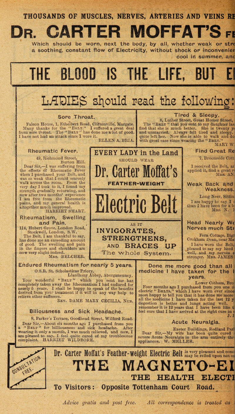 THOUSANDS OF MUSCLES, NERVES, ARTERIES AND VEINS Rl Dr. carter MOFFAT’S FI Which should be worn, next the body, by all, whether weak or strc a soothing, constant flow of Electricity, without shock or inconvenler cool in summer, anc THE BLOOD IS THE LIFE. BUT E MDIEg should read the followini Sore Throat. Falcon House, 1, Etlielbert Eoad, Cliftonville, Margate. Many thanks for the “Belt.” I suffered a great deal from sore throat. The “Belt ’’ has done me a lot of good. I have not had an attack since I Avore it. ELLEN A. BEIA. Tired & Sleepy. 8, Luther Street, Great Homer Street, The “Belt ” that you sent to my daughter las find that she is much better. She is twenty y< and unmarried. Always felt tired and sleepy, quite left her. Now she is able to walk and do with great ease since wearing the “Belt.” MAEY W; Rheumatic Fever. 49, Eichmond Street, Burton Hill. Dear Sir,—I was suffering from the efiects of Eheumatic Fever when I purchased your Belt, and Avas so weak that I could scarcely walk across the room. From the very day I took to it, I found my strength gradually returning, and now after two months’ experience I am free from the Eheumatic pains, and my general health is altogether much improved. HAEEIET SMAET. Rheumatism, Swelling and Pain. 114, Hubert Grove, London Eoad, Stockwell, London, S.W. The Belt, I am thankful to say, has done me an exceeding amount of good. The swelling and pain in the fingers and shoulders are now very slight indeed. Mrs. BELCHEE. EVERY LADY in the Land SHOULD WEAR Dr. Carter Moffat’s FEATHER-WEIGHT Electr ic Belt AS mviGonPi STRENG AND BR Tlie who] IT iTES, THENS, ACES UP le System. Endured Rheumatism for nearly 5 years. O.S.E. St, Scholasticas Priory, Llanlhony Abbey, Aberganeuney. Your wonderful “ Belt ” which you sent me has completely taken away the Eheumatism I had endured for nearly 5 years, I shall be happy to speak of the benefits derived from your treatment if it will in any way help to relieve other sufferers. Ef.v. dame MAEY CECILIA, Nun. Biliousness and Sick Headache. 8, Parker’s Terrace, Goodhead Street, Wilford Road. Dear Sir,—About six months ago I purchased from you a “Belt” for billiousness and sick headache. After wearing it only a month, I was much relieved, and now, I am pleased to say, I feel quite cured of my troublesome complaint. HARRIET WILDBORE. Find Great Re 7, Broomside Cott I received the Belt, ar applied it, find a great n: Mrs; an Weak Back and Weakness. Long Neer, Sittm I am happy to say I i than I have been for a k Mrs. N. ] Head Nearly We Nerves much Str Fern Cottage, Bigl! Cookham Dean, near Ma I have worn the Belt, pleased to say my heed well, and my nerves a stronger. Mrs. JAMES Done me more good than all medicine I have taken for the I years. Lower Gotham, Bro ' Four months ago I purchased from you one o electric “ Belts,” which I have worn ever since most happy to tell you that it has done me more all the medicine I have taken for the last 12 y degestion is better and lungs acting well, remember it is 12 years that I have been like t feel sure that I have arrived at the right cure in < J. 1 Acute Neuralgia. Exeter Buildings, Redland Par] Dear Sir,—My wife has been quite cured u severe Acute Neuralgia in the arm entirely thr' appliances. W. MELLER, Dr. Carter Moffat’s Feather-weight Electric Belt r’’ may be relied upon not ok THE MAGNETO-EI THE HEALTH ELECTI To Visitors: Opposite Tottenham Court Road. Advice gratis and post free. All correspondence is treated as i