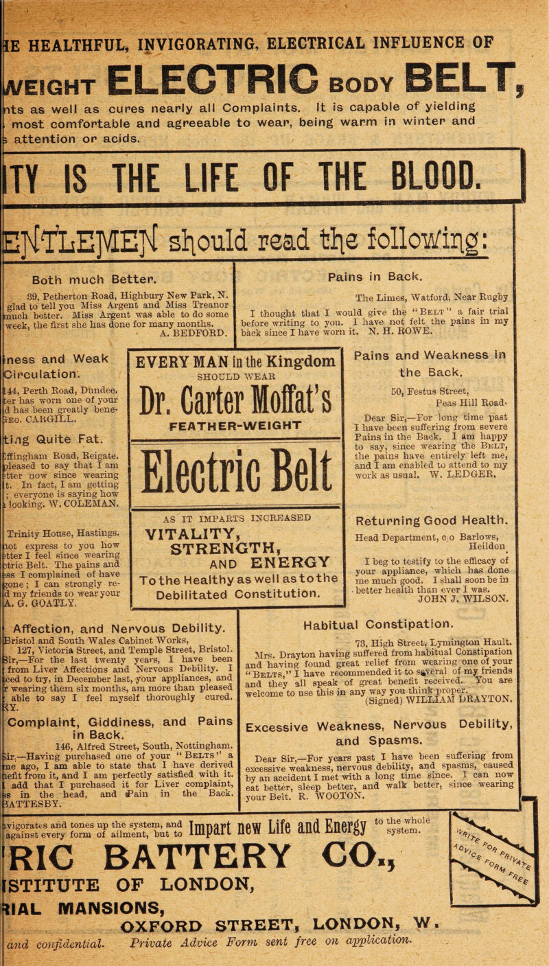 fits as well as cures nearly all Complaints. It is capable of yielding most comfortable and agreeable to wear, being warm in winter and attention or acids. IE HEALTHFUL, INVIGORATING, ELECTRICAL INFLUENCE OF A/EIGHT ELECTRIC BODY BELT, ITY IS THE LIFE OF THE BLOOD. ETl'lliEMETl sliould read tlie followirii Both much Better. 39, Petherton Road, Highbury New Park, N. glad to tell you Miss Argent and Miss Treanor much better. Miss Argent was able to do some week, the first she has done for many months. A. BEDFORD. ness and Weak Circulation. .44, Perth Road, Dundee. :er has worn one of your d has been greatly bene- rEo. CAltGILL. ting Quite Fat. Iffingham Road, Reigate. pleased to say that I am itter now since wearing t. In fact, I am getting ; everyone is saying how . looking. W. COLEMAN. Trinity House, Hastings. lot express to you how tter I feel since wearing itric Belt. The pains and ss I complained of have ;one; I can strongly re- i my friends to wear your k. Q. GOATLY. Pains in Back. The Limes, Watford, Near Rugby I thought that I would give the “Beet” a fair trial before writing to you. I have not felt the pains in my back since I have worn it. N. H. ROWE. EVERY Dr.( FE MAN in the Kingdom SHOULD WEAR larter Moffat’s ATHER-WEIGHT Ele ctric iBi Bit AS i: VITA sn Tothe 1- Debil C IMPARTS INCREASED LITY, rRENGTH, AND ENERGY iealthy as well as to the itated Constitution. Affection, and Nervous Debility. Bristol and South Wales Cabinet Works, 127, Victoria Street, and Temple Street, Bristol. 3ir,—For the last twenty years, I have_ been from Liver Affections and Nervous Debility. I ced to try, in December last, your appliances, and r wearing them six months, am more than pleased able to say I feel myself thoroughly cured. kY. Complaint, Giddiness, and Pains in Back. 146, Alfred Street, South, Nottingham. iiT;—Having purchased one of your “ Belts ’’ a me ago, I am able to state that I have derived lefit from it, and I am perfectly satisfied with it. add that I purchased it for Liver complaint, iS in the head, and tf’ain in the Back. IATTESBY. Pains and Weakness in the Back. 50, Festus Street, Peas Hill Eoad> Dear Sir;—For long time past I have been suffering from severe Pains in the Back. I am happy to say, since wearing the Belt, the pains have entirely left me, and I am enabled to attend to my work as usual. W. LEDGER, Returning Good Health. Head Department, c;0 Barlows, Heildon • I beg to testify to the efficacy of your appliance, which has done me much good. I shall soon be in • better health than ever I was. JOHN J. WILSON. Habitual Constipation. 73, High Street, Lymington Hault. Mrs. Drayton having suffered from habitual Constipafion and having found great relief from wearing one of your “ Belts ” I have recommended it to several of my friends and they all speak of great benefit received. You are welcome to use this in any way J® (Signed) WILLIAM DRAYTON. Excessive Weakness, Nervous Debility, and Spasms. Dear Sir,—For years past I have been suffering from excessive weakness, nervous debility, and spasms, caused by an accident I met with a long time since. ^ I can now eat better, sleep better, and walk better, since wearing your Belt. R. WOOTON. Impart new Life and Energy to the whole system. RIC BATTERY CO., STITUTE OF LONDON, UAL MANSIONS, OXFORD STREET, LONDON, W. and confidential. Private Advice Form sent free on application.