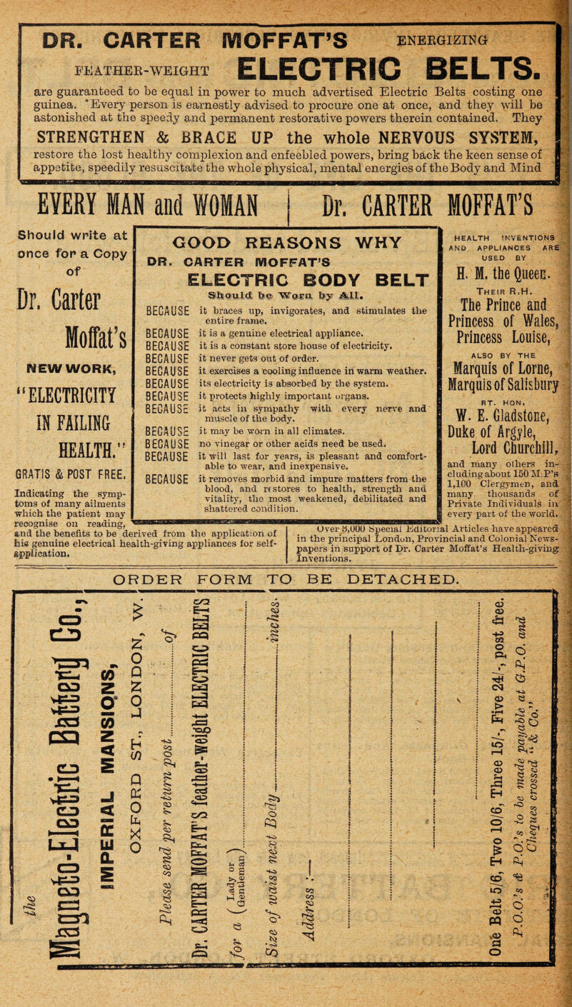 DR. CARTER MOFFAT’S ENEKGIZING ELECTRIC BELTS. EEATHEE-WEIGHT are guaranteed to be equal in power to much advertised Electric Belts costing one guinea. ' Every person is earnestly advised to procure one at once, and they will be astonished at the speedy and permanent restorative powers therein contained. They STRENGTHEN & BRACE UP the whole NERVOUS SYSTEM, restore the lost healthy complexion and enfeebled powers, bring back the keen sense of appetite, speedily resuscitate the whole physical, mental energies of the Body and Mind EVERY MAN and WOMAN I Dr. CARTER MOFFAT’S Should write at once for a Copy of Dr. Carter Moffat’s nEW WORK, “ELECTRICITY m FAILING HEALTH. GOOD REASONS WHY DR. CARTER MOFFAT’S ELECTRIC BODY BELT ShiQjulidi fe© Wasa by ancl stimulates the BECAUSE GRATIS & POST FREE. Indicating the symp¬ toms of many ailments which the patient may recognise on reading, BECAUSE BECAUSE BECAUSE BECAUSE BECAUSE BECAUSE BECAUSE BECAUSE BECAUSE BECAUSE BECAUSE it braces up, invigorates, entire frame, it is a genuine electrical appliance, it is a constant store house of electricity, it never gets out of order. it exercises a cooling influence in warm weather, its electricity is absorbed by the system, it protects highly important organs, it acts in sympathy with every nerve and muscle of the body, it may be worn in all climates, no vinegar or other acids need be used, it will last for years, is pleasant and comfort¬ able to wear, and inexpensive. it removes morbid and impure matters from the blood, and rt stores to health, strength and vitality, the most weakened, debilitated and shattered condition. HEALTH 'NVENTIONS AND APPLIANCES ARE USED BY H. M. the Queen. Their R.H. The Prince and Princess of Wales, Princess Louise, ALSO BY THE Marquis of Lome, Marquis of Salisbury RT. HON, W. E. Gladstone, Duke of Argyle, Lord Churchill, and many others in¬ cluding about 150 M.P’s 1,100 Clergymen, and many thousands of Private Individuals in every part of the world. s,nd the benefits to be derived from the application of his genuine electrical health-giving appliances for self- «.ppUcation. Over b,000 tSpecial Editorial Articles have appeared in the principal London, Provincial and Colonial News¬ papers in support of Dr. Carter Moffat’s Health-giving Inventions. ORDER FORM TO BE DETACHED.