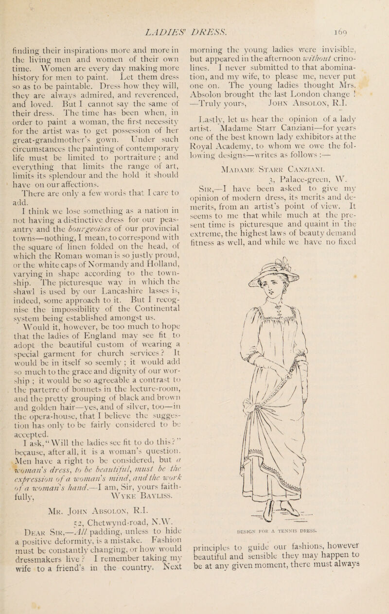finding their inspirations more and more in the living men and women of their oivn time. Women are every day making more history for men to paint. Let them dress so as to be paintable. Dress how they will, they are always admired, and reverenced, and loved. But 1 cannot say the same of their dress. The time has been Avhen, in order to paint a woman, the first necessity for the artist was to get possession of her great-grandmother’s gown. Lender such circumstances the painting of contemporary life must be limited to portraiture ; and everything that limits the range of art, limits its splendour and the liold it should ' have on our affections. There are only a feiv words that 1 care to add. I think we lose something as a nation in not having a distinctive dress for our peas¬ antry and the bourgeoises of our provincial towns—nothing, I mean, to correspond with the square of linen folded on the head, of which the Roman woman is so justly proud, or the white caps of Normandy and Holland, varying in shape according to the town¬ ship. The picturesque way in wliich the shawl is used by our Lancashire lasses is, indeed, some approach to it. But I recog¬ nise the impossibility of the Continental system being established amongst us. Would it, however, be too much to hope that the ladies of England may see fit to adopt the beautiful custom of wearing a special garment for church services ? It ^vould be in itself so seemly ; it Avould add so much to the grace and dignity of our wor¬ ship ; it would be so agreeable a contrast to the parterre of bonnets in the lecture-room, and the pretty grouping of black and brown and golden hair—yes, and of sih’er, too—in the opera-house, that I believe the sugges¬ tion has only to be fairly considered to be accepted. I ask,‘‘Will the ladies see fit to do this.^” because, after all, it is a woman's question. Men have a right to be considered, but u woman's dress, to he beautiful, must be the expression of a ivonians mind, and the work of a woman's hand.—I am. Sir, yours faitli- fully, VKE BaVLISS. Mr. John Absolon, R.L 52, Chetwynd-road, N.Mk Dear Sir,—padding, unless to hide a positive deformity, is a mistake. Fashion must be constantly changing, or how would dressmakers live ? I remember taking^niy wife to a friend's in the country. Next morning the young ladies v/ere invisible, but appeared in the afternoon without crino¬ lines. I never submitted to that abomina¬ tion, and my wife, to please me, never put one on. The young ladies thought Mrs. Absolon brought the last London change ! —Truly yours, John Absolon, R.L Lastly, let us hear the opinion of a lady artist. Madame Starr Canziani—for years one of the best kno^vn lady exhibitors at the Royal Academy, to whom we owe the fol- lowino' designs—writes as follows AIadame Starr Canziani. 3, Palace-green, W. Sir,—I have been asked to give my opinion of modern dress, its merits and de¬ merits, from an artist’s point of view. It seems to me that while much at the pre¬ sent time is picturesque and quaint in the extreme, the highest laws of beauty demand fitness as well, and while we have no fixed principles to guide our fashions, howevei beautiful and sensible they may happen to be at any given moment, there must always