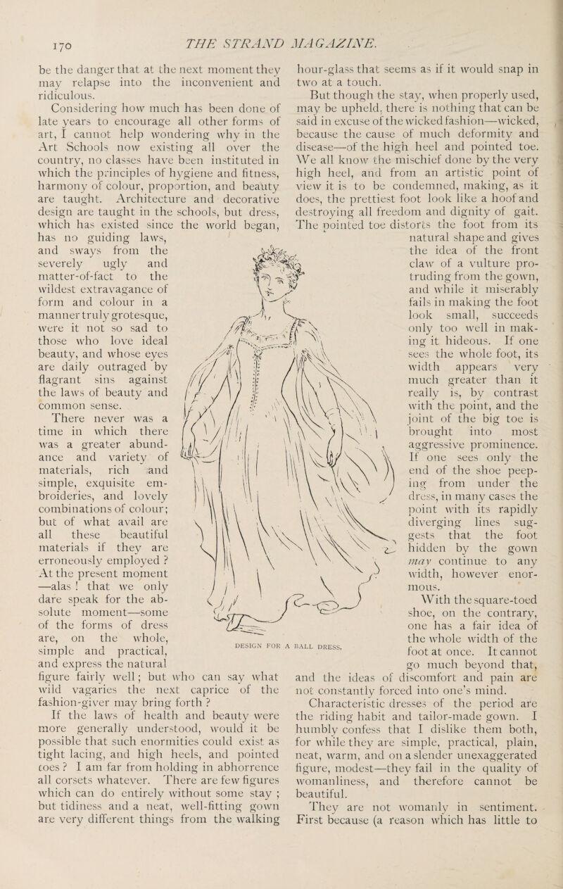 be the danger that at the next moment they may relapse into the inconvenient and ridiculous. Considering how much has been done of late years to encourage all other forms of art, I cannot help wondering why in the Art Schools now existing all over the country, no classes have been instituted in which the principles of hygiene and fitness, harmony of colour, proportion, and beauty are taught. Architecture and decorative design are taught in the schools, but dress, which has existed since the world began, has no guiding laws, and sways from the severely ugly and matter-of-fact to the wildest extravagance of form and colour in a manner truly grotesque, were it not so sad to those who love ideal beauty, and whose eyes are daily outraged by flagrant sins against the laws of beauty and common sense. There never was a time in which there was a greater abund¬ ance and variety of materials, rich and simple, exquisite em¬ broideries, and lovely combinations of colour; but of Avhat avail are all these beautiful materials if they are erroneously employed ? At the present moment —alas ! that we only dare speak for the ab¬ solute moment—some of the forms of dress are, on the whole, simple and practical, and express the natural figure fairly well; but who can say what wild vagaries the next caprice of the fashion-giver may bring forth ? If the laws of health and beauty were more generally understood, would it be possible that such enormities could exist as tight lacing, and high heels, and pointed toes ? I am far from holding in abhorrence all corsets whatever. There are few figures which can do entirely without some stay ; but tidiness and a neat, well-fitting gown are very different things from the walking hour-glass that seems as if it would snap in two at a touch. But though the stay, when properly used, may be upheld, there is nothing that can be said in excuse of the wicked fashion—wicked, because the cause of much deformity and disease—of the high heel and pointed toe. We all know the mischief done by the very high heel, and from an artistic point of view it is to be condemned, making, as it does, the prettiest foot look like a hoof and destroying all freedom and dignity of gait. The pointed toe distorts the foot from its natural shape and gives the idea of the front claw of a vulture pro¬ truding from the gown, and while it miserably fails in making the foot look small, succeeds only too well in mak¬ ing it hideous. If one sees the whole foot, its width appears very much greater than it really is, by contrast with the point, and the joint of the big toe is brought into most aggressive prominence. If one sees only the end of the shoe peep¬ ing from under the dress, in many cases the point with its rapidly diverging lines sug¬ gests that the foot hidden by the gown mav continue to any Avidth, however enor¬ mous. With the square-toed shoe, on the contrary, one has a fair idea of the whole width of the foot at once. It cannot go much beyond that, and the ideas of discomfort and pain are not constantly forced into one’s mind. Characteristic dresses of the period are the riding habit and tailor-made gown. I humbly confess that I dislike them both, for while they are simple, practical, plain, neat, Avarm, and on a slender unexaggerated figure, modest—they fail in the quality of Avomanliness, and th-erefore cannot be beautiful. They are not Avomanly in sentiment. First because (a reason Avhich has little to