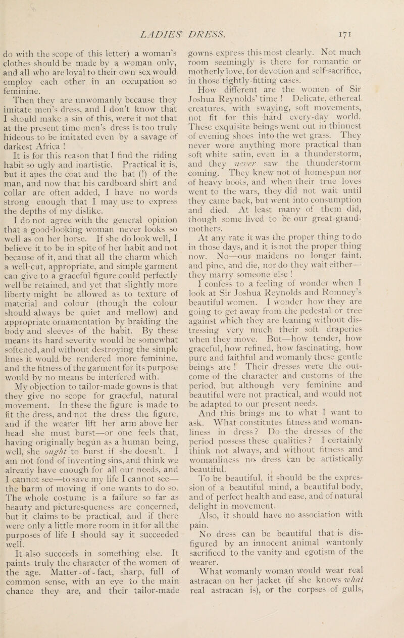 DI^jESS. LADIES^ do with the scope of this letter) a woman's clothes should be made by a woman only, and all who are loyal to their own sex would employ each other in an occupation so feminine. Then they are unwomanly because they imitate men’s dress, and I don’t know that I should make a sin of this, were it not that at the present time men’s dress is too truly hideous to be imitated even by a savage of darkest Africa ! It is for this reason that I find the riding habit so ugly and inartistic. Practical it is, but it apes the coat and the hat (!) of the man, and now that his cardboard shirt and collar are often added, I have no words strong enough that I may use to express the depths of my dislike. I do not agree with the general opinion that a good-looking woman never looks so well as on her horse. If she do look well, I believe it to be in spite of her habit and not because of it, and that all the charm which a well-cut, appropriate, and simple garment can give to a graceful figure could perfectly well be retained, and yet that slightly more liberty might be allowed as to texture of material and colour (though the colour should always be quiet and mellow) and appropriate ornamentation by braiding the body and sleeves of the habit. By these means its hard severitv would be somewhat softened, and without destroying the simple lines it would be rendered more feminine, and the fitness of the garment for its purpose would by no means be interfered with. My objection to tailor-made gowns is that they give no scope for graceful, natural movement. In these the figure is made to fit the dress, and not the dress the figure, and if the wearer lift her arm above her head she must burst—or one feels that, having originally begun as a human being, well, she ought to burst it she doesn’t. I am not fond of inventing sins, and think we already have enough for all our needs, and I cannot see—to save my life I cannot see— the harm of moving if one wants to do so. The whole costume is a failure so far as beauty and picturesqueness are concerned, but it claims to be practical, and if there were only a little more room in it for all the purposes of life I should say it succeeded well. It also succeeds in something else. It paints truly the character of the women of the age. Matter-of-fact, sharp, full of common sense, with an eye to the main chance they are, and their tailor-made 171 gowns express this most clearly. Not much room seemingly is there for romantic or motherly love, for devotion and self-sacrifice, in those tightly-fitting cases. How different are the women of Sir Joshua Reynolds’ time ! Delicate, ethereal creatures, with swaying, soft movements, not fit for this hard every-day world. These exquisite beings went out in thinnest of evening shoes into the wet grass. I hey never wore anything more practical than soft white satin, even in a thunderstorm, and they neve}' saw the thunderstorm coming. They knew not of homespun nor of heavy boots, and ■\vdien their true loves went to the wars, they did not wait until they came back, but went into consumption and died. At least many of them did, though some lived to be our great-grand¬ mothers. At any rate it was the proper thing to do in thoseTays, and it is not the proper thing now. No—our maidens no longer faint, and pine, and die, nor do they wait either— they marry someone else ! I confess to a feeling of wonder when I look at Sir Joshua Reynolds and Romney’s beautiful women. I wonder hoAv they are going to get away from the pedestal or tree against which they are leaning without dis¬ tressing very much their soft draperies when they move. But—how tender, liow graceful, how refined, how fascinating, how pure and faithful and womanly these gentle beings are ! Their dresses were the out¬ come of the character and customs of the period, but although very feminine and beautiful were not practical, and would not be adapted to our present needs. And this brings me to what I want to ask. What constitutes fitness and woman¬ liness in dress ? Do the dresses of the period possess these qualities ? I certainly think not always, and without fitness and womanliness no- dress can be artistically beautiful. , To be beautiful, it should be the expres¬ sion of a beautiful mind, a beautiful body, and of perfect health and ease, and of natural delight in movement. Also, it should have no association with pain. No dress can be beautiful that is dis¬ figured by an innocent animal wantonly sacrificed to the vanity and egotism of the wearer. What womanly woman would wear real astracan on her jacket (if she knows w/iai real astracan is), or the corpses of gulls,