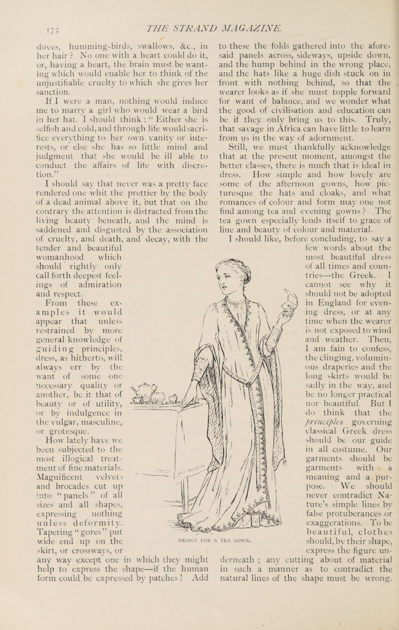 doN’es, humming-birds, swallows, &c., in her hair ? No one with a heart could do it, or, having a heart, the brain must be want¬ ing which would enable her to think of the unjustifiable cruelty to v hich she gives her sanction. If 1 Avere a man, iiothing would induce me to marry a girl Avho would Avear a bird in her hat. I should think : “ Either she is selfish and cold, and through life Avould sacri¬ fice everything to her own A^anity or inte¬ rests, or else she has so little mind and judgment that she AAmuld be ill able to conduct the affairs of life AA'ith discre¬ tion.’’ I should sav that never AA’as a pretty face rendered one AAdiit the prettier by the body of a dead animal aboA^e it, but that on the contrary the attention is distracted from the liAung beauty beneath, and the mind is saddened and disgusted by the association of cruelty, and death, and decay, AA’ith the tender and beautiful Avomanhood Avhich should rightly only call forth deepest feel¬ ings of admiration and re.spect. From these ex¬ amples it AAm u 1 d appear that unless restrained by more general knoAvledge of guiding principles, dress, as hitherto, A\’ill ahvays err by tJie AA^ant of some one necessary quality or another, be it that of beauty or of utility, or by indulgence in tlie Audgar, masculine, or grotesque. Hoav^ lately have aa'c been subjected to the most illogical tre.at- inent of fine materials. Magnificent velvets and brocades cut up into “ panels ” of all sizes and all shapes, expressing nothing unless deformity. Tapering “ gores” put AAude end up on the skirt, or crossAvays, or any Avay except one in Avhich they might help to express the shape—if the human form could be expressed by patches ! Add to these the folds gathered into the afore¬ said panels across, sideAvays, upside doAvn, and the hump behind in the Avrong place, and the hats like a huoe di.sh stuck on in front Avith nothing behind, so that the DKblG.X I'UK A TEA GOWN. Avearer looks as if she must topple forAvard for Avant of balance, and Ave AAmnder Avhat the good of civilisation and education can be if they only bring us to this. Truly, that saA’age in Africa can hac'e little to learn from us in the AA^ay of adornment. Still, AA^e must thankfully acknoAvledge that at the present moment, amongst the better classes, there is much that is ideal in dress. Hoaa' simple and Iioaa^ lovely are some of the afternoon gOAAuis, hoAv pic¬ turesque the hats and cloaks, and Avhat romances of colour and form may one not find among tea and evening gOAvns ? The tea gOAAUi especiallv lends itself to grace of line and beauty of colour and material. I should like, before concluding, to say a fcAv AAmrds about the most beautiful dress of all times and coun¬ tries—the Greek. I cannot see Avhy it should not be adopted in England for even¬ ing dress, or at any time Avhen the Avearer is not exposed to AA'ind and Aveather. Then, I am fain to confess, the clinging, Amlumin- OLis draperies and the long skirts AAmuld be sadly in the AA’ay, and be no longer practical nor beautiful. But I do think that the principles classical Greek should be our all costume. Our should be AAdth a and a pur¬ pose. We should iieA^er contradict Na¬ ture’s simple lines by false protuberances or exaggerations. To be beautiful, clothes should, by their shape, express the figure un- about of material to contradict the governing dress guide 111 garments garments meaning derneath such 111 any manner cutting as natural lines of the shape must be Avroiig.