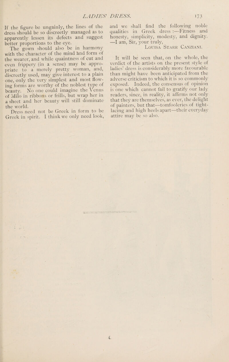 Vi LADIES^ DRESS. If the figure be ungainly, the lines of the dress should be so discreetly managed as to apparently lessen its defects and suggest better proportions to the eye. The gown should also be in harmony with the character of the mind ^nd form of the wearer, and while quaintness of cut and even frippery (in a sense) may be appro¬ priate to a merely pretty woman, and, discreetly used, may giv^e interest to a plain one, only the very simplest and most flow¬ ing forms are worthy of the noblest type of beauty. No one could imagine the Venus of Milo in ribbons or frills, but wrap her in a sheet and her beauty will still dominate the world. Dress need not be Greek in form to be Greek in spirit. I think we only need look, 173 and we shall find the following noble qualities in Greek dress ‘.—Fitness and honesty, simplicity, modesty, and dignity. —I am, Sir, your truly, Louisa Starr Canztant. It will be seen that, on the whole, the verdict of the artists on the present style of ladies’ dress is considerably more favourable than might have been anticipated from the adverse criticism to which it is so commonly exposed. Indeed, the consensus of opinion is one which cannot fail to gratify our lady readers, since, in reality, it affirms not only that they are themselves, as ever, the delight of painters, but that—tomlooleries of tight- lacing and high heels apart—their everyday attire may be so also.
