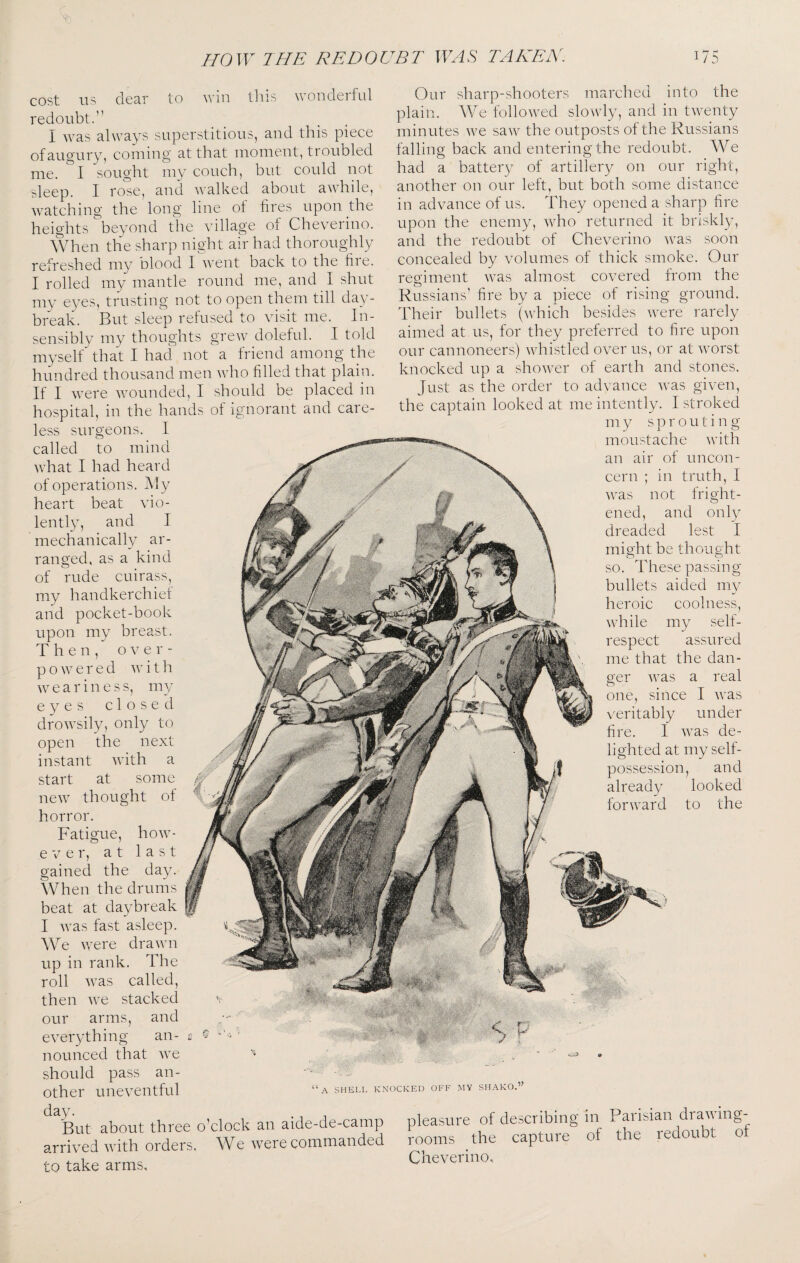 cost US clccir to Avin tliis uondciful redoubt.” I was always superstitious, and this piece ofaugury, coming at that moment, troubled me. I sought my couch, but could not sleep. I role, and Avalked about awhile, watching the long line ot fires upon the heights beyond the village of Cheveiino. When the sharp night air had thoroughly refreshed my olood I went back to the fire. I rolled my mantle round me, and I shut my eyes, trusting not to open them till day¬ break. But sleep refused to visit me. In¬ sensibly my thoughts grew doleful. I told myself'^ that I had not a friend among the hundred thousand men Avho filled that plain. If I were AAmunded, I should be placed in hospital, in the hands ol ignorant and care¬ less surgeons. I called to mind Avhat I had heard of operations. JMy heart beat vio¬ lently, and I mechanically ar¬ ranged, as a kind of rude cuirass, my handkerchiet and pocket-book upon my breast. Then, over¬ powered Av i t h Aveariness, my eyes closed droAvsily, only to open the next instant Avith a start at some neAV thought of horror. Fatigue, hoAv- e A e r, at last gained the day. When the drums beat at daybreak I Avas fast asleep. We Avere draAvn up in rank. The roll Avas called, then Ave stacked our arms, and everything an¬ nounced that Ave should pass an¬ other uneA^entful . 1 1 But about three o’clock an aide-de-camp arrived Avith orders. We Avere commanded to take arms. Our sharp-shooters marched into the plain. We followed slowly, and in tAventy minutes AA^e saAV the outposts of the Russians falling back and entering the redoubt. We had a battery of artillery on our right, another on our left, but both some distance in advance of us. They opened a sharp fire upon the enemy, Avho returned it briskly, and the redoubt of Cheverino Avas soon concealed by volumes of thick smoke. Our regiment Avas almost covered from the Russians’ fire by a piece of rising ground. Their bullets (Avhich besides Avere rarely aimed at us, for they preferred to fire upon our cannoneers) Avhistled over us, or at Avorst knocked up a shoAver of earth and stones. Just as the order to advance Avas given, the captain looked at me intently. I stroked my s p r o u t i n g moustache Avith an air of uncon¬ cern ; in truth, I Avas not fright¬ ened, and only dreaded lest I might be thought so. These passing bullets aided my heroic coolness, while my self- respect assured me that the dan¬ ger Avas a real one, since I Avas veritably under fire. I Avas de¬ lighted at my self- possession, and already looked forward to the A SHELL KNOCKED OFF MY SHAKO.” pleasure of describing in Parisian diaAA ing¬ rooms the capture of the redoubt of Cheverino,