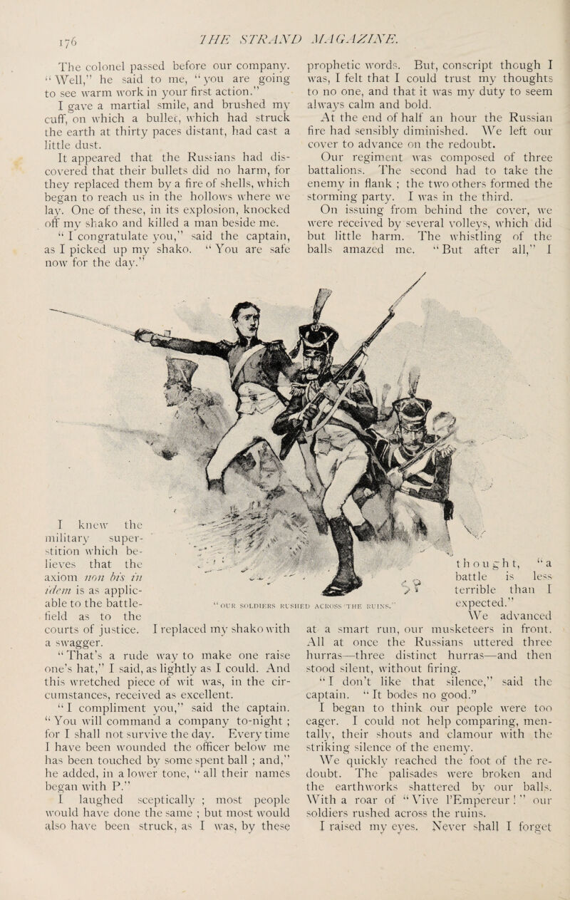 The colonel passed before our company. ‘‘AVell/’ he said to me, “you are going to see warm work in your first action.” I gave a martial smile, and brushed my cuff, on which a bullet, which had struck the earth at thirty paces distant, had cast a little dust. It appeared that the Russians had dis¬ covered that their bullets did no harm, for they replaced them by a fire of shells, which began to reach us in the hollows where we lay. One of these, in its explosion, knocked off my shako and killed a man beside me. “ I congratulate you,'’ said the captain, as I picked up my shako. “ You are safe now for the day.” prophetic words. But, conscript though I was, I felt that I could trust my thoughts to no one, and that it was my duty to seem always calm and bold. At the end of half an hour the Russian fire had sensibly diminished. We left our cover to advance on the redoubt. Our regiment was composed of three battalions. The second had to take the enemy in flank ; the two others formed the storming party. I was in the third. On issuing from behind the cover, we were received by several volleys, which did but little harm. The whistling of the balls amazed me. “But after all,'’ I OUR SOLDIERS RUSHED ACROSS THE RUINS. I replaced my shako with at a smart run, our I knew the military super¬ stition which be¬ lieves that the axiom non his in idem is as applic¬ able to the battle¬ field as to the courts of justice, a swagger. “ That’s a rude way to make one raise one’s hat,’’ I said, as lightly as I could. And this wretched piece of wit was, in the cir¬ cumstances, received as excellent. “ I compliment you,” said the captain. “You will command a company to-night ; for I shall not survive the day. Every time I have been wounded the officer below me has been touched by some spent ball ; and,” he added, in a lower tone, “all their names began with P.'’ I laughed sceptically ; most people would have done the same ; but most would also have been struck, as I was, by these thought, “a battle is less terrible than I expected.'’ We advanced musketeers in front. All at once the Russians uttered three hurras—three distinct hurras—and then stood silent, without firing. “ I don't like that silence,'’ said the captain. “ It bodes no good.” I began to think our people were too eager. I could not help comparing, men¬ tally, their shouts and clamour with the striking silence of the enemy. We quickly reached the foot of the re¬ doubt. The palisades were broken and the earthworks shattered by our balls. With a roar of “Vive I’Empereur ! ” our soldiers rushed across the ruins. I raised my eyes. Never shall I forget