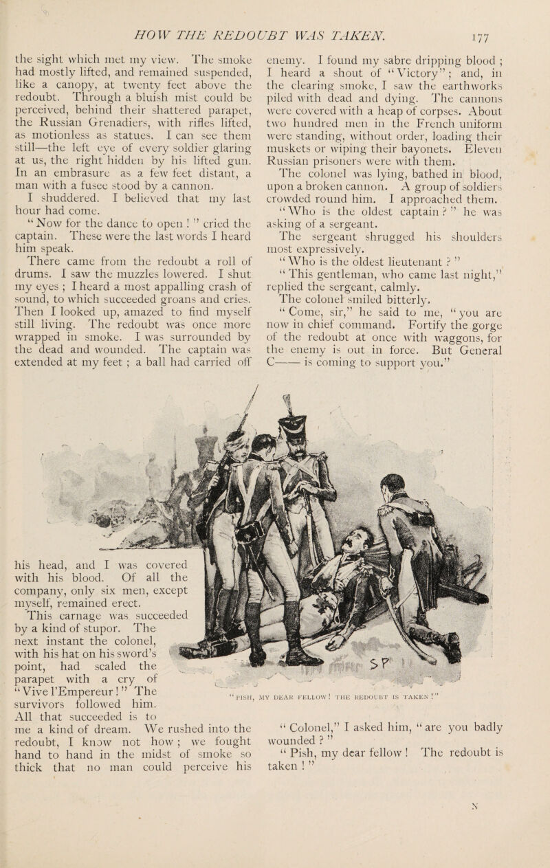 the sight whicli met my view. The smoke had mostly lifted, and remained suspended, like a canopy, at twenty feet above the redoubt. Through a bluish mist could be perceived, behind their shattered parapet, the Russian Grenadiers, with rifles lifted, as motionless as statues. I can see them still—the left eye of every soldier glaring at us, the right hidden by his lifted gun. In an embrasure as a few feet distant, a man with a fusee stood by a cannon. I shuddered. I believed that my last hour had come. “ Now for the dance to open ! ’’ cried the captain. These were the last words I heard him speak. There came from the redoubt a roll of drums. I saw the muzzles lowered. I shut my eyes ; I heard a most appalling crash of sound, to which succeeded groans and cries. Then I looked up, amazed to find myself still living. The redoubt rras once more wrapped in smoke. I was surrounded by the dead and wounded. The captain was extended at my feet ; a ball had carried olfi enemy. I found my sabre dripping blood ; I heard a shout of “Victory”; and, in the clearing smoke, I saw the earthworks piled with dead and dying. The cannons were covered Avith a heap of corpses. About tAvo hundred men in the French uniform Avere standing, without order, loading their muskets or Aviping their bayonets. Eleven Russian prisoners Avere Avith them. The colonel Avas lying, bathed in blood, upon a broken cannon. A group of soldiers crowded round him. I approached them. “Who is the oldest captain?” he Avas asking of a sergeant. The sergeant shrugged his shoulders most expressively. “ Who is the oldest lieutenant ? ” “ This gentleman, Avdio came last night,” replied the sergeant, calmly. The colonel smiled bitterly. “ Come, sir,” he said to me, “ you are noAv in chief command. Fortify the gorge of the redoubt at once Avith AA^aggons, for the enemy is out in force. But General C-is coming to support you.” his head, and I Avas covered with his blood. Of all the company, only six men, except myself, remained erect. This carnage Avas succeeded by a kind of stupor. The next instant the colonel, Avith his hat on his SAVord’s ^ point, had scaled the parapet with a cry of “Vive I’Empereur ! ” The survivors folloAved him. All that succeeded is to me a kind of dream. We rushed into the redoubt, I knoAV not hoAv ; Ave fought hand to hand in the midst of smoke so thick that no man could perceive his { DEAR fellow! THE REDOUBT IS TAKEN ! ” “ Colonel,” I asked him, “are you badly Avounded ? ” “ Pish, my dear felloAV ! The redoubt is taken ! ” N
