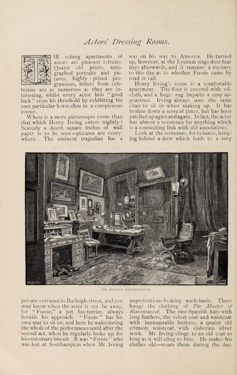 Actors Dressing Rooms iE robing apartments of actors are pleasant retreats. Quaint old prints, auto¬ graphed portraits and pic¬ tures, highly - prized pro¬ grammes, letters from cele¬ brities are as numerous as they are in¬ teresting, whilst every actor bids “good luck” cross his threshold by exhibiting his own particular horse-shoe in a conspicuous corner. Where is a more picturesque room than that which Henry Irving enters nightly ? Scarcely a dozen square inches of wall paper is to be seen—pictures are every¬ where. The eminent tragedian has a was on his way to America. He turned up, however, at the Lyceum stage door four days afterwards, and it remains a mystery to this day as to whether Fussie came by road or rail. Henry Irving’s room is a comfortable apartment. The floor is covered with oil¬ cloth, and a huge rug imparts a cosy ap¬ pearance. Irving always uses the same chair to sit in when making up. It has broken down a score of times, but has been patched up again and again. In fact, the actor has almost a reverence for anything which is a connecting link with old associations. Look at the costumes, for instance, hang¬ ing behind a door which leads to a very private entrance in Burleigh-street, and 3’ou may know when the actor is not far away, for “ Fussie,” a pet fox-terrier, always heralds his approaeh. “ Fussie ” has his own mat to sit on, and here he waits during the whole of the performance until after the second act, when he regularly looks up for hiscustomary biscuit. It was “Fussie” who was lost at Southampton when Mr. Irving unpretentious-looking wash-basin. There hangs the clot In ng of The Master of Ravenswood. The two Spanish hats with long feathers, the velvet coat and waistcoat with innumerable buttons, a quaint old crimson waistcoat, with elaborate silver work. Mr. Irving clings to an old coat so long as it will cling to him. He makes his clothes old—wears them during the day.