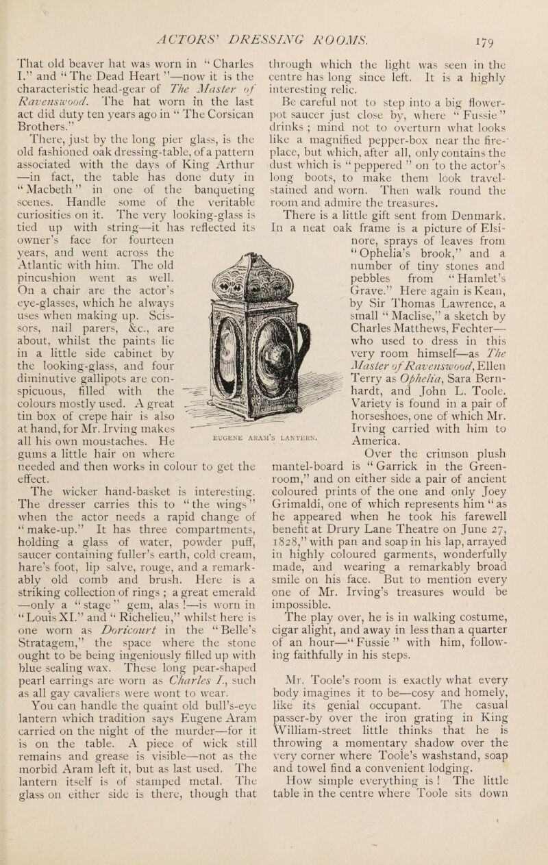 That old beaver hat was worn in ‘‘ Charles L” and “ The Dead Heart ”—now it is the characteristic head-gear of T/ie Master of Ravcnswood. The hat worn in the last act did duty ten years ago in “ The Corsican Brothers.’’ There, just by the long pier glass, is the old fashioned oak dressing-table, of a pattern associated with the days of King Arthur —in fact, the table has done duty in one of the banqueting some of the veritable The very looking-glass is string—it has reflected its “Macbeth' in scenes. Handle curiosities on it. tied up with owner’s face for years, and went across fourteen the Atlantic with him. The old pincushion went as well. On a chair are the actor’s eye-glasses, which he always uses when making up. Scis¬ sors, nail parers, &c., are about, whilst the paints lie in a little side cabinet by the looking-glass, and four diminutive gallipots are con¬ spicuous, filled with the colours mostly used. A great tin box of crepe hair is also at hand, for Mr. Irving makes all his own moustaches. He gums a little hair on where needed and then works in colour to get the effect. The wicker hand-basket is interesting. The dresser carries this to “the wings” when the actor needs a rapid change of “ make-up.” It has three compartments, holding a glass of water, powder puff, saucer containing fuller’s earth, cold cream, hare’s foot, lip salve, rouge, and a remark¬ ably old comb and brush. Here is a striking collection of rings ; a great emerald —only a “stage” gem, alas!—is worn in “LouisXI.” and “ Richelieu,” whilst here is one worn as Doricoiirt in the “ Belle’s Stratagem,” the space where the stone ought to be being ingeniously filled up with blue sealing wax. These long pear-shaped pearl earrings are worn as Charles /., such as all gay cavaliers were Avont to wear. You can handle the quaint old bull’s-eye lantern Avhich tradition says Eugene Aram carried on the night of the murder—for it is on the table. A piece of wick still remains and grease is visible—not as the morbid Aram left it, but as last used. The lantern itself is of stamped metal. The EUGENE ARAJI S LANTERN. glass on either side is there, though that tlirough which the light was seen in the centre has long since left. It is a highly interesting relic. Be careful not to step into a big flower¬ pot saucer just close by, Avhere “ Fussie ” drinks ; mind not to overturn Avhat looks like a magnified pepper-box near the fire-' place, but Avhich, after all, only contains the dust Avhich is “peppered ” on to the actor’s long boots, to make them look travel- stained and Avorn. Then Avalk round the room and admire the treasures. There is a little gift sent from Denmark. In a neat oak frame is a picture of Elsi¬ nore, sprays of leaves from “Ophelia’s brook,” and a number of tiny stones and pebbles from “ Hamlet’s Grave.” Here again is Kean, by Sir Thomas LaAvrence, a small “ Maclise,” a sketch by Charles MatthcAvs, Fechter— Avho used to dress in this very room himself—as The Master of Ravensivood^ Ellen Terry as Ophelia.^ Sara Bern¬ hardt, and John L. Toole. Variety is found in a pair of horseshoes, one of Avhich Mr. Irving carried Avith him to America. OA^er the crimson plush mantel-board is “ Garrick in the Green¬ room,” and on either side a pair of ancient coloured prints of the one and only Joey Grimaldi, one of Avhich represents him “as he appeared Avhen he took his fareAvell benefit at Drury Lane Theatre on June 27, 1828,” Avith pan and soap in his lap, arrayed in highly coloured garments, Avonderfully made, and Avearing a remarkably broad smile on his face. But to mention every one of Mr. Irving’s treasures Avould be impossible. The play over, he is in Avalking costume, cigar alight, and away in less than a quarter of an hour—“Fussie” Avith him, folloAV- ing faithfully in his steps. Mr. Toole’s room is exactly Avhat every body imagines it to be—cosy and homely, like its genial occupant. The casual passer-by over the iron grating in King William-street little thinks that he is throAving a momentary shadoAV over the very corner Avhere Toole’s Avashstand, soap and tOAvel find a convenient lodging. Hoav simple everything is ! The little table in the centre Avhere Toole sits doAvn