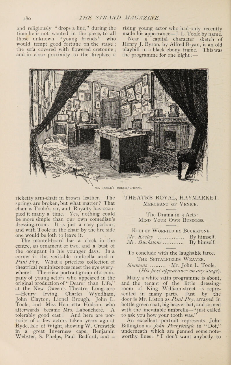 and religiously “ drops a line,” during the time he is not wanted in the piece, to all those unknown “young friends” who would tempt good fortune on the stage ; the sofa covered with flowered cretonne ; and in close proximity to the fireplace a rising young actor who had only recently made his appearance—J. L. Toole by name. Near a capital character sketch of Henry J. Byron, by Alfred Bryan, is an old playbill in a black ebony frame. This was the programme for one night:— ]\iK. toole’s pressing-room. ricketty arm-chair in brown leather. The springs are broken, but what matter ? That chair is Toole’s, sir, and Royalty has occlu pied it many a time. Yes, nothing could be more simple than our own comedian’s dressing-room. It is just a cosy parlour, and with Toole in the chair by the fire-side one would be loth to leave it. The mantel-board has a clock in the centre, an ornament or two, and a bust of the occupant in his younger days. In a corner is the veritable umbrella used in Paul Pry. What a priceless collection of theatrical reminiscences meet the eye every¬ where ! There is a portrait group of a com¬ pany of young actors who appeared in the original production of “ Dearer than Life,” at the New Queen’s Theatre, Long-acre ■—Henry Irving, Charles Wyndham, John Clayton, Lionel Brough, John L. Toole, and Miss Henrietta Hodson, who afterwards became Mrs. Labouchere. A tolerably good cast ! And here are por¬ traits of a few actors taken years ago at Ryde, Isle of Wight, showing W. Creswick in a great Inverness cape, Benjamin Webster, S. Phelps, Paul Bedford, and a THEATRE ROYAL, HAYMARKET. Merchant of Venice. The Drama in 3 Acts : AIind Your Own Business. Keeley Worried by Buckstone. Mr. Keeley . By himself. Mr. Buckstone. By himself. To conclude with the laughable farce, The Spitalfields Weaver. Sirnuions . Mr. John L. Toole. [His first appearance on any stage). Many a white satin programme is about, and the tenant of the little dressing- room of King William-street is repre¬ sented in many parts. Just by the door is Mr. Liston as Paul Pry.^ arrayed in bottle-green coat, big beaver hat, and armed with the inevitable umbrella—“just called to ask you how your tooth was.” An excellent portrait represents John Billington as John Peeryhingle in “Dot,” underneath which are penned some note¬ worthy lines : “ I don’t want anybody to