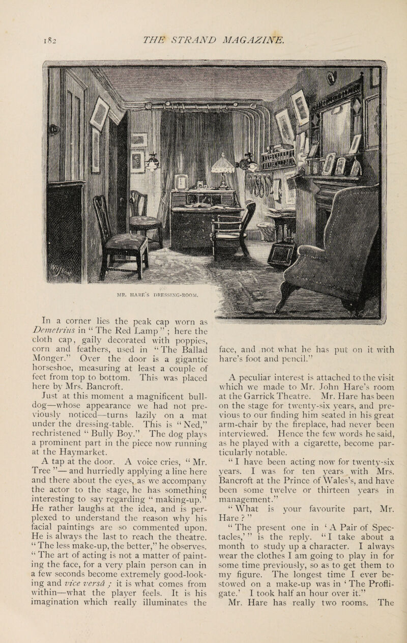 a gigantic , measuring at least a couple of In a corner lies the peak cap worn as Demetrhis in “ The Red Lamp ” ; here the cloth cap, gaily decorated with poppies, corn and feathers, used in “The Ballad Monger.” Over the door is liorseshoe feet from top to bottom. This was placed here by Mrs. Bancroft. Just at this moment a magnificent bull¬ dog—whose appearance we had not pre¬ viously noticed—turns lazily on a mat under the dressing-table. This is “Ned,” rechristened “ Bully Boy.” The dog plays a prominent part in the piece now running at the Haymarket. A tap at the door. A voice cries, “ Mr. Tree ”— and hurriedly applying a line here and there about the eyes, as Ave accompany the actor to the stage, he has something- interesting to say regarding “ making-up.” He rather laughs at the idea, and is per¬ plexed to understand the reason Avhy his facial paintings are so commented upon. He is alAA^ays the last to reach the theatre. “ The less make-up, the better,” he obser\/es. “ The art of acting is not a matter of paint¬ ing the face, for a very plain person can in a fcAv seconds become extremely good-look¬ ing and vice versa ; it is Avhat comes from within—AATat the player feels. It is his imagination AATich really illuminates the face, and not Avhat he has hare’s foot and pencil.” put on it Avith A peculiar interest is attached to the visit Avhich AA’e made to Mr. John Hare’s room at the Garrick Theatre. Mr. Hare has been on the stage for tAAxnty-six years, and pre¬ vious to our finding him seated in his great arm-chair by the fireplace, had neA-er been intervieAA^ed. Hence the fcAv AAmrds he said, as he played AAuth a cigarette, become par¬ ticularly notable. “ I have been acting noAV for tAAxnty-six years. I Avas for ten years Avith Mrs. Bancroft at the Prince of Wales’s, and haA^ been some tAA^eh^e or thirteen years in management. “ What is your faAmurite part, Mr. Hare ? ” “ The present one in ‘ A Pair of Spec¬ tacles,’” is the reply. “I take about a month to study up a character. I ahvays Avear the clothes I am going to play in for some time previously, so as to get them to my figure. The longest time I eA^er be- stOAA^ed on a make-up AA^as in ‘ The Profli¬ gate.’ I took half an hour OAxr it.” Mr. Hare has really tAA^o rooms. The