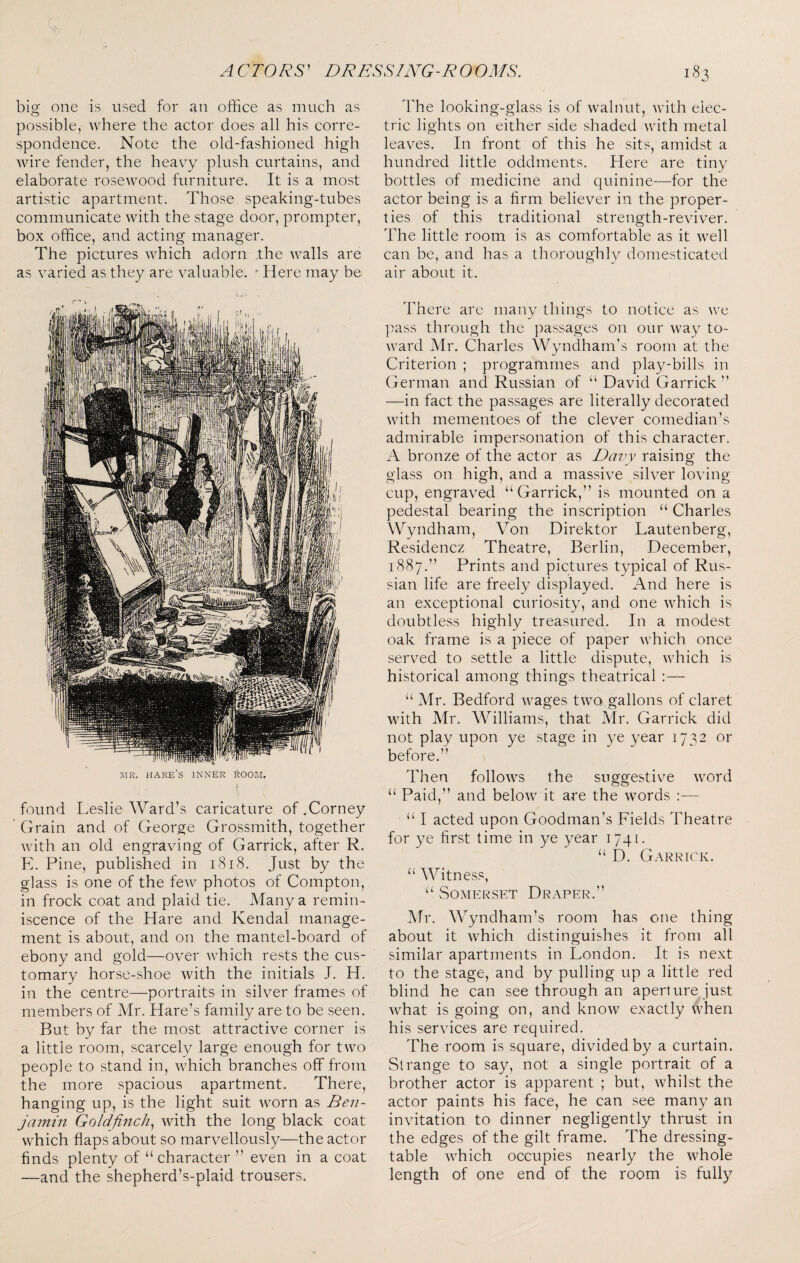 big one is used for an oibce as much as possible, where the actor does all his corre¬ spondence. Note the old-fashioned high wire fender, the heavy plush curtains, and elaborate rosewood furniture. It is a most artistic apartment. Those speaking-tubes communicate with the stage door, prompter, box office, and acting manager. The pictures which adorn the walls are as varied as they are valuable. ' Here may be MR. hare’s inner room. found Leslie Ward’s caricature of.Corney Grain and of George Grossmith, together with an old engraving of Garrick, after R. E. Pine, published in i8i8. Just by the glass is one of the few photos of Compton, in frock coat and plaid tie. Many a remin¬ iscence of the Hare and Kendal manage¬ ment is about, and on the mantel-board of ebony and gold—over which rests the cus¬ tomary horse-shoe with the initials J. H. in the centre—portraits in silver frames of members of Mr. Hare’s family are to be seen. But by far the most attractive corner is a little room, scarcely large enough for two people to stand in, which branches off from the more spacious apartment. There, hanging up, is the light suit worn as Ben¬ jamin Goldfinch^ with the long black coat which flaps about so marvellously—the actor finds plenty of “ character ” even in a coat —and the shepherd’s-plaid trousers. The looking-glass is of walnut, with elec¬ tric lights on either side shaded with metal leaves. In front of this he sits, amidst a hundred little oddments. Here are tiny bottles of medicine and quinine—for the actor being is a firm believer in the proper¬ ties of this traditional strength-reviver. The little room is as comfortable as it well can be, and has a thoroughly domesticated air about it. There are many things to notice as we pass through the passages on our way to¬ ward Mr. Charles Wyndham’s room at the Criterion ; programmes and play-bills in German and Russian of “ David Garrick” —in fact the passages are literally decorated with mementoes of the clever comedian’s admirable impersonation of this character. A bronze of the actor as Dai^y raising the glass on high, and a massive silver loving- cup, engraved “Garrick,” is mounted on a pedestal bearing the inscription “ Charles Wyndham, Von Direktor Lautenberg, Residencz Theatre, Berlin, December, 1887.” Prints and pictures typical of Rus¬ sian life are freely displayed. And here is an exceptional curiosity, and one which is doubtless highly treasured. In a modest oak frame is a piece of paper which once served to settle a little dispute, which is historical among things theatrical :— “ Mr. Bedford wages two gallons of claret with Mr. Williams, that Mr. Garrick did not play upon ye stage in ye year 1732 or before.” Then follows the suggestive word “ Paid,” and below it are the words :— “ I acted upon Goodman’s Fields Theatre for ye first time in ye year 1741. “ D. Garrick. “ AVitn ess, “ Somerset Draper.” Mr. Wyndham’s room has one thing about it which distinguishes it from all similar apartments in London. It is next to the stage, and by pulling up a little red blind he can see through an aperture just what is going on, and know exactly when his services are required. The room is square, divided by a curtain. Strange to say, not a single portrait of a brother actor is apparent ; but, whilst the actor paints his face, he can see many an invitation to dinner negligently thrust in the edges of the gilt frame. The dressing- table which occupies nearly the whole length of one end of the room is fully