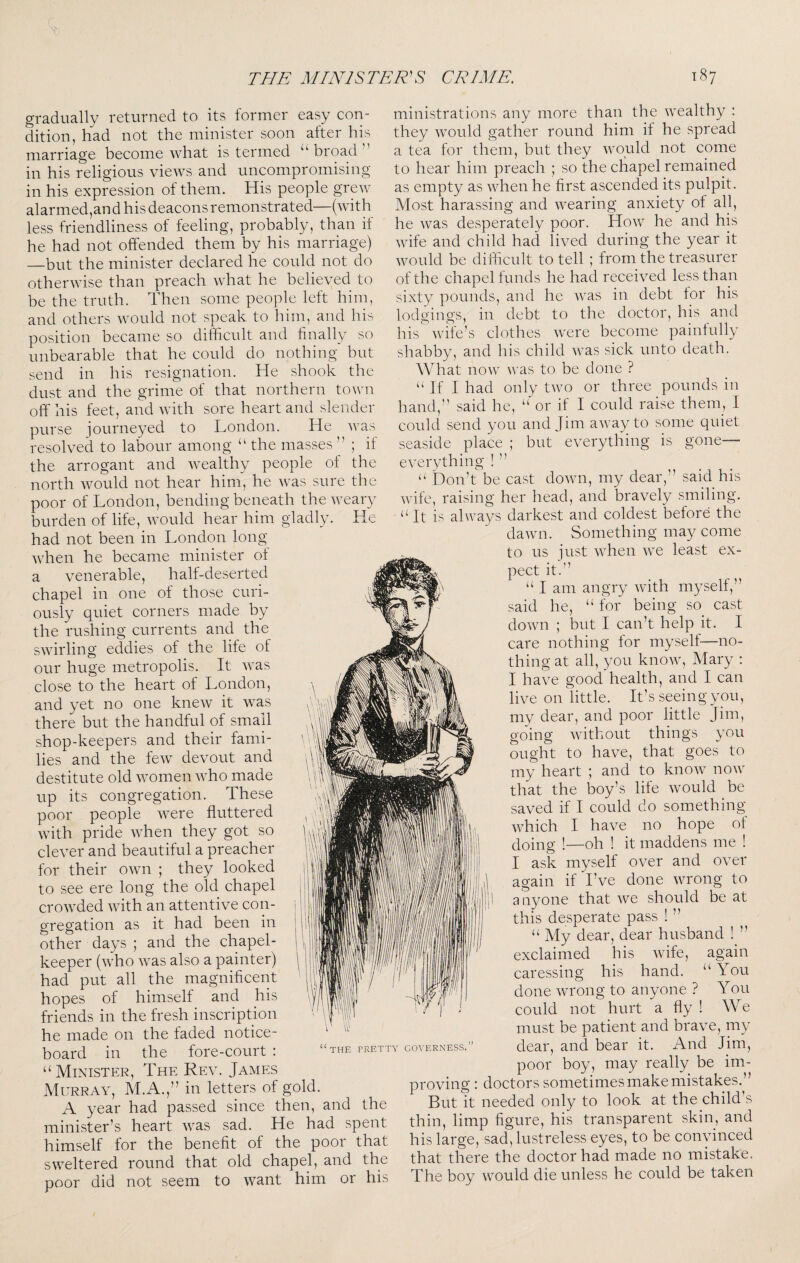 gradually returned to its former easy con¬ dition, had not the minister soon alter his marriage become what is termed “broad” in his religious views and uncompromising in his expression of them. His people grew alarmed,an d his deacons remonstrated—(with less friendliness of feeling, probably, than if he had not offended them by his marriage) —but the minister declared he could not do otherwise than preach what he believed to be the truth. Then some people left him, and others would not speak to him, and his position became so difficult and finally so unbearable that he could do nothing but send in his resignation. He shook the dust and the grime of that northern town off his feet, and with sore heart and slender purse lourneyed to London. He was resolved to labour among “ the masses ” ; if the arrogant and wealthy people of the north would not hear him, he was sure the poor of London, bending beneath the weary burden of life, would hear him gladly. He had not been in London long when he became minister of a venerable, half-deserted chapel in one of those curi¬ ously quiet corners made by the rushing currents and the swirling eddies of the life of our huge metropolis. It was close to the heart of London, and yet no one knew it was there but the handful of small shop-keepers and their fami¬ lies and the few devout and destitute old women who made up its congregation. These poor people were fluttered with pride when they got so clever and beautiful a preacher for their own ; they looked to see ere long the old chapel crowded with an attentive con¬ gregation as it had been in other days ; and the chapel- keeper (who was also a painter) had put all the magnificent hopes of himself and his friends in the fresh inscription he made on the faded notice- board in the fore-court : “Minister, The Rev. James Murray, M.A.,” in letters of gold. A year had passed since then, and the minister’s heart was sad. He had spent himself for the benefit of the poor that sweltered round that old chapel, and the poor did not seem to want him or his a ministrations any more than the wealthy : they would gather round him if he spread a tea for them, but they would not come to hear him preach ; so the chapel remained as empty as when he first ascended its pulpit. Most harassing and wearing anxiety of all, he was desperately poor. How he and his wife and child had lived during the year it would be difficult to tell ; from the treasurer of the chapel funds he had received less than sixty pounds, and he was in debt for his lodgings, in debt to the doctor, his and his wife’s clothes were become painfully shabby, and his child was sick unto death. What now was to be done ? “ If I had only two or three pounds in hand,” said he, “'or if I could raise them, I could send you and Jim away to some quiet seaside place ; but everything is gone— everything ! ” “ Don’t be cast down, my dear,” said his wife, raising her head, and bravely smiling. It is always darkest and coldest before the dawn. Something may come to us just when we least ex¬ pect it.” “ I am angry with myself,” said he, “ for being so cast down ; but I can’t help it. I care nothing for myself—no¬ thing at all, you know, Mary : I have good health, and I can live on little. It’s seeing you, my dear, and poor little Jim, goJng without things you ought to have, that goes to my heart ; and to know now that the boy’s life would be saved if I could do something which I have no hope of doing !—oh ! it maddens me ! I ask myself over and over again if I’ve done wrong to anyone that we should be at this desperate pass ! ” “ My dear, dear husband ! ” exclaimed his wife, again caressing his hand. “You done wrong to anyone ? You could not hurt a fly ! We must be patient and brave, my dear, and bear it. And lim, poor boy, may really be im¬ proving : doctors sometimes make mistakes.” But it needed only to look at the child’s thin, limp figure, his transparent skin, and his large, sad, lustreless eyes, to be convinced that there the doctor had made no mistake. The boy would die unless he could be taken THE PRETTY GOVERNESS