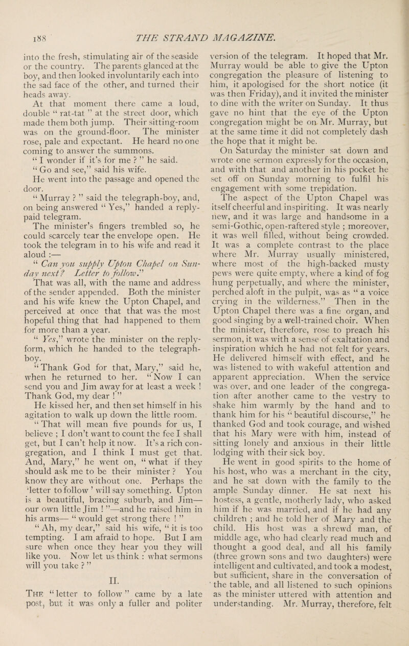 into the fresh, stimulating air of the seaside or the country. The parents glanced at the boy, and then looked involuntarily each into the sad face of the other, and turned their heads away. At that moment there came a loud, double “ rat-tat ” at the street door, which made them both jump. Their sitting-room was on the ground-floor. The minister rose, pale and expectant. He heard no one coming to answer the summons. “ I wonder if it’s for me ? ” he said. Go and see,” said his wife. He went into the passage and opened the door. “ Murray ? ” said the telegraph-boy, and, on being answered “ Yes,” handed a reply- paid telegram. The minister’s fingers trembled so, he could scarcely tear the envelope open. He took the telegram in to his wife and read it aloud :— “ Can yon supply Upton Chapel on Sun¬ day next? Letter to follow.''^ That Avas all, Avith the name and address of the sender appended. Both the minister and his Avife knew the Upton Chapel, and perceived at once that that Avas the most hopeful thing that had happened to them for more than a year. “ YesP Avrote the minister on the reply- form, which he handed to the telegraph- boy. “Thank God for that, Mary,” said he, Avhen he returned to her. “ Noav I can send you and Jim aAvay for at least a Aveek ! Thank God, my dear ! ” He kissed her, and then set himself in his agitation to Avalk up doAvn the little room. “ That Avill mean five pounds for us, I believe ; I don’t Avant to count the fee I shall get, but I can’t help it noAv. It’s a rich con¬ gregation, and I think I must get that. And, Mary,” he Avent on, “ what if they should ask me to be their minister ? You knoAv they are AAuthout one. Perhaps the better to follow ’ Avill say something. Upton is a beautiful, bracing suburb, and Jim— our own little Jim ! ”—and he raised him in his arms— “ Avould get strong there ! ” “ Ah, my dear,” said his Avife, “ it is too tempting. I am afraid to hope. But I am sure Avhen once they hear you they Avill like you. Noav let us think : Avhat sermons Avill you take ? ” H. The “letter to folloAv ” came by a late post, but it Avas only a fuller and politer version of the telegram. It hoped that Mr. Murray would be able to give the Upton congregation the pleasure of listening to him, it apologised for the short notice (it Av^as then Friday), and it inAuted the minister to dine Avith the writer on Sunday. It thus gave no hint that the eye of the Upton congregation might be on Mr. Murray, but at the same time it did not completely dash the hope that it might be. On Saturday the minister sat doAAm and Avrote one sermon expressly for the occasion, and Avith that and another in his pocket he set off on Sunda}/ morning to fulfil his engagement Avith some trepidation. The aspect of the Upton Chapel AA-as itself cheerful and inspiriting. It Avas nearly iieAv, and it AA^as large and handsome in a semi-Gothic, open-raftered style ; moreover, it Avas Avell filled, AAuthout being croAvded. It AA’as a complete contrast to the place Avhere Mr. Murray usually ministered, AA-here most of the high-backed musty peAVS Avere quite empty, Avhere a kind of fog hung perpetually, and AAdiere the minister, perched aloft in the pulpit, AA^as as “ a voice crying in the AAnlderness.” Then in the Upton Chapel there Avas a fine organ, and good singing by a well-trained choir. When the minister, therefore, rose to preach his sermon, it Avas Avith a sense of exaltation and inspiration AAFich he had not felt for years. He delivered himself Avith effect, and he Avas listened to Avith AA^akeful attention and apparent appreciation. When the service AA^as over, and one leader of the congrega¬ tion after another came to the A^estry to shake him Avarmly by the hand and to thank him for his “beautiful discourse,” he thanked God and took courage, and Avished that his Mary AA^ere Avith him, instead of sitting lonely and anxious in their little lodging Avith their sick boy. He Avent in good spirits to the home of his host, Avho Avas a merchant in the city, and he sat doAvn AAuth the family to the ample Sunday dinner. He sat next his hostess, a gentle, motherly lady, Avho asked him if he Avas married, and if he had any children ; and he told her of Mary and the child. His host Avas a shreAvd man, of middle age, Avho had clearly read much and thought a good deal, and all his family (three groAvn sons and tAvo daughters) Avere intelligent and cultiA^ated, and took a modest, but sufficient, share in the conversation of * the table, and all listened to such opinions as the minister uttered Avith attention and understanding. Mr. Murray, therefore, felt