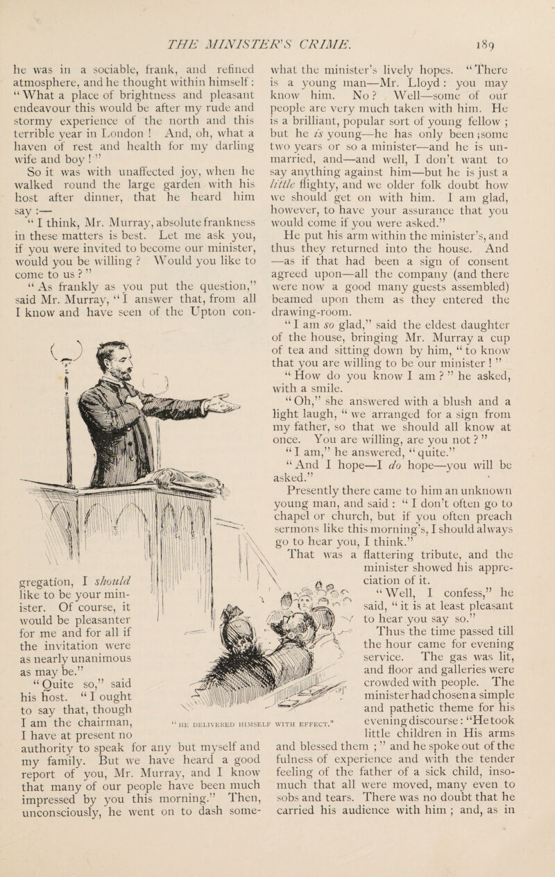 V- he was in a sociable, frank, and refined atmosphere, and he thought within himself: “What a place of brightness and pleasant endeavour this would be after my rude and stormy experience of the north and this terrible year in London ! And, oh, what a haven of rest and health for my darling wife and boy 1 ” So it was with unaffected joy, when he walked round the large garden with his host after dinner, that he heard him say —■ I think, Mr. Murray, absolute frankness in these matters is best. Let me ask you, if you were invited to become our minister, would you be willing ? Would you like to come to us ? ” “ As frankly as you put the question,” said Mr. Murray, “ I answer that, from all I know and have seen of the Upton con- what the minister’s lively hopes. “ There is a young man—Mr. Lloyd : you may know him. No ? Well—some of our people are very much taken with him. He is a brilliant, popular sort of young fellow ; but he A young—he has only been 5 some two years or so a minister—and he is un¬ married, and—and well, I don’t want to say anything against him—but he is just a little flighty, and we older folk doubt how Ave should get on with him. I am glad, hoAvever, to have your assurance that you would come if you were asked.” He put his arm Avithin the minister’s, and thus they returned into the house. And —as if that had been a sign of consent agreed upon—all the company (and there Avere noAv a good many guests assembled) beamed upon them as they entered the draAving-room. “I am so glad,” said the eldest daughter gregation, I should like to be your min¬ ister. Of course Avould be pleasanter for me and for all if the invitation AAxre as nearly unanimous as may be.” “ Quite so,” said his host. “ I ought to say that, though I am the chairman, I have at present no authority to speak for any but myself and my family. But AA^e have heard a good report of you, Mr. Murray, and I knoAv that many of our people have been much impressed by you this morning.” Then, unconsciously, he Avent on to dash some- HE DELIVERED HIMSELF WITH EFFECT. of the house, bringing Mr. Murray a cup of tea and sitting doAvn by him, “ to knoAV that you are Avilling to be our minister ! ” “ Hoav do you knoAV I am ? ” he asked, Avith a smile. “Oh,” she ansAvered Avith a blush and a light laugh, “ Ave arranged for a sign from my father, so that Ave should all know at once. You are Avilling, are you not ? ” “I am,” he ansAvered, “quite.” “ And I hope—I do hope—you Avill be asked.” Presently there came to him an unknown young man, and said : “ I don’t often go to chapel or church, but if you often preach sermons like this morning’s, I should ahvays go to hear you, I think.” That Avas a flattering tribute, and the minister showed his appre¬ ciation of it. “ Well, I confess,” he said, “ it is at least pleasant to hear you say so.” Thus the time passed till the hour came for evening service. The gas was lit, and floor and galleries were crowded with people. The minister had chosen a simple and pathetic theme for his evening discourse: “He took little children in His arms and blessed them ; ” and he spoke out of the fulness of experience and Avith the tender feeling of the father of a sick child, inso¬ much that all were moved, many even to sobs and tears. There Avas no doubt that he carried his audience Avith him ; and, as in