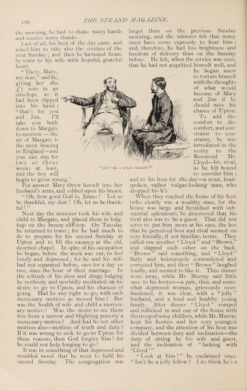 Uic morning, he had to shake many hands and receive many thanks. l.ast of all, his host of the day came and a^ked him to take also the services of the next Sunday ; and then he hastened home by train to'his wife with hopeful, grateful heart. “There, Mary, my dear,” said he, giving her the ^'5 note in an envelope as it had been slipped into his hand ; “that's for you and Jim. I'll take you both down to Margate to-morrow — the air of Margate is the most bracing in England—and you can stay for t 0 or three weeks at least, and the boy will begin to grow strong.'' For answer Mary threw herself into her husband’s arms, and sobbed upon his breast. “ Oh, how good God is, James ! Let us be thankful, my dear ! Oh, let us be thank¬ ful ! ” Next day the minister took his wife and child to Margate, and placed them in lodg¬ ings on the breezy cliff-top. On Tuesday he returned to town ; for he had much to do to prepare for his second Sunday at Upton and to fill the vacancy at the old, deserted chapel. In spite of his occupation he began, before the week was out, to feel lonely and depressed ; for he and his wife had not separated before, save for a day or two, since the hour of their marriage. In the solitude of his close and dingy lodging he restlessly and morbidly meditated on his desire to go to Upton, and his chances of going. Had he any right to go, with such mercenary motives as moved him ? But was the health of Avife and child a mercen¬ ary motive ? Was the desire to see them free from a narrow and blighting poverty a mercenary motive ? And had he not other motives also—motives of truth and duty ? If it was wrong to seek to go to Upton for these reasons, then God forgive him ! for he could not help longing to go ! It was in something of that depressed and troubled mood that he went to fulfil his second Sunday. The congregation was larger than on the previous Sunday morning, and the minister felt that many must have come expressly to hear him ; and, therefore, he had less brightness and freedom of delivery than on the Sunday before. He felt, when the service was over, that he had not acquitted himself well, and he began anew to torture himself with the thoughts of what would become of Mary and Jim if he should miss his chance of Upton. To add dis¬ comfort to dis¬ comfort, and con¬ straint to con¬ straint, he was introduced in the vestry to the Reverend Mr. Lloyd—his rival, as he felt bound to consider him ; and to his host for the day—a stout, loud- spoken, rather vulgar-looking man, Avho dropped his h’s. When they reached the home of his host (who clearly was a Avealthy man, for the house Avas large and furnished with sub¬ stantial splendour), he discovered that his rival also AA^as to be a guest. That did not serve to put him more at his ease, the less that he perceived host and rival seemed on A^ery friendly, if not familiar, terms. They called one another “ Lloyd ” and “BroAvn,” and slapped each other on the back. “ BroAvn ” said something, and “ Lloyd ” flatly and boisterously contradicted and corrected him, and then “ BroAvn ” laughed loudly, and seemed to like it. Thus dinner Avore aAvay, AAdiile Mr. Murray said little save to his hostess—a pale, thin, and some- AAdaat depressed Avoman, grievously over¬ burdened, it Avas clear, Avith a “jolly ” husband, and a loud and healthy young family. After dinner “Lloyd” romped and rollicked in and out of the house Avith the troop of noisy children, Avhile Mr. Murray kept his hostess and her very youngest company, and the attention of his host Avas divided betAveen duty and inclination—the duty of sitting by his Avife and guest, and the inclination of “ larking Avith Wloyd.’ ” “ 1.00k at him ! ” he exclaimed once. “ Isn’t he a jolly fclloAV ? I do think he’s a isn't he a jolly fellow?’