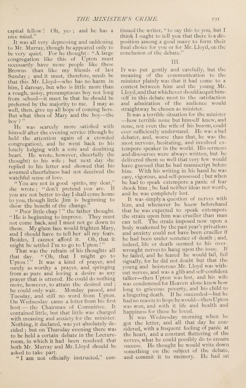 capital fellow ! Oh, yes ; and he has a nice mind.” It was all very depressing and saddening to Mr. Murray, though he appeared only to be very quiet. For he thought: ‘‘A large congregation like this of Upton must necessarily have more people like these Browns than like my friends of last Sunday ; and it must, therefore, needs be that this Mr. Lloyd—who has no harm in him, I daresay, but who is little more than a rough, noisy, presumptuous boy not long from school—it must be that he should be preferred by the majority to me. I may as well, then, give up all hope of coming here. But what then of Mary and the boy—the boy ? ” He was scarcelv more satisfied with himself after the evening service (though he held the attention again of a crowded congregation), and he went back to his lonely lodging with a sore and doubting heart. He wrote, however, cheerfully (he thought) to his wife ; but next day she replied to his letter and showed that his assumed cheerfulness had not deceived the watchful sense of love. “You are not in good spirits, my dear, she wrote ; “ don’t pretend you are. II you are not better to-day I shall come home to you, though little Jim is beginning to show the benefit of the change.” “ Poor little chap ! ” the father thought. “ He is beginning to improve. They must not come back, and I must not go down to them. My glum face would frighten Mary, and I should have to tell her all my fears. Besides, I cannot afford it. Oh, that it might be .settled I’m to go to Upton ! ” That was the refrain of his thoughts all that day. “ Oh, that I might go to L'pton ! ” It was a kind of prayer, and surely as worthy a prayer, and springing from as pure and loving a desire as any prayer that is uttered. He could do nothing more, however, to attain the desired end ; he could only wait. Monday passed, and Tuesday, and still no word from Upton. On Wednesday came a letter from his first host — the Chairman of Committee. It contained little, but that little was charged with meaning and anxiety for the minister. Nothing, it declared, was yet absolutely de¬ cided ; but on Thursday evening there was to be held a certain debate in the Lecture- room, in which it had been resolved that both Mr. Murray and Mr. Lloyd should be asked to take part. “ I am not officially instructed,” con¬ tinued the writer, “ to say this to you, but I think I ought to tell you that there is a dis¬ position among a good many to form their final choice for 3X)u or for Mr. Lloyd, on the conclusion of the debate.” III. It was put gently and carefully, but the meaning of the communication to the minister plainly was that, it had come to a contest between him and the young Mr. Lloyd, and that whichever should acquit him¬ self in this debate most to the satisfaction and admiration of the audience would straightway be chosen as minister. It was a terrible situation for the minister ■—how terrible none but himself knew, and none, not even the wife of his bosom, c-ould ever sufficiently understand. He was a bad debater, and, worse than that, he was the most nervous, hesitating, and involved ex¬ tempore speaker in the world. His sermons and discourses were always written, but he delivered them so well that very few would have guessed that he had manuscript before him. With his writing in his hand he was easy, vigorous, and self-possessed ; but when he had to speak extempore a panic of fear shook him ; he had neither ideas nor words, and he was completely lost. It was simply a question of nerves with him, and whenever he kiiew beforehand that he was expected to speak extempore the strain upon him was crueller than man can tell. The strain imposed now upon a body weakened by the past year s privations and anxiety could not have been crueller if he had been under sentence of death ; and, indeed, life or death seemed to his over¬ wrought nerves to hang upon the issue. If he failed, and he feared he would fail, fail signally, for he did not doubt but that the young and boisterous Mr. Lloyd was with¬ out nerves, and was a glib and self-confident talker—then Upton was lost, and his wife was condemned lor Heaven alone knew how long to grievous poverty, and his child to a lingering death. If he succeeded—but he had no reason to hope he would—then Lepton was won, and with it life and health and happiness for those he loved. It was Wednesday morning when he got the letter, and all that day he con¬ sidered, with a frequent feeling of panic at the heart, and a constant fluttering of the nerves, what he could possibly do to ensure success. He thought he would write down something on the subject of the debate, and commit it to memory. He had sat