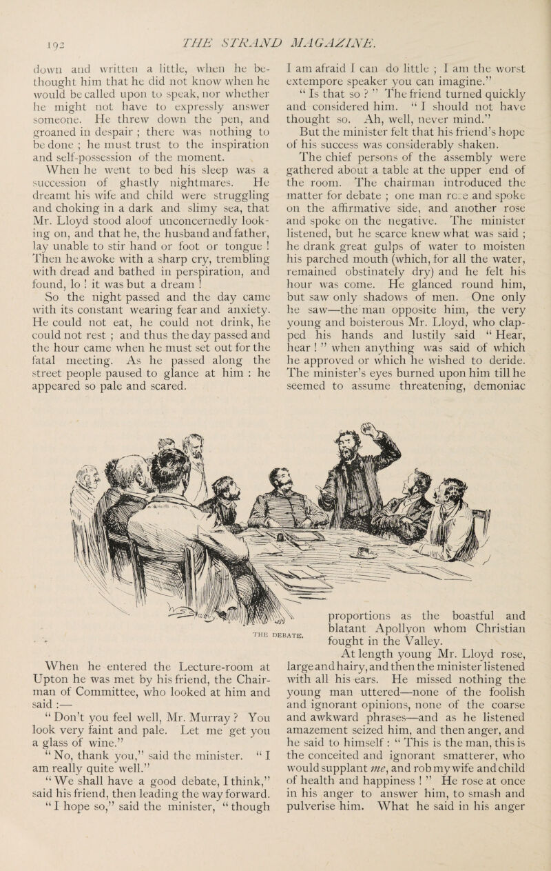 iq2 down and written a little, when he be¬ thought him that he did not know when he would be called upon to speak, nor whether he might not have to expressly answer someone. He threw down the pen, and groaned in despair ; there was nothing to be done ; he must trust to the inspiration and self-possession of the moment. When he went to bed his sleep was a succession of ghastly nightmares. He dreamt his wife and child were struggling and choking in a dark and slimy sea, that Mr. Lloyd stood aloof unconcernedly look¬ ing on, and that he, the husband and father, lay unable to stir hand or foot or tongue ! Then he awoke with a sharp cry, trembling with dread and bathed in perspiration, and found, lo ! it was but a dream ! So the night passed and the day came with its constant wearing fear and anxiety. He could not eat, he could not drink, he could not rest ; and thus the day passed and the hour came when he must set out for the fatal meeting. As he passed along the street people paused to glance at him : he appeared so pale and scared. I am afraid 1 can do little ; I am the worst extempore speaker you can imagine.” “ Is that so ? ” The friend turned quickly and considered him. “ J should not have thought so. Ah, well, never mind.” But the minister felt that his friend’s hope of his success was considerably shaken. The chief persons of the assembly were gathered about a table at the upper end of the room. The chairman introduced the matter for debate ; one man rose and spoke on the affirmative side, and another rose and spoke on the negative. The minister listened, but he scarce knew what was said ; he drank great gulps of water to moisten his parched mouth (which, for all the water, remained obstinately dry) and he felt his hour was come. He glanced round him, but saw only shadows of men. One only he saw—the man opposite him, the very young and boisterous Mr. Lloyd, who clap¬ ped his hands and lustily said “ Hear, hear ! ” when anything was said of which he approved or which he wished to deride. The minister’s eyes burned upon him till he seemed to assume threatening, demoniac the debate, When he entered the Lecture-room at Upton he was met by his friend, the Chair¬ man of Committee, who looked at him and said :— “ Don’t you feel well, Mr. Murray ? You look very faint and pale. Let me get you a glass of wine.” “ No, thank you,” said the minister. “ I am really quite well.” “We shall have a good debate, I think,” said his friend, then leading the way forward. I hope so,” said the minister, “though a proportions as the boastful and blatant Apollyon whom Christian fought in the Valley. At length young Mr. Lloyd rose, large and hairy, and then the minister listened with all his ears. He missed nothing the young man uttered—none of the foolish and ignorant opinions, none of the coarse and awkward phrases—and as he listened amazement seized him, and then anger, and he said to himself : “ This is the man, this is the conceited and ignorant smatterer, who would supplant me.^ and rob my wife and child of health and happiness ! ” He rose at once in his anger to answer him, to smash and pulverise him. What he said in his anger