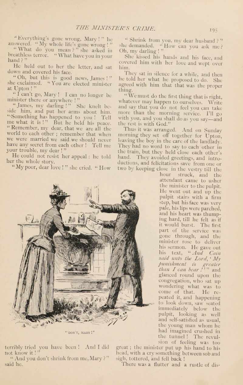 J9S ‘‘ Kverythirig's gone wrong, Mary ! ” he answered. “ ^iy ^vhole life’s gone ^vrong ! ” \\ hat do you mean ? ’’ she asked in breathless terror. “ What have you in your hand ? ” He held out to her the letter, and sat dowm and covered his face. ‘‘ Oh, but this is good news, James ! ’’ she exclaimed. “You are elected'minister at Upton ! ” “ I can’t go, IMary ! I can no longer be minister there or anywhere ! ” “ James, my darling ! ” She knelt be¬ side him, and put her arms about him. “'Something has happened to you ! Tell me what it is ! ” But he held his peace. “ Remember, my dear, that we are all the world to each other ; remember that when we were married we said Ave should never have any secret from each other ! Tell me your trouble, my dear ! ” He could not resist her appeal : he told her the whole story. “My poor, dear love ! ” she cried. “ How u “don’t, mary!” terribly tried you have been ! And I did not know it ! ” “ And you don’t shrink from me, Mary ? ” said he. Shrink from you, my dear husband ? ” she demanded. “How can you ask me? Oh, my darling ! ” She kissed his hands and his face, and covered him with her love and Avept over him. They sat in silence for a while, and then he told her Avdiat he proposed to do. She agreed with him that that Avas the proper thing. “We must do the first thing that is right, Avhatever may happen to ourselves. Write and say that you do not feel you can take more than the morning service. I’ll go Avith you, and you shall do as you say—and the rest is Avith God.” J hus it AA^as arranged. And on Sunday morning they set off together for Upton, leaving the boy in the care of the landlady. 1 hey had no Avord to say to each other in the train,^ but they held close each other’s hand. They avoided greetings, and intro¬ ductions, ail'd felicitations save from one or two by keeping close in the vestry till the hour struck, and the attendant came to usher the minister to the pulpit. He Avent out and up the pulpit stairs Avith a firm step, but his face Avas very pale, his lips Avere parched, and his heart Avas thump¬ ing hard, till he felt as if it Avould burst. The first part of the service Avas gone through, and the minister rose to deliver his sermon. He gave out his text, “ And Cain said unto the Lord.^ ‘ My pnnishnicnt is jyreatcr than I can bear ” and glanced round upon the congregation, Avho sat up Avondering Avhat Avas to come of that. He re¬ peated it, and happening to look doAvn, saiv seated immediately beloAV tlie pulpit, looking as Avell and self-satisfied as usual, the young man Avhoiii he had imagined crushed in the tunnel ! The revul¬ sion of feeling Avas too the minister put up his hand to his head, Avith a cry something betAveen sob and sigh, tottered, and fell back ! There Avas a flutter and a rustle of dis= great ,