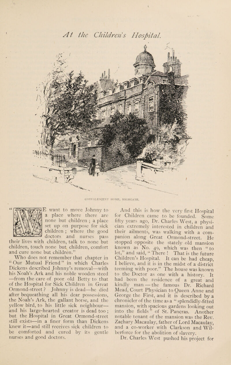 A t the Childreiis Hospital. CONVALESCENT HOME, HIGHGATE. And this is how the very first Hospital for Children came to be founded. Some fifty years ago, Dr. Charles West, a physi¬ cian extremely interested in children and their ailments, was walking with a com¬ panion along Great Ormond-street. He stopped opposite the stately old mansion knowm as No. 49, which was then “ to let,” and said, There ! That is the future Children’s Hospital. It can be had cheap, I believe, and it is in the midst of a district teeming with poor.” The house was known to the Doctor as one with a history. It had been the residence of a great and kindly man — the famous Dr. Richard Mead, Court Physician to Queen Anne and George the First, and it is described by a chronicler of the time as a splendidly-fitted mansion, with spacious gardens looking out into the fields ” of St. Pancras. Another notable tenant of the mansion was the Rev. Zachary Macaulay, father of Lord Macaulay, and a co-wmrker with Clarkson and WiT berforce for the abolition of slavery. Dr. Charles West pushed his project for E want to move Johnny to a place where there are none but children ; a place set up on purpose for sick children ; where the good doctors and nurses pass their lives wdth children, talk to none but children, touch none but children, comfort and cure none but children.” Who does not remember that chapter in “Our Mutual Friend” in which Charles Dickens described Johnny’s removal—with his Noah’s Ark and his noble wooden steed —from the care of poor old Betty to that of the Hospital for Sick Children in Great Ormond-street ? Johnny is dead—he died after bequeathing all his dear possessions, the Noah’s Ark, the gallant horse, and the yellow bird, to his little sick neighbour— and his large-hearted creator is dead too ; but the Hospital in Great Ormond-street still exists—in a finer form than Dickens knew it—and still receives sick children to be comforted and cured by its gentle nurses and good doctors.