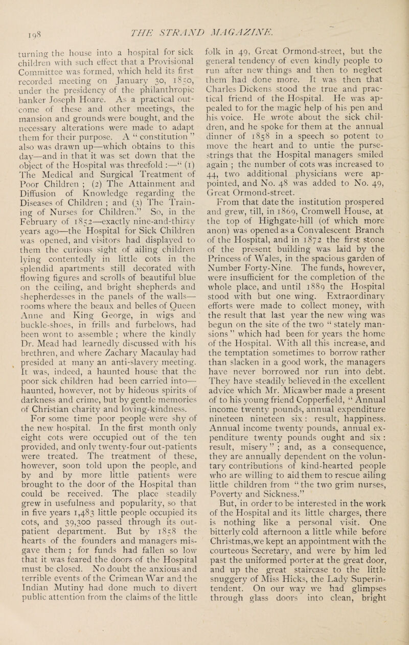 turning the house into a hospital for sick children with such effect that a Provisional Committee was formed, which held its first recorded meeting on January 30, 1850, under the presidency of the philanthropic banker Joseph Hoare. As a practical out¬ come of these and other meetings, the mansion and grounds were bought, and the necessary alterations were made to adapt them for their purpose. A “ constitution ” also was drawn up—:which obtains to this day—and in that it was set down that the object of the Hospital was threefold :—“ (i) The Medical and Surgical Treatment of Poor Children ; (2) The Attainment and Diffusion of Knowledge regarding the Diseases of Children ; and (3) The Train¬ ing of Nurses for Children.” So, in the February of 1852—exactly mne-and-thircy years ago—the Hospital for Sick Children was opened, and visitors had displayed to them the curious sight of ailing children lyfing contentedly in little cots in the splendid apartments still decorated with flowing figures and scrolls of beautiful blue on the ceiling, and bright shepherds and shepherdesses in the panels of the walls— rooms where the beaux and belles of Queen Anne and King George, in wigs and buckle-shoes, in frills and furbelows, had been wont to assemble ; where the kindly Dr. Mead had learnedly discussed with his brethren, and where Zachary Macaulay had presided at many an anti-slavery meeting. It was, indeed, a haunted house that the poor sick children had been carried into— haunted, however, not by hideous spirits of darkness and crime, but by gentle memories of Christian charity and loving-kindness. For some time poor people were shy of the new hospital. In the first month only eight cots were occupied out of the ten provided, and only twenty-four out-patients were treated. The treatment of these, however, soon told upon the people, and by and by more little patients were brought to the door of the Hospital than could be received. The place steadily grew in usefulness and popularity, so that in five years 1,483 little people occupied its cots, and 39,300 passed through its out¬ patient department. But by 1858 the hearts of the founders and managers mis¬ gave them ; for funds had fallen so low that it was feared the doors of the Hospital must be closed. No doubt the anxious and terrible events of the Crimean War and the Indian Mutiny had done much to divert public attention from the claims of the little folk in 49, Great Ormond-street, but the general tendency of even kindly people to run after new things and then to neglect them had done more. It was then that Charles Dickens stood the true and prac¬ tical friend of the Hospital. He was ap¬ pealed to for the magic help of his pen and his voice. He wrote about the sick chil¬ dren, and he spoke for them at the annual dinner of 1858 in a speech so potent to move the heart and to untie the purse¬ strings that the Hospital managers smiled again ; the number of cots was increased to 44, two additional physicians were ap¬ pointed, and No. 48 was added to No. 49, Great Ormond-street. From that date the institution prospered and grew, till, in 1869, Cromwell House, at the top of Highgate-hill (of which more anon) was opened as a Convalescent Branch of the Flospital, and in 1872 the first stone of the present building was laid by the Princess of Wales, in the spacious garden of Number Forty-Nine. The funds, however, were insufficient for the completion of the whole place, and until 1889 the Hospital stood with but one wing. Extraordinary efforts were made to collect money, with the result that last year the new wing was begun on the site of the two “ stately man¬ sions ” which had been for years the home of the Hospital. With all this increase, and the temptation sometimes to borrow rather than slacken in a good work, the managers have never borrowed nor run into debt. They have steadily believed in the excellent advice which Mr. Micawber made a present of to his young friend Copperfield, “ Annual income twenty pounds, annual expenditure nineteen nineteen six: result, happiness. Annual income twenty pounds, annual ex¬ penditure twenty pounds ought and six : result, misery”; and, as a consequence, they are annually dependent on the volun¬ tary contributions of kind-hearted people who are willing to aid them to rescue ailing little children from the two grim nurses. Poverty and Sickness.” But, in order to be interested in the work of the Hospital and its little charges, there is nothing like a personal visit. One bitterly cold afternoon a little while before Christmas,we kept an appointment with the courteous Secretary, and were by him led past the uniformed porter at the great door, and up the great staircase to the little snuggery of Miss Hicks, the Lady Superin¬ tendent. On our way we had glimpses through glass doors into clean, bright
