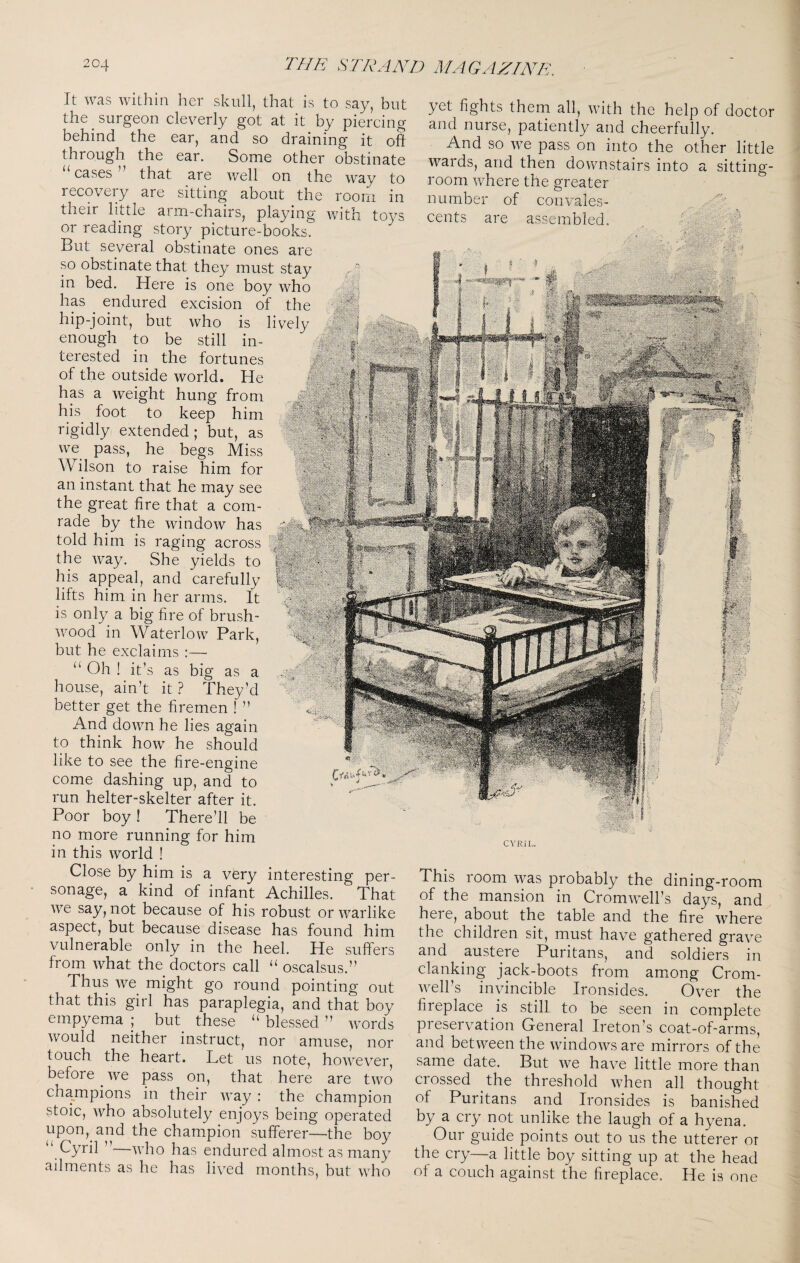 It was within her skull, that is to say, but the surgeon cleverly got at it by piercing behind the ear, and so draining it oft through the ear. Some other obstinate “ cases ” that are well on the way to recovery are sitting about the room in their little arm-chairs, playing with toys or reading story picture-books. But several obstinate ones are so obstinate that they must stay in bed. Here is one boy who has endured excision of llu- hip-joint, but who is livdv enough to be still in¬ terested in the fortunes of the outside world. He hp a weight hung from his foot to keep him rigidly extended; but, as we pass, he begs Miss AVilson to raise him for an instant that he may see the great fire that a com¬ rade by the window has told him is raging across the way. She yields to his appeal, and carefully lifts him in her arms. It is only a big fire of brush¬ wood in Waterlow Park, but he exclaims :— “ Oh ! it’s as big as a house, ain’t it ? They’d better get the firemen ! ” And down he lies again to think how he should like to see the fire-engine come dashing up, and to run helter-skelter after it. Poor boy ! There’ll be no more running for him in this world ! Close by him is a very interesting per¬ sonage, a kind of infant Achilles. That we say, not because of his robust or warlike aspect, but because disease has found him vulnerable only in the heel. He suffers from what the doctors call oscalsus.” Thus we might go round pointing out that this girl has paraplegia, and that boy empyema ; but these “ blessed ” words would neither instruct, nor amuse, nor touch the heart. Let us note, however, before we pass on, that here are two champions in their way : the champion stoic, who absolutely enjoys being operated upon, and the champion sufferer—the boy “ Cyril ’’—who has endured almost as many ailments as he has lived months, but who yet fights them all, with the help of doctor and nurse, patiently and cheerfully. And so we pass on into the other little wards, and then downstairs into a sitting- room where the greater number of convales¬ cents are assembled. CYRIL. This room was probably the dining-room of the mansion in Cromwell’s days, and hei e, about the table and the fire where the children sit, must have gathered grave and austpe Puritans, and soldiers in clanking jack-boots from among Crom¬ well’s invincible Ironsides. Over the fireplace is still to be seen in complete preservation General Ireton’s coat-of-arms, and between the windows are mirrors of the same date. But we have little more than crossed the threshold when all thought of Puritans and Ironsides is banished by a cry not unlike the laugh of a hyena. Our guide points out to us the utterer or the cry—a little boy sitting up at the head of a couch against the fireplace. He is one