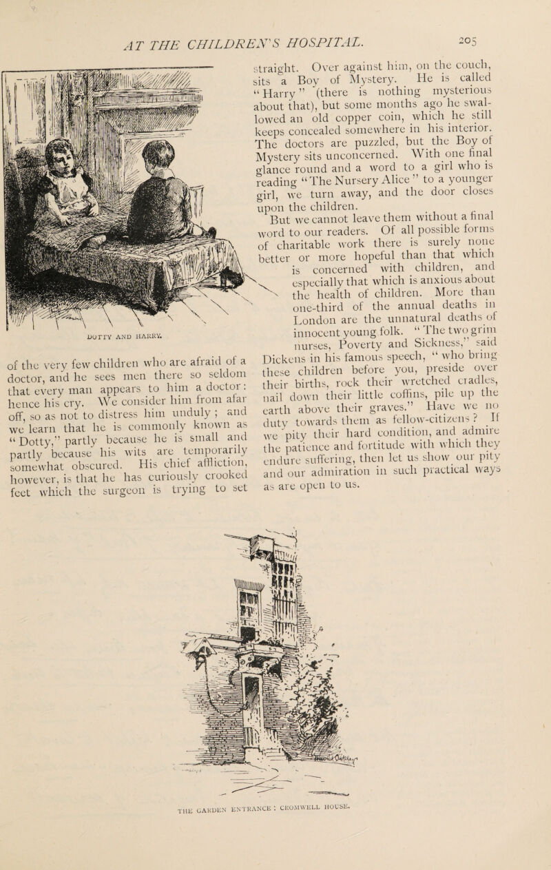 A T THE CHILDREN'S DOTTY AND HARRY. of the very few children who are afraid of a doctor, and he sees men there so seldom that every man appears to him a doctoi . hence his cry. We consider him from afar off, so as not to distress him unduly ; and we learn that he is commonly known as “ Dotty,” partly because he is small and partly because his wits ^ are ^ tempoiarily somewhat obscured. His chief affliction, however, is that he has cuiiously ciooked feet which the surgeon is trying to set straight. Over against him, on the couch, sits ^a Boy of Slystery. He is called “ Harry ” (there is nothing mysterious about that), but some months ago he swal¬ lowed an old copper coin, which he still keeps concealed somewhere in his interior. The doctors are puzzled, but the Boy of Mystery sits unconcerned. With one final glance round and a word to a girl who is reading “ The Nursery Alice ” to a younger girl, we turn away, and the door closes upon the children. But we cannot leave them without a final word to our readers. Of all possible foi ms of charitable work there is surely none better or more hopeful than that which is concerned with children, and especially that which is anxious about ^ the health of children. More than one-third of the annual deaths in London are the unnatural deaths of innocent young folk. “ The two grim nurses. Poverty and Sickness,” said Dickens in his famous speech, “ who bring these children before you, preside over their births, rock their wretched cradles, nail down their little coffins, pile up the earth above their graves.” Have we no duty towards them as fellow-citizens ? ^ If we pity their hard condition, and admiie the patience and fortitude with which they endure suffering, then let us show_ our pity and our admiration in such practical ways as are open to us. THE GARDEN ENTRANCE : CROMWELL HOUSE.