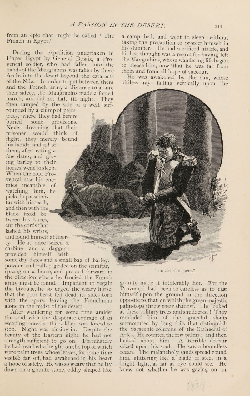 A PASSION IN THE DESERT. from an epic that might be called “ The French in Egypt.” During the expedition undertaken in Upper Egypt by General Desaix, a Pro- vengal soldier, who had fallen into the hands of the Maugrabins, was taken by these Arabs into the desert beyond the cataracts of the Nile. In order to put between them and the Erench army a distance to assure their safety, the Maugrabins made a forced march, and did not halt till night. They then camped by the side of a well, sur¬ rounded by a clump of palm- trees, where they had before buried some provisions. Never dreaming that their prisoner would think of flight, they merely bound his hands, and all of them, after eating a few dates, and giv¬ ing barley to their horses, went to sleep. When the bold Pro¬ vencal saw his ene¬ mies incapable of watching him, he picked up a scimi¬ tar with his teeth, and then with the blade fixed be¬ tween his knees, cut the cords that lashed his wrists, and found himself at liber¬ ty. He at once seized a carbine and a dagger ; provided himself with some dry dates and a small bag of barley, powder and balls ; girded on the scimitar, sprang on a horse, and pressed forward in the direction where he fancied the French army must be found. Impatient to regain the bivouac, he so urged the weary horse, that the poor beast fell dead, its sides torn with the spurs, leaving the Frenchman alone in the midst of the desert. After wandering for some time amidst the sand with the desperate courage of an escaping convict, the soldier was forced to stop. Night was closing in. Despite the beauty of the Eastern night he had not strength sufficient to go on. Fortunately he had reached a height on the top of which were palm trees, whose leaves, for some time visible far off, had awakened in his heart a hope of safety. He was so weary that he lay down on a granite stone, oddly shaped like a camp bed, and went to sleep, without taking the precaution to protect himself in his slumber. He had sacrificed his life, and his last thought was a regret for having left the Maugrabins, whose wandering life began to please him, now‘that he was far from them and from all hope of succour. ^ He was awakened by the sun, whose pitiless rays falling vertically upon the HE CUT THE CORDS. granite made it intolerably hot. For the Provencal had been so careless as to cast himself upon the ground in the direction opposite to that on which the green majestic palm-tops threw their shadow. He looked at these solitary trees and shuddered ! They reminded him of the graceful shafts surmounted by long foils that distinguish the Saracenic columns of the Cathedral of Arles. He counted the few palms ; and then looked about him. A terrible despair seized upon his soul. He saw a boundless ocean. The melancholy sands spread round him, glittering like a blade of steel in a bright light, as far as eye could see. He knew not whether he was gazing on an