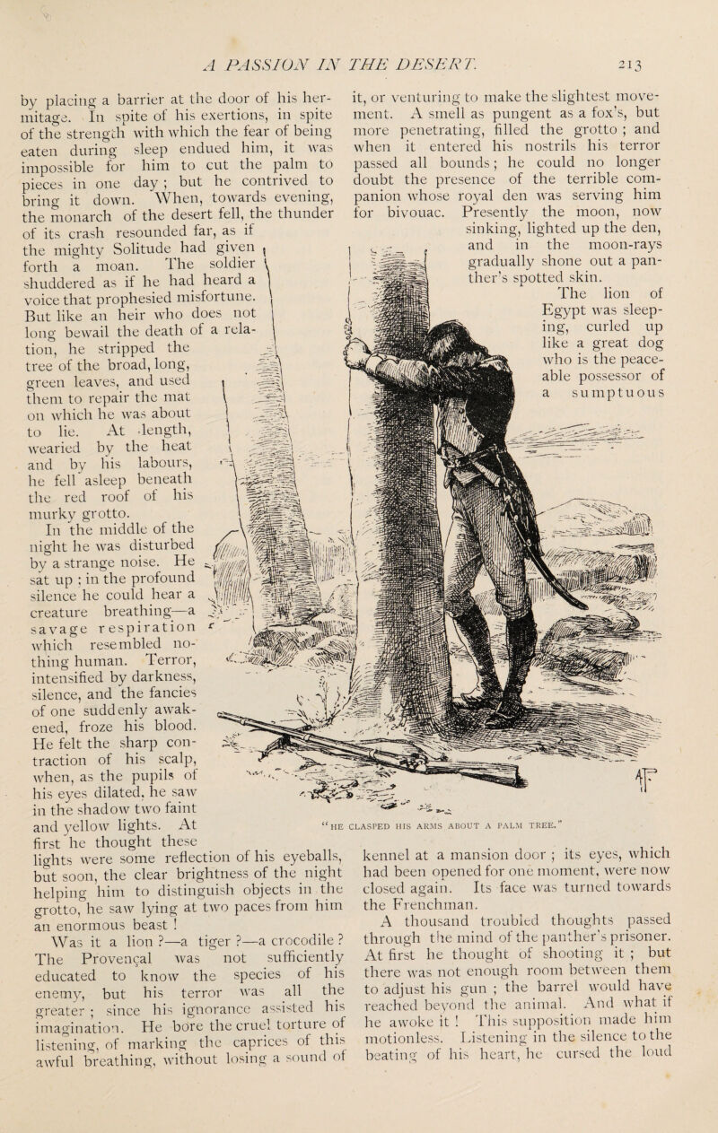 by placing a barrier at the door of his her¬ mitage. In spite of his exertions, in spite of the strength with which the fear of being eaten during sleep endued him, it was impossible for him to cut the palm to pieces in one day ; but he contiived to bring it down, ^¥hen, towards evening, the monarch of the desert fell, the thunder of its crash resounded far, as if the mighty Solitude^ had given ^ forth a moan. The soldier ' shuddered as if he had heard a voice that prophesied misfortune. But like an heir who does not long bewail the death of a rela¬ tion, he stripped the tree of the broad, long, green leaves, and used them to repair the mat on which he was about to lie. At dength, wearied by the heat and by his labours, he fell asleep beneath the red roof of his murky grotto. In the middle of the night he was disturbed by a strange noise. He sat up : in the profound silence he could hear a creature breathing-—a savage respiration which resembled no¬ thing human. Terror, intensified by darkness, silence, and the fancies of one sudd enly awak¬ ened, froze his blood. He felt the sharp con¬ traction of his scalp, when, as the pupils of his eyes dilated, he saw in the shadow two faint it, or venturing to make the slightest move¬ ment. A smell as pungent as a fox’s, but more penetrating, filled the grotto ; and when it entered his nostrils his terror passed all bounds; he could no longer doubt the presence of the terrible com¬ panion whose royal den was serving him for bivouac. Presently the moon, now sinking, lighted up the den, and in the moon-rays gradually shone out a pan- :in. of was sleep- nirled up great dog is the peace- possessor of ou s HE CLASPED HIS ARJIS ABOUT A PALM TREE. and yellow lights. At first he thought these lights were some reflection of his eyeballs, but soon, the clear brightness of the night helping him to distinguish objects in the grotto, he saw lying at two paces from him an enormous beast ! Was it a lion ?—a tiger ?—a crocodile ? The Provencal was not sufficiently educated to know the species of his enemy, but his terror was all the greater ; since his ignorance assisted his imagination. He bore the cruel tortuie of listening, of marking the caprices of this awful breathing, without losing a sound of kennel at a mansion door ; its eyes, which had been opened for one moment, were now closed again. Its face was turned towards the Frenchman. A thousand troubled thoughts passed through the mind of the panther’s prisoner. At first he thought of shooting it ; but there Avas not enough room between them to adjust his gun ; the barrel would have reached beyond the animal. And Avhat if he awoke it ! This supposition made him motionless. Listening in the silence to the beating of his heart, he cursed the loud