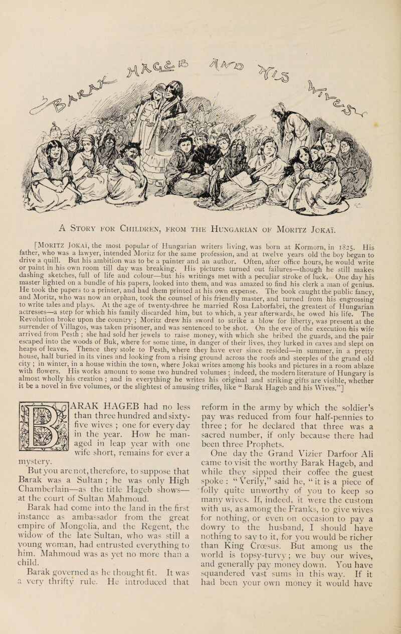 A Story for Children, from the Hungarian of Moritz Jokai. [Moritz Jokai, the most popular of Hungarian writers living, was born at Korniorn, in 1825, His father, who was a lawyer, intended Moritz for the same profession, and at twelve years old the boy began to drive a quilh_ But his ambition was to be a painter and an author. Often, after office hours, he would write or paint in his own room till day was breaking. His pictures turned out failures—though he still makes dashing sketches, full of life and colour—but his writings met with a peculiar stroke of luck. One day his master lighted on a bundle of his papers, looked into them, and was amazed to find his clerk a man of genius. He took the papers to a printer, and had them printed at his own expense. The book caught the public fancy, and Moritz, who was now an orphan, took the counsel of his friendly master, and turned from his engrossing to write tales and plays. At the age of twenty-three he married Rosa Laborfabri, the greatest of Hungarian actresses—a step for which his family discarded him, but to which, a year afterwards, he owed his life. The Revolution broke upon the country ; Moritz drew his sword to strike a blow for liberty, was present at the surrender of Villagos, was taken prisoner, and was sentenced to be shot. On the eve of the execution his wife arrived from Pesth ; she had sold her jewels to raise money, with which she bribed the guards, and the pair escaped into the woods of Buk, where for some time, in danger of their lives, they lurked in caves and slept on heaps of leaves. Thence they stole to Pesth, where they have ever since resided—in summer, in a pretty house, half buried in its vines and looking from a rising ground across the roofs and steeples of the grand old city ; in winter, in a house within the town, where Jokai writes among his books and pictures in a room ablaze with flowers. His works amount to some two hundred volumes ; indeed, the modern literature of Hungary is almost wholly his creation ; and in everything he writes his original and striking gifts are visible, whether it be a novel in five volumes, or the slightest of amusing trifles, like “ Barak Hageb and his Wives.”] reform in the army by which the soldier’s pay was reduced from four half-pennies to three ; for he declared that three was a sacred number, if only because there had been three Prophets. One day the Grand Vizier Darfoor Ali came to visit the worthy Barak Hageb, and while tliey sipped their coffee the guest spoke : “Verily,” said he, “it is a piece of folly quite unworthy of you to keep so many wives. If, indeed, it were the custom with us, as among the Franks, to give wives for nothing, or even on occasion to pay a dowry to the husband, I should have nothing to say to it, for you would be richer than King Croesus. But among us the world is topsy-tuiny ; we buy our wives, and generally pay money doAvn. You have squandered vast sums in this Avay. If it had been your OA\m money it Avould have ARAK HAGEB had no less than three hundred and sixty- five Avives ; one for every day in the year. Hoav he man¬ aged in leap year Avith one Avife short, remains for ever a mystery. Butyou are not, therefore, to suppose that Barak Avas a Sultan ; he Avas only High Chamberlain—as the title Hageb shows— at the cDurt of Sultan Mahmoud. Barak had come into the land in the first instance as ambassador from the great empire of Mongolia, and the Regent, the AvidoAV of the late Sultan, Avho Avas still a young Avoman, had entrusted everything to him. Mahmoud Avas as yet no more than a child. Barak governed as he thought fit. It AA^as a very thrifty rule. He introduced that