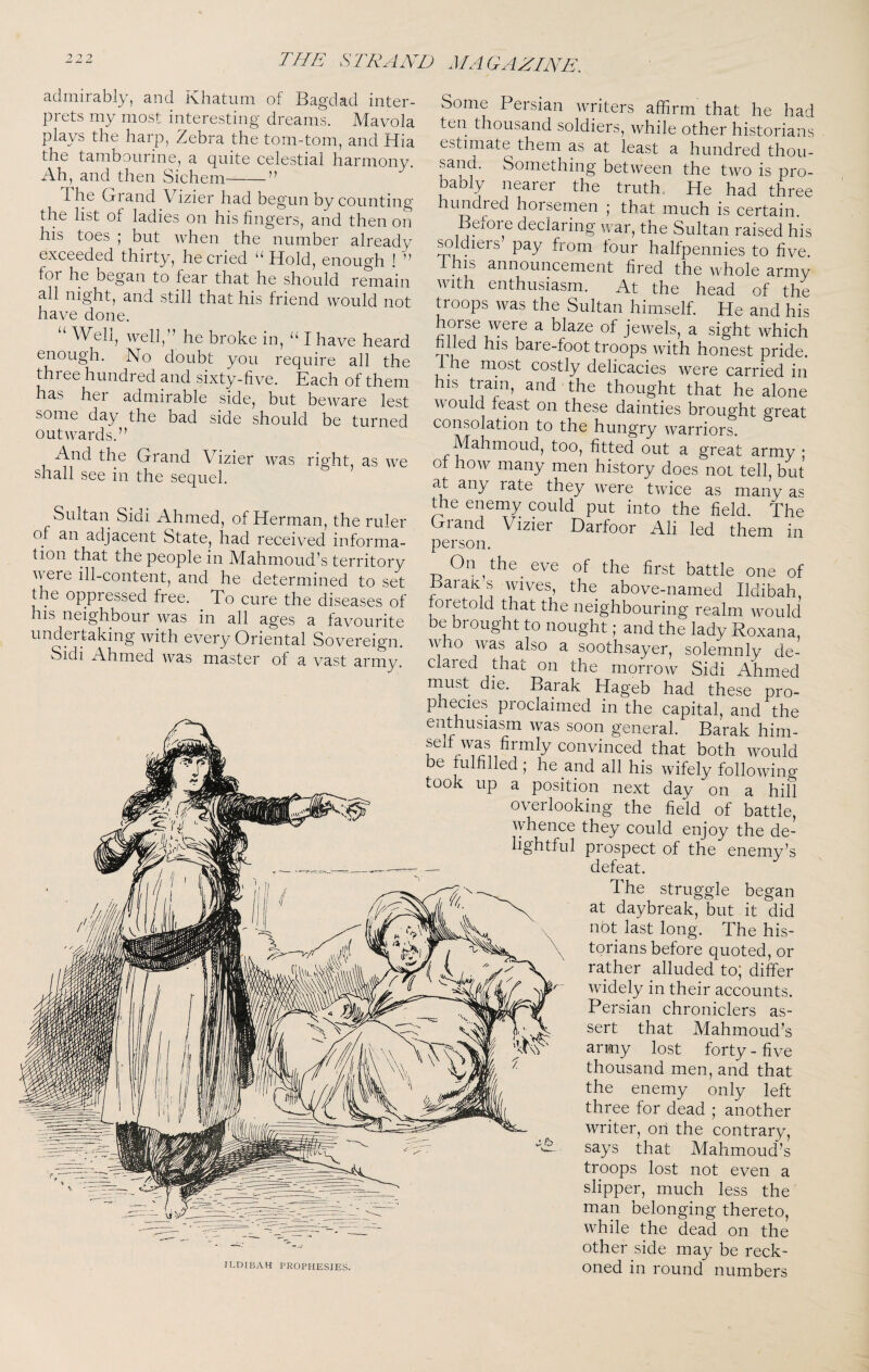 7 7 7 admirably, and Khatum of Bagdad inter¬ prets my most interesting dreams. Mavola plays the harp, Zebra the tom-tom, and Hia the tambourine, a quite celestial harmony. Ah, and then Sichem-” The Grand Vizier had begun by counting the list of ladies on his fingers, and then on his toes ; but when the number already exceeded thirty, he cried ‘^liold, enough ! ” for he began to fear that he should remain all night, and still that his friend Avould not have done. “ Well, well,” he broke in, “ I have heard enough. No doubt you require all the thi ee hundred and sixty-five. Each of them has her admirable side, but beware lest some day the bad side should be turned outwards.” And the Grand Vizier was right, as we shall see in the sequel. Sultan Sidi Ahmed, of Herman, the ruler of an adjacent State, had received informa¬ tion that the people in Mahmoud’s territory were ill-content, and he determined to set the oppressed free. To cure the diseases of his neighbour was in all ages a favourite undertaking with every Oriental Sovereign. Sidi Ahmed was master of a vast army. ildibah prophesies. Some Persian writers affirm that he had ten thousand soldiers, while other historians estimate them as at least a hundred thou¬ sand. Something between the two is pro¬ bably nearer the truth. He had three hundred horsemen ; that much is certain. Before declaring war, the Sultan raised his ^Idlers’ pay from four halfpennies to five, this announcement fired the Avhole army with enthusiasm. At the head of the troops was the Sultan himself. He and his mT ^ blaze of jewels, a sight which lied his bare-foot troops Avith honest pride, the most costly delicacies Avere carried in his tram, and the thought that he alone AAould feast on these dainties brought great consolation to the hungry AA-^arriors. Mahmoud, too, fitted out a great army ; ot hoAv many men history does not tell, but at any rate they Avere tAvice as many as the enemy could put into the field. The Grand Vizier Darfoor Ali led them in person. On, the eve of the first battle one of BaraK s Avives, the above-named Ildibah, foretold that the neighbouring realm Avould be brought to nought; and the lady Roxana, who Avas also a soothsayer, solemnly de¬ clared that on the morroAv Sidi Ahmed rnust die. Barak Hageb had these pro¬ phecies proclaimed in the capital, and the enthusiasm Avas soon general. Barak him- selfAvas firmly convinced that both Avould be ffilfilled; he and all his Avifely folloAving took up a position next day on a hill overlooking the field of battle, Avhence they could enjoy the de¬ lightful prospect of the enemy’s ^ defeat. The struggle began at daybreak, but it did not last long. The his¬ torians before quoted, or rather alluded to; differ Avidely in their accounts. Persian chroniclers as¬ sert that Mahmoud’s army lost forty - five thousand men, and that the enemy only left three for dead ; another writer, on the contrary, says that Mahmoud’s troops lost not even a slipper, much less the man belonging thereto, while the dead on the other side may be reck¬ oned in round numbers