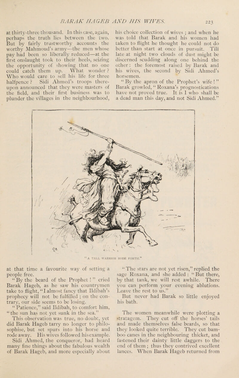 at thirty-three thousand. In this case, again, perhaps the truth lies between the two. But by fairly trustworthy accounts the worthy Mahmoud’s army—the men whose pay had been so liberally reduced—at the first onslaught took to their heels, seizing the opportunity of showing that no one could catch them up. What wonder ? Who would care to sell his life for three halfpence ? Sidi Ahmed’s troops there¬ upon announced that they were masters of the field, and their first business was to plunder the villages in the neighbourhood, his choice collection of Avives ; and when he was told that Barak and his women had taken to flight he thought he could not do better than start at once in pursuit. Till late at night two clouds of dust might be discerned scudding along one behind the other : the foremost raised by Barak and his wives, the second by Sidi Ahmed’s horsemen. “ By the apron of the Prophet’s Avife ! ” Barak groA\ded, “ Roxana’s prognostications have not proved true. It is I AAdio shall be a dead man this day, and not Sidi Ahmed.” at that time a favourite way of setting a people free. “ By the beard of the Prophet ! ” cried Barak Hageb, as he saAv his countrymen take to flight, “I almost fancy that Ildibah’s prophecy Avill not be fulfilled ; on the con¬ trary, our side seems to be losing. “ Patience,” said Ildibah, to comfort him, “the sun has not yet sunk in the sea.” This observation Avas true, no doubt, yet did Barak Hageb tarry no longer to philo¬ sophise, but set spurs into his horse and rode aAvay. His Avives folloAved his example. Sidi Ahmed, the conqueror, had heard many fine things about the fabulous Av^'ealth of Barak Hageb, and more especially about “ The stars are not yet risen,” replied the sage Roxana, and she added : “ But there, by that tank, Ave Avill rest aAvhile. There you can perform your evening ablutions. Leave the rest to us.” But never had Barak so little enjoyed his bath. The Avomen meanAvhile Avere plotting a stratagem. They cut off the horses’ tails and made themselves false beards, so that they looked quite terrible. They cut bam¬ boo canes in the neighbouring thicket, and fastened their dainty little daggers to the end of them ; thus they contrived excellent lances. When Barak Hageb returned from