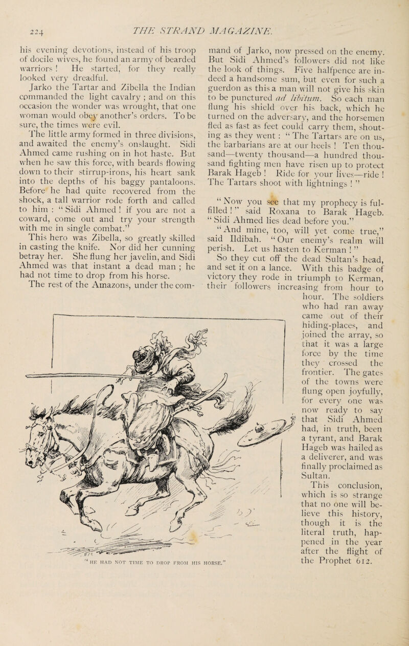 THE S TEA AH MAGAZINE, his evening devotions, instead of his troop of docile wives, he found an army of bearded warriors ! He started, for they really looked very dreadful. Jarko the Tartar and Zibella the Indian commanded the light cavalry ; and on this occasion the wonder was wrought, that one woman would obey another’s orders. To be sure, the times were evil. The little army formed in three divisions, and awaited the enemy’s onslaught. Sidi Ahmed came rushing on in hot haste. But when he saw this force, with beards flowing- down to their stirrup-irons, his heart sank into the depths of his baggy pantaloons. Before he had quite recovered from the shock, a tall warrior rode forth and called to him : “ Sidi Ahmed ! if you are not a coward, come out and try your strength with me in single combat.” This hero was Zibella, so greatly skilled in casting the knife. Nor did her cunning betray her. She flung her javelin, and Sidi Ahmed was that instant a dead man ; he had not time to drop from his horse. The rest of the Amazons, under the com¬ mand of Jarko, now pressed on the enemy. But Sidi Ahmed’s followers did not like the look of things. Five halfpence are in¬ deed a handsome sum, but even for .such a guerdon as this a man will not give his skin to be punctured ad lihihLin. So each man flung his shield over his back, which he turned on the adversary, and the horsemen fled as fast as feet could carry them, shout¬ ing as they went : “ The Tartars are on us, the barbarians are at our heels ! Ten thou¬ sand—twenty thousand—a hundred thou¬ sand fighting men have risen up to protect Barak Hageb ! Ride for your lives—ride ! The Tartars shoot with lightnin2:s ! ” “ Now you see that my prophecy is ful¬ filled ! ’’ said Roxana to Barak Hageb. “ Sidi Ahmed lies dead before you.” “And mine, too, will yet come true,” said Ildibah. “ Our enemy’s realm will perish. Let us hasten to Kerman ! ” So they cut off the dead Sultan’s head, and set it on a lanee. With this badge of victory they rode in triumph to Kerman, their followers increasing from hour to hour. The soldiers who had ran away came out of their hiding-places, and joined the array, so that it was a large force by the time they crossed the frontier. The gates of the towns were flung open joyfully, for every one was now ready to say that Sidi Ahmed had, in truth, been a tyrant, and Barak Hageb was hailed as a deliverer, and was finally proclaimed as Sultan. This conclusion, which is so strange that no one will be¬ lieve this history, though it is the literal truth, hap¬ pened in the year after the flight of the Pi'ophet 612. HE HAD NOT TIME TO DROP FROM HIS HORSE.”