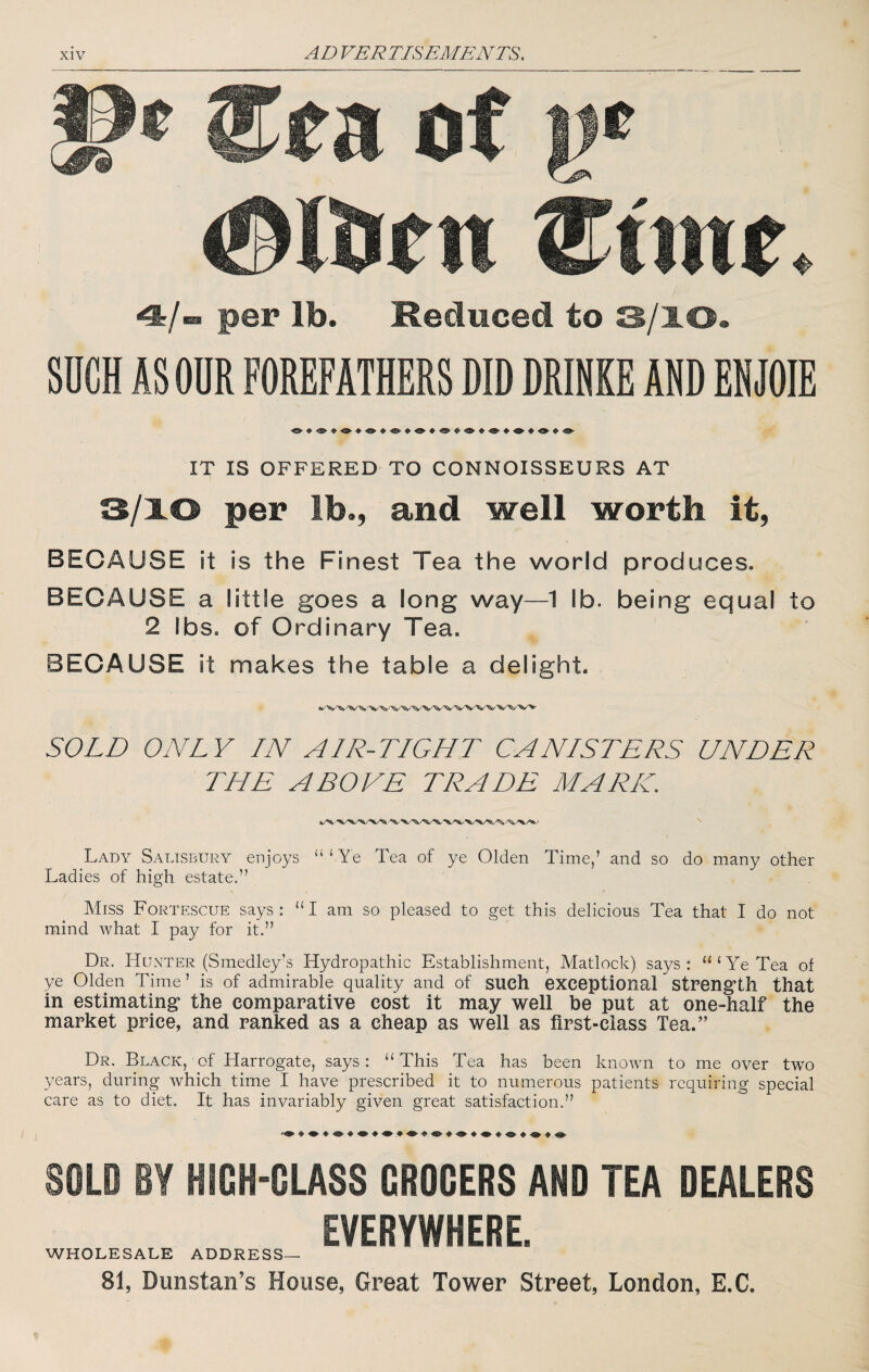 a of )j* per lb. Reduced to S/lO» SUCH AS ODR FOREFATHERS DID DRINKE AND ENJOIE IT IS OFFERED TO CONNOISSEURS AT 3/10 per lb., and well worth it, BECAUSE it is the Finest Tea the world produces. BECAUSE a little goes a long way—1 lb. being equal to 2 lbs. of Ordinary Tea. BECAUSE it makes the table a delight. SOLD ONLY IN AIR-TIGHT CANISTERS UNDER THE ABOVE TRADE MARK. Lady Salisbury enjoys “ ‘ Ye Tea of ye Olden Time,’ and so do many other Ladies of high estate.” Miss Fortescue says: “I am so pleased to get this delicious Tea that I do not mind what I pay for it.” Dr. HUxXTer (Smedley’s Hydropathic Establishment, Matlock) says: “‘Ye Tea of ye Olden Time’ is of admirable quality and of SUCh exceptional StPeng’Lh that in estimating* the comparative cost it may well be put at one-half the market price, and ranked as a cheap as well as first-class Tea.” Dr. Black, of Harrogate, says: “This Tea has been known to me over two years, during which time I have prescribed it to numerous patients requiring special care as to diet. It has invariably given great satisfaction.” SOLD BY HIGH-GLASS GROGERS AND TEA DEALERS EVERYWHERE. WHOLESALE ADDRESS— 81, Dunstan’s House, Great Tower Street, London, E.C.