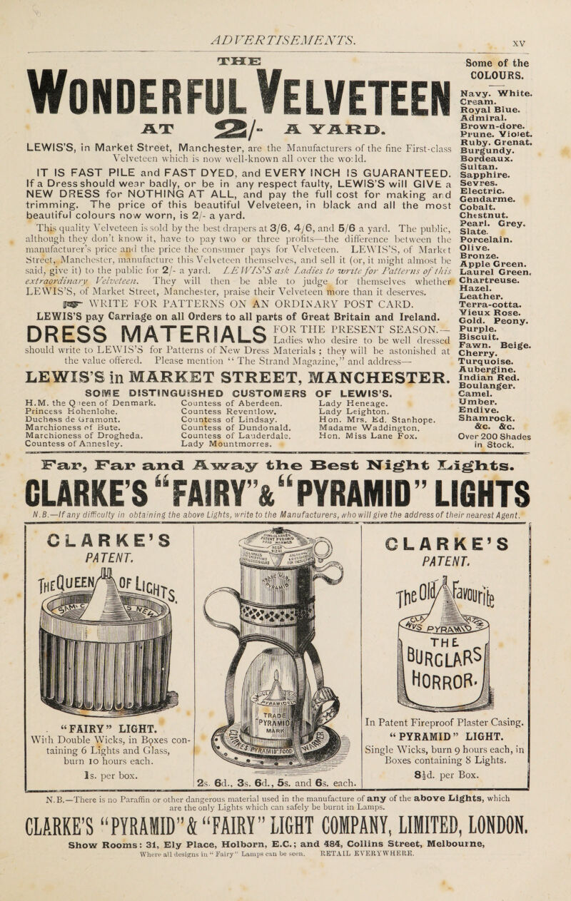 XV THE Wonderful Velveteen Some of the COLOURS. AT /■ LEWIS’S, in Market Street, Manchester, are the Manufacturers of the fine First-class Velveteen which is now well-known all over the wo; Id. IT IS FAST PILE and FAST DYED, and EVERY INCH IS GUARANTEED. If a Dress should wear badly, or be in any respect faulty, LEWIS’S will GIVE a NEW DRESS for NOTHING AT ALL, and pay the full cost for making and trimming. The price of this beautiful Velveteen, in black and all the most beautiful colours now worn, is 2/- a yard. This quality Velveteen is sold by the best drapers at 3/6, 4/6, and 5/6 a yard. The public, although they don't know it, have to pay two or three profits—the difference between the manufacturer’s price and the price the consumer pays for Velveteen. LEWIS’S, of Market Street, Manchester, manufacture this Velveteen themselves, and sell it (or, it might almost l)e said, give it) to the public for 2/- a yard. LE JVIS'‘S ask Ladies to W7^ite fo7- Patterns of this extraordinary Velveteen. They will then be able to judge for themselves whether LEWIS’S, of Market Street, Manchester, praise their Velveteen more than it deserves. WRITE FOR PATTERNS ON AN ORDINARY POST CARD. LEWIS’S pay Carriage on all Orders to all parts of Great Britain and Ireland. PlDCQQ SV/IAXirPIAI Q FOR THE PRESENT SEASON.— IVI/^ I Ladies who desire to be well dressed should write to LEWIS’S for Patterns of New Dress Materials ; they will be astonished at the value offered. Please mention “ The Strand Magazine,” and address—- LEWIS’S in MARKET STREET, MANCHESTER. SOME DISTINGUISHED CUSTOMERS H.M. the Q leen of Denmark. Countess of Aberdeen. Princess Hohenlohe. Countess Reventlow. Duchess de Cramont. Countess of Lindsay. Marchioness of Bute. Countess of Dundonald. Marchioness of Drogheda. Countess of Lauderdale. Countess of Annesley. Lady Mountmorres. OF LEWIS’S. Lady Heneage. Lady Leighton. Hon. Mrs. Ed. Stanhope. Madame Waddington. Hon. Miss Lane Fox. Navy. White. Cream. Royal Blue. Admiral. Brown-dore. Prune. Violet. Ruby. Grenat. Burgundy. Bordeaux. Sultan. Sapphire. Sevres. Electric. Gendarme. Cobalt. Chestnut. Pearl. Grey. Slate. Porcelain. Olive. Bronze. Apple Green. Laurel Green, Chartreuse. Hazel. Leather. Terra-cotta. Vieux Rose. Gold. Peony. Purple. Biscuit. Fawn. Beige. Cherry. Turquoise. Aubergine. Indian Red. Boulanger. Camel. Umber. Endive. Shamrock. &c. &c. Over 200 Shades in Stock. [Fax*, Fai? tine Best Night Heights. CLARKE’S “FAIRr&“PYRAMID ” LIGHTS N.B.—lf any difficulty in obtaining the above Lights, write to the Manufacturers, who will give the address of their nearest Agent. CLARKE’S PA TENT. TheQS “FAIRY” LIGHT. With Double Wicks, in Bqxes con¬ taining 6 Lights and Glass, burn 10 hours each. Is. per box. 2s. 6d., 3s. 6d., 5s. and 6s. each. CLARKE’S PATENT. PyRA\NVD. The. ^URcLARS Horror- In Patent Fireproof Plaster Casing. “PYRAMID” LIGHT. Single Wicks, burn 9 hours each, in Boxes containing 8 Lights. S^d. per Box. N.B.—There is no Paraffin or other dangerous material used in the manufacture of any of the above Lights, which are the only Lights which can safely be burnt in Lames. CLARKE’S “PYRAMID”&“FAIRY” LIGHT COMPANY, LIMITED, LONDON. Show Rooms: 31, Ely Place, Holhorn, E.C.; and 484, Collins Street, Melbourne, Where all designs in “ Fairy” Lamps can be seen. RETAIL EVERYWHERE.