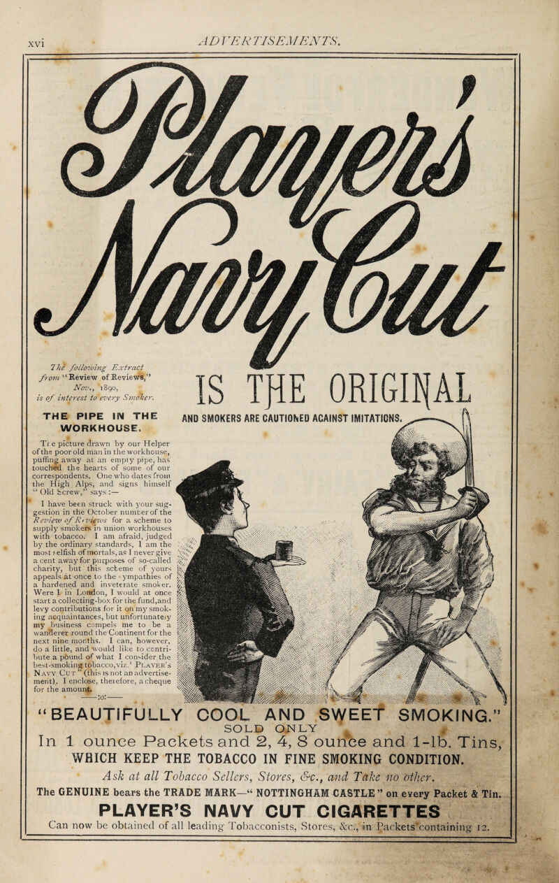 Ihe following Extract “ Review of Reviews,” Nov., 1890, is of interest to every S7iwker THE PIPE ISM THE WORKHOUSE. AND SMOKERS ARE CAUTIONED AGAINST IMITATIONS The picture drawn by our Helper of the poor old man in the workhouse, puffing away at an empty pipe, has touched the hearts of some of our correspondents. One who dates from the High Alps, and signs himself “ Old fccrew,” says ;— I have been struck with your sug¬ gestion in the October number of the Review of Rtviews for a scheme to supply smokers in union workhouses with tobacco. I am afraid, judged by the ordinary standards, 1 am the most i elfish of mortals, as I never give a cent away for purposes of so-called charity, but this scheme of yours appeals at once to the -j^mpathies of a hardened and inveterate smoher. Were I in London, I would at once start a collecting-box for the fund,and levy contributions for it on my smok¬ ing acquaintances, but unfortunately my business compels me to be a wanderer round the Continent for the next nine months. I can, however, do a little, and would like to contri¬ bute a p6und of what I consider the best-smoking tobacco,viz. ‘ Plaver’s N AW Cut ” (tbis is not an advertise¬ ment). I enclose, therefore, a cheque for the amount. BEAUTIFULLY COOL AND SWEET SMOKING Id .-f SOLD ONLY ^ In 1 ounce Packets and 2, 4, 8 ourfbe and 1-lb. Tins, WHICH KEEP THE TOBACCO IN FINE SMOKING CONDITION. Ask at all Tobacco Sellers, Stores, &c., and Take no other. The GENUINE bears the TRADE MARK—“ NOTTINGHAM CASTLE ” on every Packet & Tin. PLAYER’S NAVY CUT CIGARETTES Can now be obtained of all leading Tobacconists, Stores, &c., in Packets containing 12.