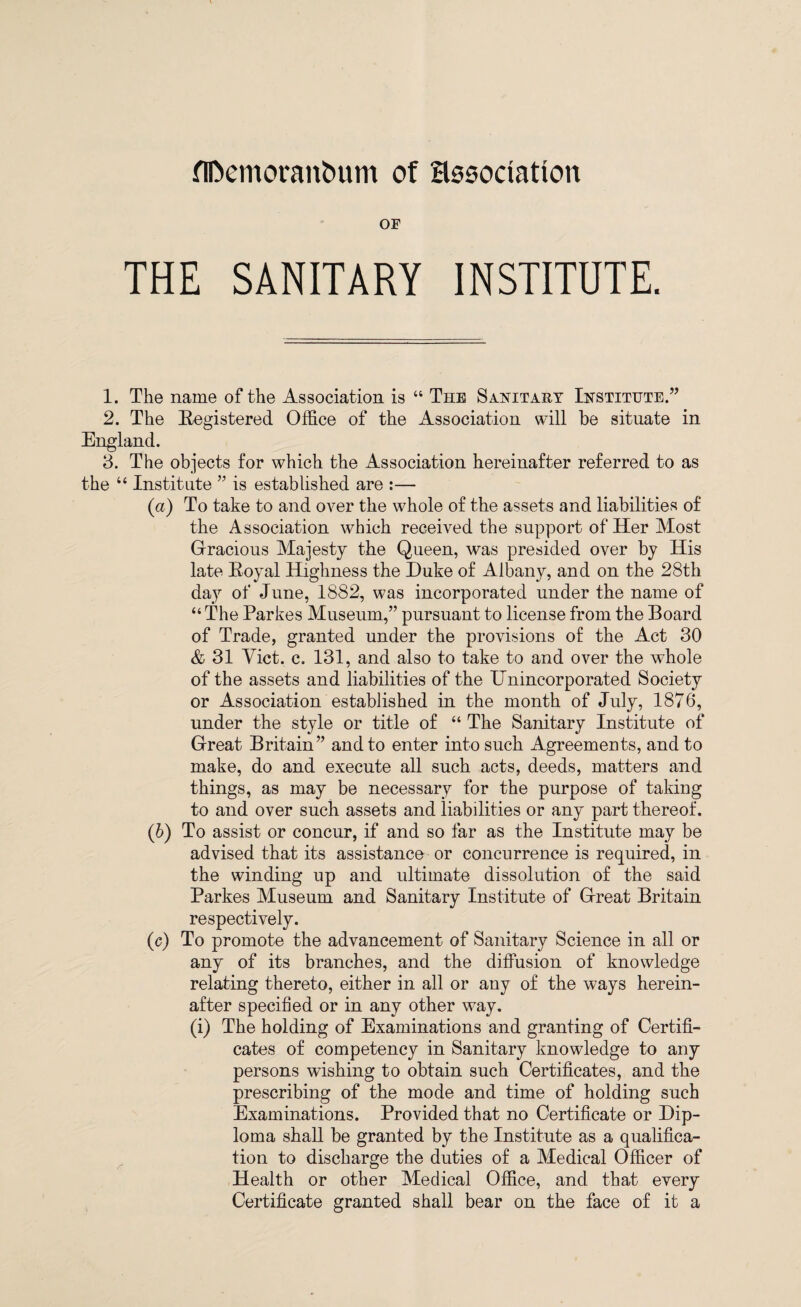 flDemoranbum of association or THE SANITARY INSTITUTE. 1. The name of the Association is “ The Sanitary Institute.” 2. The Registered Office of the Association will be situate in England. 3. The objects for which the Association hereinafter referred to as the “ Institute ” is established are :— (а) To take to and over the whole of the assets and liabilities of the Association which received the support of Her Most Gracious Majesty the Queen, was presided over by His late Royal Highness the Duke of Albany, and on the 28th day of June, 1882, was incorporated under the name of “ The Parkes Museum,” pursuant to license from the Board of Trade, granted under the provisions of the Act 30 & 31 Yict. c. 131, and also to take to and over the whole of the assets and liabilities of the Unincorporated Society or Association established in the month of July, 1876, under the style or title of “ The Sanitary Institute of Great Britain” and to enter into such Agreements, and to make, do and execute all such acts, deeds, matters and things, as may be necessary for the purpose of taking to and over such assets and liabilities or any part thereof. (б) To assist or concur, if and so far as the Institute may be advised that its assistance or concurrence is required, in the winding up and ultimate dissolution of the said Parkes Museum and Sanitary Institute of Great Britain respectively. (c) To promote the advancement of Sanitary Science in all or any of its branches, and the diffusion of knowledge relating thereto, either in all or any of the ways herein¬ after specified or in any other way. (i) The holding of Examinations and granting of Certifi¬ cates of competency in Sanitary knowledge to any persons wishing to obtain such Certificates, and the prescribing of the mode and time of holding such Examinations. Provided that no Certificate or Dip¬ loma shall be granted by the Institute as a qualifica¬ tion to discharge the duties of a Medical Officer of Health or other Medical Office, and that every Certificate granted shall bear on the face of it a